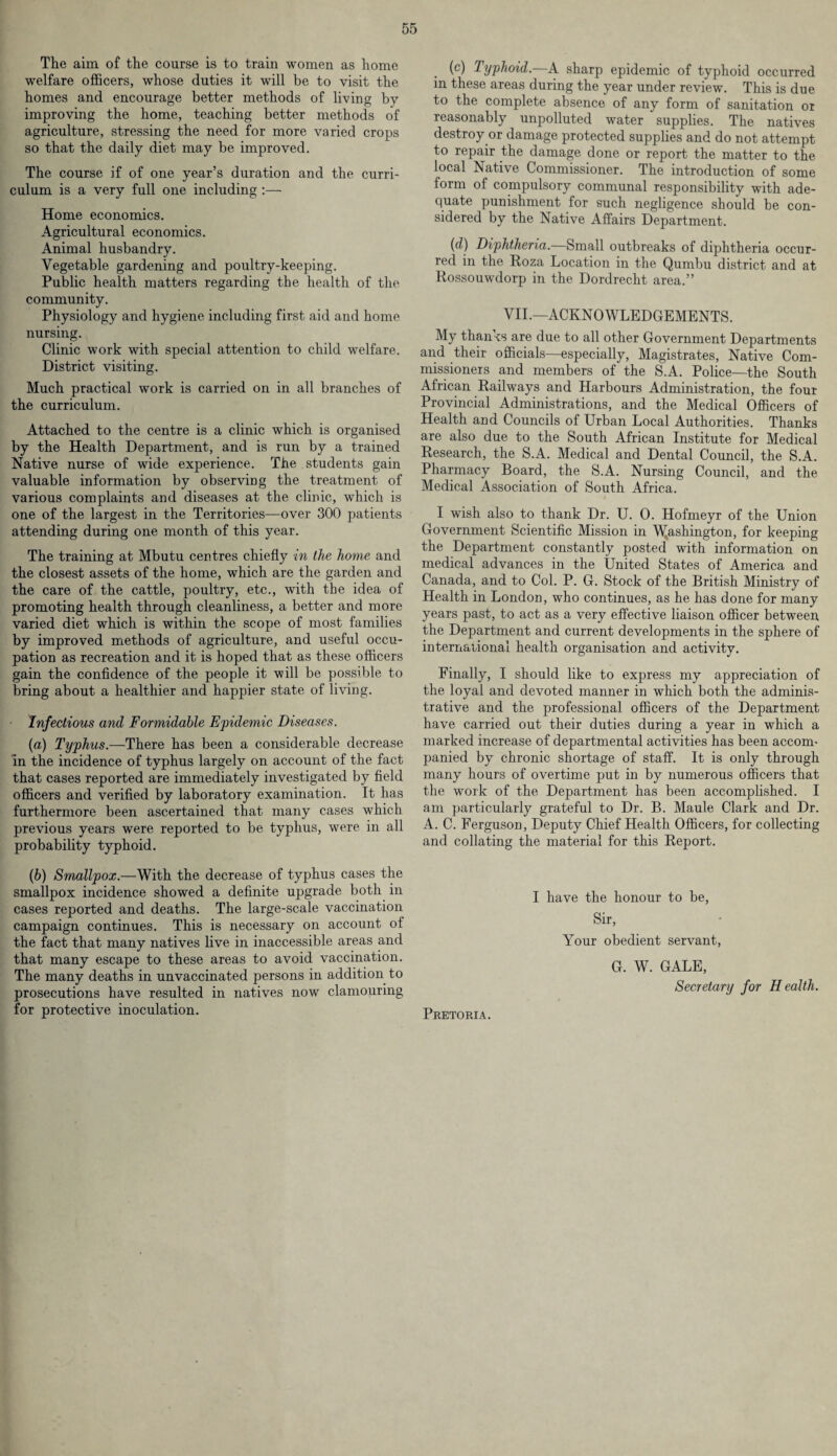 The aim of the course is to train women as home welfare officers, whose duties it will be to visit the homes and encourage better methods of living by improving the home, teaching better methods of agriculture, stressing the need for more varied crops so that the daily diet may be improved. The course if of one year’s duration and the curri¬ culum is a very full one including :— Home economics. Agricultural economics. Animal husbandry. Vegetable gardening and poultry-keeping. Public health matters regarding the health of the community. Physiology and hygiene including first aid and home nursing. Clinic work with special attention to child welfare. District visiting. Much practical work is carried on in all branches of the curriculum. Attached to the centre is a clinic which is organised by the Health Department, and is run by a trained Native nurse of wide experience. The students gain valuable information by observing the treatment of various complaints and diseases at the clinic, which is one of the largest in the Territories—over 300 patients attending during one month of this year. The training at Mbutu centres chiefly in the home and the closest assets of the home, which are the garden and the care of the cattle, poultry, etc., with the idea of promoting health through cleanliness, a better and more varied diet which is within the scope of most families by improved methods of agriculture, and useful occu¬ pation as recreation and it is hoped that as these officers gain the confidence of the people it will be possible to bring about a healthier and happier state of living. Infectious and Formidable Epidemic Diseases. (a) Typhus.—There has been a considerable decrease in the incidence of typhus largely on account of the fact that cases reported are immediately investigated by field officers and verified by laboratory examination. It has furthermore been ascertained that many cases which previous years were reported to be typhus, were in all probability typhoid. (b) Smallpox.—With the decrease of typhus cases the smallpox incidence showed a definite upgrade both in cases reported and deaths. The large-scale vaccination campaign continues. This is necessary on account ol the fact that many natives live in inaccessible areas and that many escape to these areas to avoid vaccination. The many deaths in unvaccinated persons in addition to prosecutions have resulted in natives now clamouring for protective inoculation. (c) Typhoid.—A sharp epidemic of typhoid occurred in these areas during the year under review. This is due to the complete absence of any form of sanitation or reasonably unpolluted water supplies. The natives destroy or damage protected supplies and do not attempt to repair the damage done or report the matter to the local Native Commissioner. The introduction of some form of compulsory communal responsibility with ade¬ quate punishment for such negligence should be con¬ sidered by the Native Affairs Department. (d) Diphtheria.—Small outbreaks of diphtheria occur¬ red in the Roza Location in the Qumbu district and at Rossouwdorp in the Dordrecht area.” VII.—ACKNOWLEDGEMENTS. My thanks are due to all other Government Departments and their officials—especially, Magistrates, Native Com¬ missioners and members of the S.A. Police—the South African Railways and Harbours Administration, the four Provincial Administrations, and the Medical Officers of Health and Councils of Urban Local Authorities. Thanks are also due to the South African Institute for Medical Research, the S.A. Medical and Dental Council, the S.A. Pharmacy Board, the S.A. Nursing Council, and the Medical Association of South Africa. I wish also to thank Dr. U. 0. Hofmeyr of the Union Government Scientific Mission in Washington, for keeping the Department constantly posted with information on medical advances in the United States of America and Canada, and to Col. P. G. Stock of the British Ministry of Health in London, who continues, as he has done for many years past, to act as a very effective liaison officer between the Department and current developments in the sphere of international health organisation and activity. Finally, I should like to express my appreciation of the loyal and devoted manner in which both the adminis¬ trative and the professional officers of the Department have carried out their duties during a year in which a marked increase of departmental activities has been accom¬ panied by chronic shortage of staff. It is only through many hours of overtime put in by numerous officers that the work of the Department has been accomplished. I am particularly grateful to Dr. B. Maule Clark and Dr. A. C. Ferguson, Deputy Chief Health Officers, for collecting and collating the material for this Report. I have the honour to be, Sir, Your obedient servant, G. W. GALE, Secretary for H ealth. Pretoria.