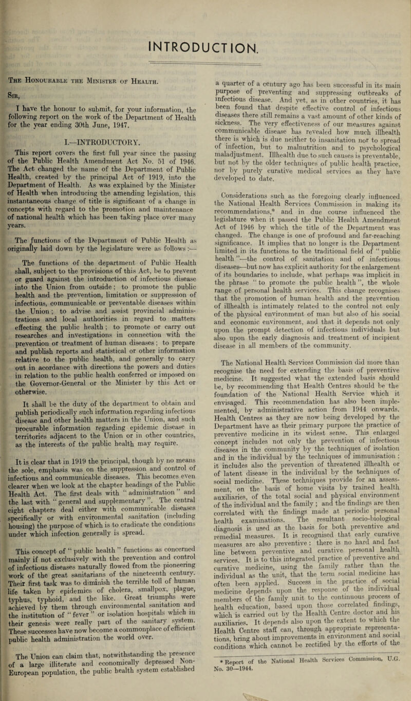 INTRODUCTION. The Honourable the Minister of Health. Sir, I have the honour to submit, for your information, the following report on the work of the Department of Health for the year ending 30th June, 1947. I.—INTRODUCTORY. This report covers the first full year since the passing of the Public Health Amendment Act No. 51 of 1946. The Act changed the name of the Department of Public Health, created by the principal Act of 1919, into the Department of Health. As was explained by the Minister of Health when introducing the amending legislation, this instantaneous change of title is significant of a change in concepts with regard to the promotion and maintenance of national health which has been taking place over many years. The functions of the Department of Public Health as originally laid down by the legislature were as follows The functions of the department of Public Health shall, subject to the provisions of this Act, be to prevent or guard against the introduction of infectious disease into the Union from outside ; to promote the public health and the prevention, limitation or suppression of infectious, communicable or preventable diseases within the Union; to advise and assist provincial adminis¬ trations and local authorities in regard to matters effecting the public health ; to promote or carry out researches and investigations in connection with the prevention or treatment of human diseases; to prepare and publish reports and statistical or other information relative to the public health, and generally to carry out in acordance with directions the powers and duties in relation to the public health conferred or imposed on the Governor-General or the Minister by this Act or otherwise. It shall be the duty of the department to obtain and publish periodically such information regarding infectious disease and other health matters in the Union, and such procurable information regarding epidemic disease in territories adjacent to the Union or in other countries, as the interests of the public health may require. It is clear that in 1919 the principal, though by no means the sole, emphasis was on the suppression and control ol infectious and communicable diseases. This becomes even clearer when we look at the chapter headings of the Public Health Act. The first deals with “ administration ” and the last with “ general and supplementary ”. The central eight chapters deal either with communicable diseases specifically or with environmental sanitation (including housing) the purpose of which is to eradicate the conditions under which infection generally is spread. This concept of “ public health ” functions as concerned mainly if not exclusively with the prevention and control of infectious diseases naturally flowed from the pioneering work of the great sanitarians of the nineteenth century. Their first task was to diminish the terrible toll of human life taken by epidemics of cholera, smallpox, plague, typhus, typhoid, and the like. Great triumphs vere achieved by them through environmental sanitation and the institution of “ fever ” or isolation hospitals which in their genesis were really part of the sanitary system. These successes have now become a commonplace of efficient public health administration the world over. The Union can claim that, notwithstanding the presence of a large illiterate and economically depressed^Non- European population, the public health system established a quarter of a century ago has been successful in its main purpose of preventing and suppressing outbreaks of infectious disease. And yet, as in other countries, it has been found that despite effective control of infectious diseases there still remains a vast amount of other kinds of sickness. The very effectiveness of our measures against communicable disease has revealed how much illhealth there is which is due neither to insanitation nor to spread of infection, but to malnutrition and to psychological maladjustment. Illhealth due to such causes is preventable, but not by the older techniques of public health practice, nor by purely curative medical services as they have developed to date. Considerations such as the foregoing clearly influenced the National Health Services Commission in making its recommendations,* and in due course influenced the legislature when it passed the Public Health Amendment Act of 1946 by which the title of the Department was changed. The change is one of profound and far-reaching significance. It implies that no longer is the Department limited in its functions to the traditional field of “ public health ”•—the control of sanitation and of infectious diseases'—but now has explicit authority for the enlargement of its boundaries to include, what perhaps was implicit in the phrase “ to promote the public health ”, the whole range of personal health services. This change recognises that the promotion of human health and the prevention of illhealth is intimately related to the control not only of the physical environment of man but also of his social and economic environment, and that it depends not only upon the prompt detection of infectious individuals but also upon the early diagnosis and treatment of incipient disease in all members of the community. The National Health Services Commission did more than recognise the need for extending the basis of preventive medicine. It suggested what the extended basis should be, by recommending that Health Centres should be the foundation of the National Health Service which it envisaged. This recommendation has also been imple¬ mented, by administrative action from 1944 onwards. Health Centres as they are now being developed by the Department have as their primary purpose the practice of preventive medicine in its widest sense. This enlarged concept includes not only the prevention of infectious liseases in the community by the techniques of isolation and in the individual by the techniques of immunisation : it includes also the prevention of threatened illhealth or of latent disease in the individual by the techniques of social medicine. These techniques provide for an assess¬ ment, on the basis of home visits by trained health auxiliaries, of the total social and physical environment of the individual and the family ; and the findings are then correlated with the findings “made at periodic personal health examinations. The resultant socio-biological liagnosis is used as the basis for both preventive and remedial measures. It is recognised that early curative measures are also preventive ; there is no hard and fast line between preventive and curative personal health services. It is to this integrated practice of preventive and curative medicine, using the family rather than the individual as the unit, that the term social medicine has often been applied. Success in the practice of social medicine depends upon the response of the individual members of the family unit to the continuous process of health education, based upon those correlated findings, which is carried out by the Health Centre doctor and his auxiliaries. It depends also upon the extent to which the Health Centre staff can, through appropriate representa¬ tions, bring about improvements in environment and social conditions which cannot be rectified by the efforts of the Report of the National Health Services Commission, U.G. 10—1944.