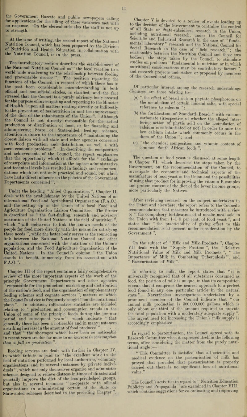 the Government Gazette and public newspapers calling for applications for the filling of these vacancies met with no response. On the clerical side also the staff is not up to strength. x At the time of writing, the second report of the National Nutrition Council, which has been prepared by the Division of Nutrition and Health Education in collaboration with the Nutrition Council, is in the press. The introductory section describes the establishment of the National Nutrition Council as “ the local reaction to a world wide awakening to the relationship between feeding and preventable disease . The position regarding the. functions of the Council, in respect of which there has in the past been considerable misunderstanding in both official and 11011-official circles, is clarified, and the fact stressed that the Council is a purely advisory body created for the purpose of investigating and reporting to the Minister of Health “ upon all matters relating directly or indirectly to the prevention of malnutrition in and the improvement of the diet of the inhabitants of the Union ”. Although the Council is not directly responsible for the actual production or distribution of food, or for financing and administering State or State-aided feeding schemes, attention is drawn to the importance of “ maintaining the closest liaison with all state and other agencies concerned with food production and distribution, as well a with socio-economic problems ”. In describing the composition and achievements of the Council, the report emphasises that the opportunity which it affords for the “ exchange of viewpoints and information at the highest administrative and technical levels has resulted in findings and recommen¬ dations which are not only practical and sound, but which have had a direct influence on the policies of the Government Departments concerned Under the heading “ Allied Organisations ”, Chapter II, deals with the establishment by the United Nations of an international Food and Agricultural Organisation (F.A.O.), and the setting up in the Union of a local Food and Agriculture Organisation Liaison Committee. The former is described as “ the fact-finding, research and advisory institution of the United Nations in the field of nutrition ”, which “ will endeavour to link the known needs of the people for food more directly with the means for satisfying these needs ”, while the latter body serves as the connecting link between the National Nutrition Council and other organisations concerned with the nutrition of the Union’s population, and the Food Agriculture Organisation of the United Nations. In the Council’s opinion “ the Union stands to benefit immenselv from its association with F.A.O.”. Chapter \ is devoted to a review of events leading up f . 1? a,C1f10n ofc1the Government to centralise the control ot all otate or State-subsidised research in the Union, including nutritional research, under the Council for Scientific and Industrial Research in the case of “ funda¬ mental laboratory ” research and the National Council for Social Research in the case of “field research”; the relationship between the Nutrition Council and those two bodies; the steps taken by the Council to stimulate studies on problems “ fundamental to nutrition or in which nutritional considerations may be contributory factors ”, and research projects undertaken or proposed by members ot the Council and others. Of particular interest among the research undertakings discussed are those relating to— (d) the effect of bread rich in phytate phosphorous on the metabolism of certain mineral salts, with special reference to calcium ” ; {b) the fortification of Standard Bread “ with calcium carbonate (irrespective of whether the alleged inter¬ fering action of phytic acid on the assimilation of calcium is substantiated or not) in order to raise the low calcium intake which commonly occurs in the diets of the Union ” ; and (c) “ the chemical composition and vitamin content of common South African foods ”. The question of food yeast is discussed at some length in Chapter VI, which describes the steps taken by the Government, on the recommendation of the Council, to investigate the economic and technical aspects of the manufacture of food yeast in the Union and the possibilities of using that product for improving the vitamin B complex and protein content of the diet of the lower income groups, more particularly the Natives. After reviewing research on the subject undertaken in the Union and elsewhere, the report refers to the Council’s recommendation that measures be introduced with a view to “ the compulsory fortification of al mealie meal sold in the Union with from 1-1*5 per cent, of food yeast ”, and states that “ the practicality of giving effect to this recommendation is at present under consideration by the Government ”. On the subject of “ Milk and Milk Products ”, Chapter VII deals with the “ Supply Position ”, the “ Relative Nutritional Value of Milk and Milk Products ”, “ The Importance of Milk in Combating Tuberculosis ”, and “ Pasteurisation of Milk ”. Chapter III of the report contains a fairly comprehensive review of the more important aspects of the work of the principle Government Departments and other agencies “ responsible for the production, marketing and distribution of the nation’s food, and the organisation of supplementary feeding schemes and cognate services ”, matters on which the Council’s advice is frequently sought “ on the nutritional plane ”. In addition, informative statistics are included relating to “ production and consumption trends in the Union of some of the principle foods during the pre-war period and subsequent years ”, which indicate “ that generally there has been a noticeable and in many instances a striking increase in the amount of food produced ”... and that “ the shortages which have been so noticeable in recent years are due far more to an increase in consumption than a fall in production ”. Feeding sendees are dealt with further in Chapter IV, in which tribute is paid to “ the excellent work in the field of nutrition performed by local authorities, voluntary organisations and in several instances by private indivi¬ duals ”, which not only themselves organise and administer schemes designed to relieve distress in times of disaster and generally improve the diet of the less priviledged groups, but also in several instances co-operate with official organisations in administering certain of the State or State-aided schemes described in the preceding Chapter . In referring to milk, the report states that it is universally recognised that of all substances consumed as food, the position of milk is unique, in that its composition is scuh that it comprises the nearest approach to a perfect food found in any one particular article in the natural state ”. Nevertheless investigations undertaken by a prominent member of the Council indicate that “ our annual milk production is 300,000,000 gallons which is only about one-third of the amount required to provide the total population with a moderately adequate supply ”. The urgent need for increasing the Union’s milk supply is accordingly emphasised. In regard to pasteurisation, the Council agreed with its Research Committee when it expressed itself in the following terms, after considering the matter from the purely nutri¬ tional angle :■— “ This Committee is satisfied that all scientific and medical evidence on the pasteurisation of milk has proved that provided that pasteurisation is properly carried out there is no significant loss of nutritional value.” The Council’s activities in regard to il Nutrition Education Publicity and Propaganda ” arc examined in Chapter VIII, which contains suggestions for co-ordinating and improving