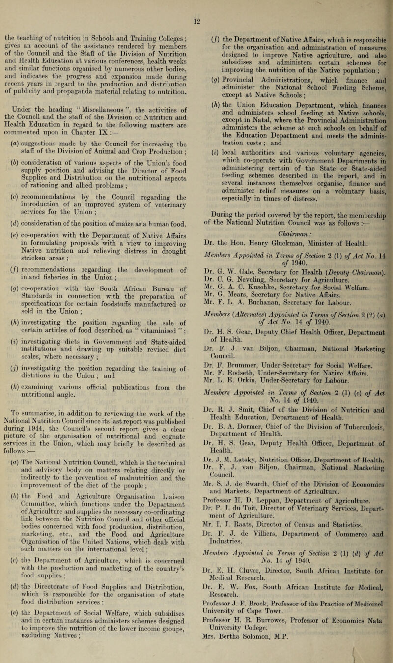 the teaching of nutrition in Schools and Training Colleges ; gives an account of the assistance rendered by members of the Council and the Staff of the Division of Nutrition and Health Education at various conferences, health weeks and similar functions organised by numerous other bodies, and indicates the progress and expansion made during recent years in regard to the production and distribution of publicity and propaganda material relating to nutrition. Under the heading “ Miscellaneous ”, the activities of the Council and the staff of the Division of Nutrition and Health Education in regard to the following matters are commented upon in Chapter IX :— (a) suggestions made by the Council for increasing the staff of the Division of Animal and Crop Production ; (b) consideration of various aspects of the Union’s food supply position and advising the Director of Food Supplies and Distribution on the nutritional aspects of rationing and allied problems ; (c) recommendations by the Council regarding the introduction of an improved system of veterinary services for the Union ; (d) consideration of the position of maize as a human food. (e) co-operation with the Department of Native Affairs in formulating proposals with a view to improving Native nutrition and relieving distress in drought stricken areas ; (/) recommendations regarding the development of inland fisheries in the Union ; (g) co-operation with the South African Bureau of Standards in connection with the preparation of specifications for certain foodstuffs manufactured or sold in the Union ; (h) investigating the position regarding the sale of certain articles of food described as “ vitaminised ” ; (i) investigating diets in Government and State-aided institutions and drawing up suitable revised diet scales, where necessary ; (j) investigating the position regarding the training of dietitions in the Union ; and (k) examining various official publications from the nutritional angle. To summarise, in addition to reviewing the work of the National Nutrition Council since its last report was published during 1944, the Council’s second report gives a clear picture of the organisation of nutritional and cognate services in the Union, which may briefly be described as follows :— (a) The National Nutrition Council, which is the technical and advisory body on matters relating directly or indirectly to the prevention of malnutrition and the improvement of the diet of the people ; (b) the Food and Agriculture Organisation Liaison Committee, which functions under the Department of Agriculture and supplies the necessary co-ordinating link between the Nutrition Council and other official bodies concerned with food production, distribution, marketing, etc., and the Food and Agriculture Organisation of the United Nations, which deals with such matters on the international level ; (c) the Department of Agriculture, which is concerned with the production and marketing of the country’s food supplies ; (d) the Directorate of Food Supplies and Distribution, which is responsible for the organisation of state food distribution services ; (e) the Department of Social Welfare, which subsidises and in certain instances administers schemes designed to improve the nutrition of the lower income groups, excluding Natives ; (/) the Department of Native Affairs, which is responsible for the organisation and administration of measures designed to improve Native agriculture, and also subsidises and administers certain schemes for improving the nutrition of the Native population ; (g) Provincial Administrations, which finance and administer the National School Feeding Scheme, except at Native Schools ; (h) the Union Education Department, which finances and administers school feeding at Native schools, except in Natal, where the Provincial Administration administers the scheme at such schools on behalf of the Education Department and meets the adminis¬ tration costs ; and (i) local authorities and various voluntary agencies, which co-operate with Government Departments in administering certain of the State or State-aided feeding schemes described in the report, and in several instances themselves organise, finance and administer relief measures on a voluntary basis, especially in times of distress. During the period covered by the report, the membership of the National Nutrition Council was as follows :■— Chairman : Dr. the Hon. Henry Gluckman, Minister of Health. Members Appointed in Terms of Section 2 (1) of Act No. 14 of 1940. Dr. G. W. Gale, Secretary for Health (Deputy Chairman). Dr. C. G. Neveling, Secretary for Agriculture. Mr. G. A. C. Kuschke, Secretary for Social Welfare. Mr. G. Mears, Secretary for Native Affairs. Mr. F. L. A. Buchanan, Secretary for Labour. Members (Alternates) Appointed in Terms of Section 2 (2) (a) of Act No. 14 of 1940. Dr. H. S. Gear, Deputy Chief Health Officer, Department of Health. Dr. F. J. van Biljon, Chairman, National Marketing Council. Dr. F. Brummer, Under-Secretary for Social Welfare. Mr. F. Rodseth, Under-Secretary for Native Affairs. Mr. L. E. Orkin, Under-Secretary for Labour. Members Appointed in Terms of Section 2 (1) (c) of Act No. 14 of 1940. Dr. R. J. Smit, Chief of the Division of Nutrition and Health Education, Department of Health. Dr. B. A. Dormer, Chief of the Division of Tuberculosis, Department of Health. Dr. H. S. Gear, Deputy Health Officer, Department of Health. Dr. J. M. Latsky, Nutrition Officer, Department of Health. Dr. F. J. van Biljon, Chairman, National Marketing Council. Mr. S. J. de Swardt, Chief of the Division of Economics and Markets, Department of Agriculture. Professor H. D. Leppan, Department of Agriculture. Dr. P. J. du Toit, Director of Veterinary Services, Depart¬ ment of Agriculture. Mr. I. J. Raats, Director of Census and Statistics. Dr. F. J. de Villiers, Department of Commerce and Industries. Members Appointed in Terms of Section 2 (1) {d) of Act No. 14 of 1940. Dr. E. H. Cluver, Director, South African Institute for Medical Research. Dr. F. W. Fox, South African Institute for Medical, Research. Professor J. F. Brock, Professor of the Practice of Medicinel University of Cape Town. Professor H. R. Burrowes, Professor of Economics Nata University College. Mrs. Bertha Solomon, M.P.