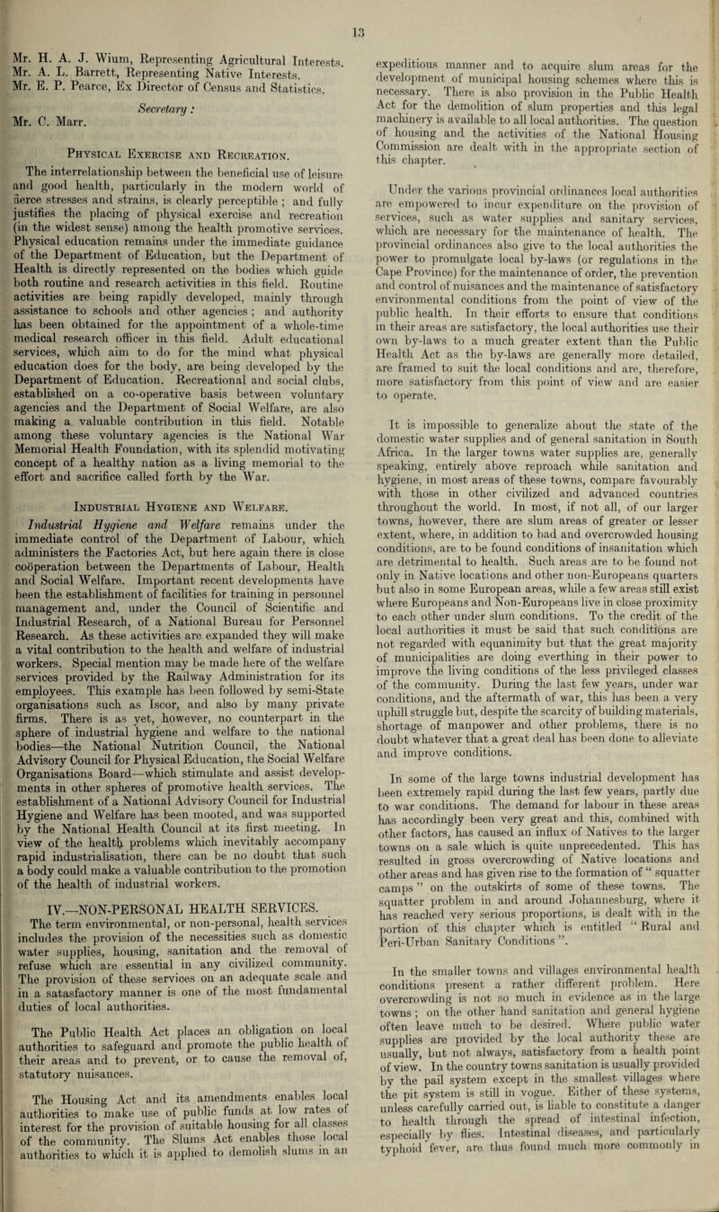 Mr. H. A. J. Wium, Representing Agricultural Interests. Mr. A. L. Barrett, Representing Native Interests. Mr. E. P. Pearce, Ex Director of Census and Statistics. Secretary: Mr. C. Marr. Physical Exercise and Recreation. The interrelationship between the beneficial use of leisure and good health, particularly in the modern world of derce stresses and strains, is clearly perceptible ; and fully justifies the placing of physical exercise and recreation (in the widest sense) among the health promotive services. Physical education remains under the immediate guidance of the Department of Education, but the Department of Health is directly represented on the bodies which guide both routine and research activities in this field. Routine activities are being rapidly developed, mainly through assistance to schools and other agencies ; and authority has been obtained for the appointment of a whole-time medical research officer in this field. Adult educational services, which aim to do for the mind what physical education does for the body, are being developed by the Department of Education. Recreational and social clubs, established on a co-operative basis between voluntary agencies and the Department of Social Welfare, are also making a valuable contribution in this field. Notable among these voluntary agencies is the National War Memorial Health Foundation, with its splendid motivating concept of a healthy nation as a living memorial to the effort and sacrifice called forth by the War. Industrial Hygiene and Welfare. Industrial Hygiene and Welfare remains under the immediate control of the Department of Labour, which administers the Factories Act, but here again there is close cooperation between the Departments of Labour, Health and Social Welfare. Important recent developments have been the establishment of facilities for training in personnel management and, under the Council of Scientific and Industrial Research, of a National Bureau for Personnel Research. As these activities are expanded they will make a vital contribution to the health and welfare of industrial workers. Special mention may be made here of the welfare services provided by the Railway Administration for its employees. This example has been followed by semi-State organisations such as Iscor, and also by many private firms. There is as yet, however, no counterpart in the sphere of industrial hygiene and welfare to the national bodies—the National Nutrition Council, the National Advisory Council for Physical Education, the Social Welfare Organisations Board—which stimulate and assist develop¬ ments in other spheres of promotive health services. The establishment of a National Advisory Council for Industrial Hygiene and Welfare has been mooted, and was supported by the National Health Council at its first meeting. In view of the health problems which inevitably accompany rapid industrialisation, there can be no doubt that such a body could make a valuable contribution to the promotion of the health of industrial workers. IV—NON-PERSONAL HEALTH SERVICES. The term environmental, or non-personal, health services includes the provision of the necessities such as domestic water supplies, housing, sanitation and the removal of refuse which are essential in any civilized community. The provision of these services on an adequate scale and in a satasfactory manner is one of the most fundamental duties of local authorities. The Public Health Act places an obligation on local authorities to safeguard and promote the public health of their areas and to prevent, or to cause the removal of, statutory nuisances. The Housing Act and its amendments enables local authorities to make use of public funds at low rates of interest for the provision of suitable housing for all classes of the community. The Slums Act enables those local authorities to wluch it is applied to demolish slums in an expeditious manner and to acquire slum areas for the development of municipal housing schemes where this is necessary. There is also provision in the Public Health Act for the demolition of slum properties and this legal machinery is available to all local authorities. The question of housing and the activities of the National Housing Commission are dealt with in the appropriate section of this chapter. Under the various provincial ordinances local authorities are empowered to incur expenditure on the provision of services, such as water supplies and sanitary services, which are necessary for the maintenance of health. The provincial ordinances also give to the local authorities the power to promulgate local by-laws (or regulations in the Cape Province) for the maintenance of order, the prevention and control of nuisances and the maintenance of satisfactory environmental conditions from the point of view of the public health. In their efforts to ensure that conditions in their areas are satisfactory, the local authorities use their own by-laws to a much greater extent than the Public Health Act as the by-laws are generally more detailed, are framed to suit the local conditions and are, therefore, more satisfactory from this point of view and are easier to operate. It is impossible to generalize about the state of the domestic water supplies and of general sanitation in South Africa. In the larger towns water supplies are, generally speaking, entirely above reproach while sanitation and hygiene, in most areas of these towns, compare favourably with those in other civilized and advanced countries throughout the world. In most, if not all, of our larger towns, however, there are slum areas of greater or lesser extent, where, in addition to bad and overcrowded housing conditions, are to be found conditions of insanitation which are detrimental to health. Such areas are to be found not only in Native locations and other non-Europeans quarters but also in some European areas, while a few areas still exist where Europeans and Non-Europeans live in close proximity to each other under slum conditions. To the credit of the local authorities it must be said that such conditions are not regarded with equanimity but that the great majority of municipalities are doing everthing in their power to improve the living conditions of the less privileged classes of the community. During the last few years, under war conditions, and the aftermath of war, this has been a very uphill struggle but, despite the scarcity of building materials, shortage of manpower and other problems, there is no doubt whatever that a great deal has been done to alleviate and improve conditions. In some of the large towns industrial development has been extremely rapid during the last few years, partly due to war conditions. The demand for labour in these areas has accordingly been very great and this, combined with other factors, has caused an influx of Natives to the larger towns on a sale which is quite unprecedented. This has resulted in gross overcrowding of Native locations and other areas and has given rise to the formation of “ squatter camps ” on the outskirts of some of these towns. The squatter problem in and around Johannesburg, where it has reached very serious proportions, is dealt with in the portion of this chapter which is entitled “ Rural and Peri-Urban Sanitary Conditions ”. In the smaller towns and villages environmental health conditions present a rather different problem. Here overcrowding is not so much in evidence as in the large towns ; on the other hand sanitation and general hygiene often leave much to be desired. Where public water supplies are piovided by the local authority these are usually, but not always, satisfactory from a health point of view. In the country towns sanitation is usually provided by the pail system except in the smallest villages where the pit system is still in vogue. Either of these systems, unless carefully carried out, is liable to constitute a danger to health through the spread of intestinal infection, especially by flies. Intestinal diseases, and particularly typhoid fever, are thus found much more commonly in