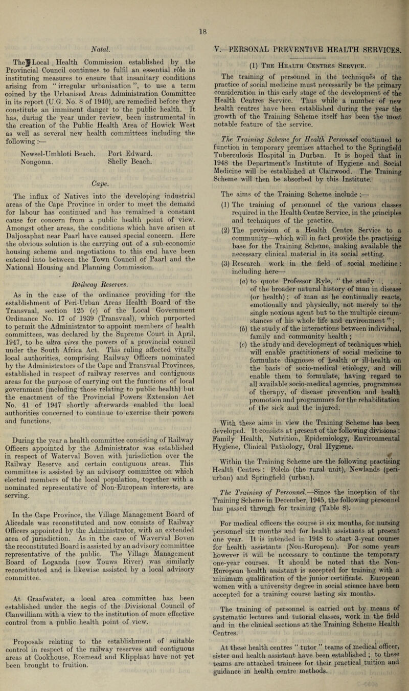 Natal. The^ Local Health Commission established by the Provincial Council continues to fulfil an essential role in instituting measures to ensure that insanitary conditions arising from “ irregular urbanisation ”, to use a term coined by the Urbanised Areas Administration Committee in its report (U.G. No. 8 of 1940), are remedied before they constitute an imminent danger to the public health. It has, during the year under review, been instrumental in the creation of the Public Health Area of Ho wick West as well as several new health committees including the following :— Newsel-Umhloti Beach. Port Edward. Nongoma. Shelly Beach. Cape. The influx of Natives into the developing industrial areas of the Cape Province in order to meet the demand for labour has continued and has remained a constant cause for concern from a public health point of view. Amongst other areas, the conditions which have arisen at Daljosaphat near Paarl have caused special concern. Here the obvious solution is the carrying out of a sub-economic housing scheme and negotiations to this end have been entered into between the Town Council of Paarl and the National Housing and Planning Commission. Railway Reserves. As in the case of the ordinance providing for the establishment of Peri-Urban Areas Health Board of the Transvaal, section 125 (c) of the Local Government Ordinance No. 17 of 1939 (Transvaal), which purported to permit the Administrator to appoint members of health committees, was declared by the Supreme Court in April, 1947, to be ultra vires the powers of a provincial council under the South Africa Act. This ruling affected vitally local authorities, comprising Railway Officers nominated by the Administrators of the Cape and Transvaal Provinces, established in respect of railway reserves and contiguous areas for the purpose of carrying out the functions of local government (including those relating to public health) but the enactment of the Provincial Powers Extension Act No. 41 of 1947 shortly afterwards enabled the local authorities concerned to continue to exercise their powers and functions. During the year a health committee consisting of Railway Officers appointed by the Administrator was established in respect of Waterval Boven with jurisdiction over the Railway Reserve and certain contiguous areas. This committee is assisted by an advisory committee on which elected members of the local population, together with a nominated representative of Non-European interests, are serving. In the Cape Province, the Village Management Board of Alicedale was reconstituted and now consists of Railway Officers appointed by the Administrator, with an extended area of jurisdiction. As in the case of Waverval Boven the reconstituted Board is assisted by an advisory committee representative of the public. The Village Management Board of Loganda (now Touws River) was similarly reconstituted and is likewise assisted by a local advisory committee. At Graafwater, a local area committee has been established under the aegis of the Divisional Council of Clanwilliam with a view to the institution of more effective control from a public health point of view. Proposals relating to the establishment of suitable control in respect of the railway reserves and contiguous areas at Cookhouse, Rosmead and Klipplaat have not yet been brought to fruition. V.—PERSONAL PREVENTIVE HEALTH SERVICES. (1) The Health Centres Service. The training of personnel in the techniques of the practice of social medicine must necessarily be the primary consideration in this early stage of the development of the Health Centres Service. Thus while a number of new health centres have been established during the year the growth of the Training Scheme itself has been the most notable feature of the service. The Training Scheme for Health Personnel continued to function in temporary premises attached to the Springfield Tuberculosis Hospital in Durban. It is hoped that in 1948 the Department’s Institute of Hygiene and Social Medicine will be established at Clairwood. The Training Scheme will then be absorbed by this Institute. The aims of the Training Scheme include :— (1) The training of personnel of the various classes required in the Health Centre Service, in the principles and techniques of the practice. (2) The provision of a Health Centre Service to a community—which will in fact provide the practising base for the Training Scheme, making available the necessary clinical material in its social setting. (3) Research work in the field of social medicine : including here— (a) to quote Professor Ryle, “ the study . . . of the broader natural history of man in disease (or health); of man as he continually reacts, emotionally and physically, not merely to the single noxious agent but to the multiple circum¬ stances of his whole life and environment ” ; (b) the study of the interactions between individual, family and community health ; (c) the study and development of techniques which will enable practitioners of social medicine to formulate diagnoses of health or ill-health on the basis of socio-medical etiology, and will enable them to formulate, having regard to all available socio-medical agencies, programmes of therapy, of disease prevention and health promotion and programmes for the rehabilitation of the sick and the injured. With these aims in view the Training Scheme has been developed. It consists at present of the following divisions : Family Health, Nutrition, Epidemiology, Environmental Hygiene, Clinical Pathology, Oral Hygiene. Within the Training Scheme are the following practising Health Centres : Polela (the rural unit), Newlands (peri¬ urban) and Springfield (urban). The Training of Personnel.—Since the inception of the Training Scheme in December, 1945, the following personnel has passed through for training (Table 8). For medical officers the course is six months, for nursing personnel six months and for health assistants at present one year. It is intended in 1948 to start 3-year courses for health assistants (Non-European). For some years however it will be necessary to continue the temporary one-year courses. It should be noted that the Non- European health assistant is accepted for training with a minimum qualification of the junior certificate. European women with a university degree in social science have been accepted for a training course lasting six months. The training of personnel is carried out by means of systematic lectures and tutorial classes, work in the field and in the clinical sections at the Training Scheme Health Centres. At these health centres “ tutor ” teams of medical officer, sister and health assistant have been established ; to these teams are attached trainees for their practical tuition and guidance in health centre methods.