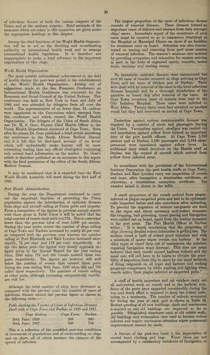 of infectious disease at both the various seaports of the Union and at the sanitary airports. Brief accounts of the measures which are taken in this connecton are given under the appropriate headings in this chapter. Among the chief functions of the Wofld Health Organisa¬ tion will be to act as the directing and co-ordinating authority on international health work and to arrange international health legislation. It is therefore not inappropriate to make a brief reference to this important organisation at this stage. World Health Organisation. The most notable international achievement in the field of health during the post-war period is the establishment of the World Health Organisation. Arising out of suggestions made at the San Fransisco Conference an International Health Conference was convened by the Economic and Social Council of the United Nations. This conference was held in New York in June and July of 1946 and was attended by delegates from all over the world. The representatives of no fewer than 61 nations were signatories to the Convention which emerged from this conference and which created the World Health Organisation. The delegate of the Union of South Africa was Dr. H. S. Gear, Deputy Chief Health Officer in the Union Health Department stationed at Cape Town. Soon after his return Dr. Gear published a brief article describing the conference in the South African Medical Journal and it is felt that his first-hand account of an event which will undoubtedly make history will be more interesting reading than any official description containing only second hand information on the matter. Dr. Gear’s article is therefore published as an annexure to this report with the kind permission of the editor of the South African Medical Journal. It may be mentioned that it is expected that the First World Health Assembly will meet during the first half of 1948. Port Health Administration. During the year the Department continued to carry out the important function of protecting the Union population against the introduction of epidemic diseases from ships and aircraft calling at Union ports and airports. From a comparison of the figures in previous annual reports with those given in Table below it will be noted that the total number of vessels dealt with is 3,772. This is somewhat lower than the pre-war total of over 5,000 per annum. During the year under review the number of ships calling at Cape Town and Durban increased by nearly 25 per cent, as compared with the previous year whereas the number calling at Port Elizabeth and East London increased more rapidly, 72 per cent, and 119 per cent, respectively. At the two latter ports the figures very closely approach the figure given in the Annual Report for the year ending June, 1940 when 774 and 605 vessels entered these two ports respectively. The figures are however still well below the number of vessels that entered these ports during the year ending 30th June, 1939 when 934 and 758 called there respectively. The numbers of vessels calling at other ports, although increasing comparatively rapidly, are still low. Although the total number of ships have decreased as compared with the pre-war years the number of cases of infectious disease exceed the pre-war figure as shown in the following table :— Table showing the Number of Cases of Infectious Diseases Dealt with at Cape Toivn and Durban in 1939 and 1947. Year Ending. Cape Town. Durban. 30th June, 1939. 248 260 30th June, 1947. 928 756 This is a reflection of the unsettled post-war conditions of movement of populations and of overcrowding on ships and on shore, all of which increase the chances of the spread of infection. The largest proportion of the cases of infectious disease consists of venereal diseases. These diseases formed an important cause of sickness and absence from duty amongst ships’ crews. Immediate report of the occurrence of such cases must be ensured so as to commence treatment at the Hospital or Municipal Clinics on shore if no facilities for treatment exist on board. Attention was also concen¬ trated on tracing and removing from port areas sources of venereal infection. The seamen’s missions also assisted by providing occupation and relaxation for seamen arriving in port, in the form of organised sports, concerts, motor tours, canteens and reading rooms. No formidable epidemic diseases were encountered but over 60 cases of measles occurred on ships arriving at Cape Town and ten cases of chicken pox at Durban. These were dealt with by removal of the cases to the local infectious diseases hospitals and by a thorough disinfection of the quarters on board ship after removal of the cases. At Cape Town seventeen cases of malaria were sent to the City Isolation Hospital. These cases were infected in West Africa. Twenty three cases had occurred on another vessel but they had recovered on arrival at Cape Town. Protection against various communicable diseases was required by a number of crews and passengers leaving the Union. Vaccination against smallpox was carried out and inoculation against yellow fever formed an important duty of the port health officers. At Cape Town 3,310 persons and at Durban 3,180 passengers and 3,164 ships’ personnel were inoculated against yellow fever. An additional duty which devolved on the Health staff at Durban was the control of aircraft which arrived from yellow fever infected areas. In accordance with the provisions of the International Sanitary Convention the port health staffs at Cape Town, Durban and East London carry out inspections of vessels and issue, after fumigation a deratisation certificate, or otherwise, a deratisation exemption certificate. The number issued is shown in the table. A small proportion of the vessels arrived from plague- infected or plague suspected ports and had to be systemati¬ cally inspected before and also sometimes after unloading. To prevent the migration of rodents rat-guards are fixed to the ropes and where necessary anti-rodent measures like trapping, bait poisoning, cyano gassing and fumigation were carried out on board, apart from the routine measures in the port areas. The Port Health Officer at Durban writes : “It is worth mentioning that the proportion of ships showing decided rodent infestation is getting less. The modern vessel is built of rodent proof materials and with a minimum of spaces where vermin can harbour. As the older types of vessel drop out of commission the numbers requiring fumigation must decrease. This does not mean however that such vessels cannot harbour rodents and the usual care will still have to be taken to obviate the possi¬ bility of migrations from ship to shore by our usual methods of fixing ratguards on all ropes and hawsers and making gangways conspicuous by white washing and lighting when vessels arrive from plague infected or suspected ports.” A staff of health inspectors and rat catchers carry out all anti-rodent work on vessels and in the harbour area. Some of the ports have expanded considerably during the war and much effort is required to keep the rodent infes¬ tation to a minimum. The number of rodents accounted for during the year at each port is shown in Table 18. Rodent proofing of all new buildings, sheds and warehouses is insisted on and old buildings are improved as far as possible. Dilapidated structures such as old rubble walls, old buildings and reclamation sites tend to become rodent infested and require continuous attention where permanent improvements cannot be made. A feature of the post-war trade is the importation of second hand clothing and bags. Where these are not accompanied by a satisfactory certificate of fumigation QC