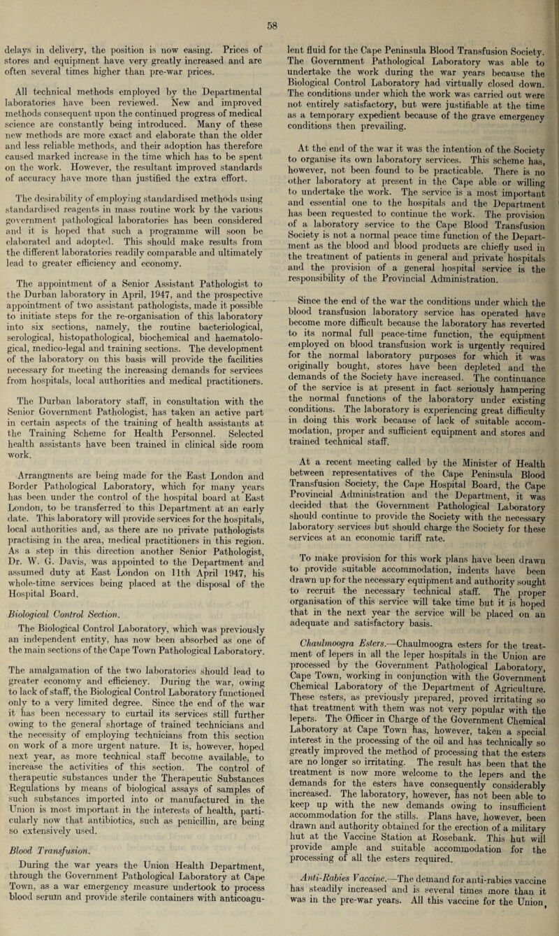 delays in delivery, the position is now easing. Prices of stores and equipment have very greatly increased and are often several times higher than pre-war prices. All technical methods employed by the Departmental laboratories have been reviewed. New and improved methods consequent upon the continued progress of medical science are constantly being introduced. Many of these new methods are more exact and elaborate than the older and less reliable methods, and their adoption has therefore caused marked increase in the time which has to be spent on the work. However, the resultant improved standards of accuracy have more than justified the extra effort. The desirability of employing standardised methods using standardised reagents in mass routine work by the various government pathological laboratories has been considered and it is hoped that such a programme will soon be elaborated and adopted. This should make results from the different laboratories readily comparable and ultimately lead to greater efficiency and economy. The appointment of a Senior Assistant Pathologist to the Durban laboratory in April, 1947, and the prospective appointment of two assistant pathologists, made it possible to initiate steps for the re-organisation of this laboratory into six sections, namely, the routine bacteriological, serological, histopathological, biochemical and haematolo- gical, medico-legal and training sections. The development of the laboratory on this basis will provide the facilities necessary for meeting the increasing demands for services from hospitals, local authorities and medical practitioners. The Durban laboratory staff, in consultation with the Senior Government Pathologist, has taken an active part in certain aspects of the training of health assistants at the Training Scheme for Health Personnel. Selected health assistants have been trained in clinical side room work. Arrangments are being made for the East London and Border Pathological Laboratory, which for many years has been under the control of the hospital board at East London, to be transferred to this Department at an early date. This laboratory will provide services for the hospitals, local authorities and, as there are no private pathologists practising in the area, medical practitioners in this region. As a step in this direction another Senior Pathologist, Dr. W. G. Davis, was appointed to the Department and assumed duty at East London on 11th April 1947, his whole-time services being placed at the disposal of the Hospital Board. Biological Control Section. The Biological Control Laboratory, which was previously an independent entity, has now been absorbed as one of the main sections of the Cape Town Pathological Laboratory. The amalgamation of the two laboratories should lead to greater economy and efficiency. During the war, owing to lack of staff, the Biological Control Laboratory functioned only to a very limited degree. Since the end of the war it has been necessary to curtail its services still further owing to the general shortage of trained technicians and the necessity of employing technicians from this section on work of a more urgent nature. It is, however, hoped next year, as more technical staff become available, to increase the activities of this section. The control of therapeutic substances under the Therapeutic Substances Kegulations by means of biological assays of samples of such substances imported into or manufactured in the Union is most important in the interests of health, parti¬ cularly now that antibiotics, such as penicillin, are being so extensively used. Blood Transfusion. During the war years the Union Health Department, through the Government Pathological Laboratory at Cape Town, as a war emergency measure undertook to process blood serum and provide sterile containers with anticoagu- lent fluid for the Cape Peninsula Blood Transfusion Society. The Government Pathological Laboratory was able to undertake the work during the war years because the Biological Control Laboratory had virtually closed down. The conditions under which the work was carried out were not entirely satisfactory, but were justifiable at the time as a temporary expedient because of the grave emergency conditions then prevailing. At the end of the war it was the intention of the Society to organise its own laboratory services. This scheme has, however, not been found to be practicable. There is no other laboratory at present in the Cape able or willing to undertake the work. The service is a most important and essential one to the hospitals and the Department has been requested to continue the work. The provision of a laboratory service to the Cape Blood Transfusion Society is not a normal peace time function of the Depart¬ ment as the blood and blood products are chiefly used in the treatment of patients in general and private hospitals and the provision of a general hospital service is the responsibility of the Provincial Administration. Since the end of the war the conditions under which the blood transfusion laboratory service has operated have become more difficult because the laboratory has reverted to its normal full peace-time function, the equipment employed on blood transfusion work is urgently required for the normal laboratory purposes for which it was originally bought, stores have been depleted and the demands of the Society have increased. The continuance of the service is at present in fact seriously hampering the normal functions of the laboratory under existing conditions. The laboratory is experiencing great difficulty in doing this work because of lack of suitable accom¬ modation, proper and sufficient equipment and stores and trained technical staff. At a recent meeting called by the Minister of Health between representatives of the Cape Peninsula Blood Transfusion Society, the Cape Hospital Board, the Cape Provincial Administration and the Department, it was decided that the Government Pathological Laboratory should continue to provide the Society with the necessary laboratory services but should charge the Society for these services at an economic tariff rate. To make provision for this work plans have been drawn to provide suitable accommodation, indents have been drawn up for the necessary equipment and authority sought to recruit the necessary technical staff. The proper organisation of this service will take time but it is hoped that in the next year the service will be placed on an adequate and satisfactory basis. Chaubnoogra Esters.—Chaulmoogra esters for the treat¬ ment of lepers in all the leper hospitals in the Union are processed by the Government Pathological Laboratory, Cape Town, working in conjunction with the Government Chemical Laboratory of the Department of Agriculture. These esters, as previously prepared, proved irritating so that treatment with them was not very popular with the lepers. The Officer in Charge of the Government Chemical Laboratory at Cape Town has, however, taken a special interest in the processing of the oil and has technically so greatly improved the method of processing that the esters are no longer so irritating. The result has been that the treatment is now more welcome to the lepers and the demands for the esters have consequently considerably increased. The laboratory, however, has not been able to keep up with the new demands owing to insufficient accommodation for the stills. Plans have, however, been drawn and authority obtained for the erection of a military hut at the Vaccine Station at Rosebank. This hut will provide ample and suitable accommodation for the processing of all the esters required. Anti-Rabies Vaccine.—The demand for anti-rabies vaccine has steadily increased and is several times more than it was in the pre-war years. All this vaccine for the Union,