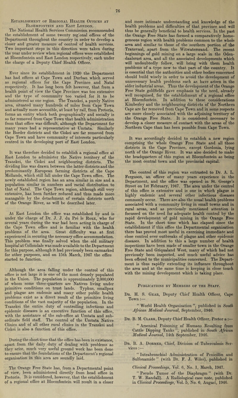 Establishment of Regional Health Offices at Bloemfontein and East London. The National Health Services Commission recommended the establishment of some twenty regional offices of the Department throughout the country in order to develop a closer and greater measure of control of health services. Two important steps in this direction were taken during the year under review when regional offices were established at Bloemfontein and East London respectively, each under the charge of a Deputy Chief Health Officer. Ever since its establishment in 1920 the Department has had offices at Cape Town and Durban which served as regional offices for the Cape Province and Natal respectively. It has long been felt however, that from a health point of view the Cape Province was too extensive and the type of community too varied for it to be administered as one region. The Transkei, a purely Native area, situated many hundreds of miles from Cape Town and actually more accessible, at least by rail, from Pretoria, forms an entity which both geographically and socially is so far removed from Cape Town that health administration from that office was difficult, although the Department for many years had a representative at Umtata. Similarly the Border districts and the Ciskei are far removed from Cape Town and have community of interests particularly centred in the developing port of East London. It was therefore decided to establish a regional office at East London to administer the Native territory of the Transkei, the Ciskei and neighbouring districts. The dividing line was drawn between the latter districts and the predominantly European farming districts of the Cape Midlands, which still fall under the Cape Town office. The newly established region has an area similar in size and a population similar in numbers and racial distribution to that of Natal. The Cape Town region, although still very extensive, has been further reduced and thus made more managable by the detachment of certain districts north of the Orange River, as will be described later. At East London the office was established by and is under the charge of Dr. J. J. du Pre le Roux, who for several years during the war had been acting in charge of the Cape Town office and is familiar with the health problems of the area. Great difficulty was at first experienced in securing the necessary office accommodation. This problem was finally solved when the old military hospital at Collondale was made available to the Department for this purpose, although it had previously been earmarked for other purposes, and on 15th March, 1947 the office started to function. Although the area falling under the control of this office is not large it is one of the most densely populated in the Union. The population is approximately 2,000,000 of whom some three-quarters are Natives living under primitive conditions on trust lands. Typhus, smallpox and plague are endemic and many other public health problems exist as a direct result of the primitive living conditions of the vast majority of the population. In the Transkei the entire duty of controlling infectious and epidemic diseases is an executive function of this office, with the assistance of the sub-office at Umtata and sub¬ ordinate field staff. The control of the Umtata Native Clinics and of all other rural clinics in the Transkei and Ciskei is also a function of this office. During the short time that the office has been in existance, apart from the daily duty of dealing with problems as they arise, much very useful ground work has been done to ensure that the foundations of the Department’s regional organisation in this area are soundly laid. The Orange Free State has, from a Departmental point of view, been administered directly from head office in Pretoria. It is considered, however, that the establishment of a regional office at Bloemfontein will result in a closer and more intimate understanding and knowledge of the health problems and difficulties of that province and will thus be generally beneficial to health services. In the past the Orange Free State has formed a comparatively homo¬ geneous region with health problems common to the whole area and similar to those of the southern portion of the Transvaal, apart from the Witwatersrand. The recent beginnings of gold mining on a large scale in the Oden- daalsrust area, and all the associated developments which will undoubtedly follow, will bring with them health problems of a type new to that part of the country. It is essential that the authorities and other bodies concerned should build wisely in order to avoid the development of unnecessary health problems such as have arisen in the older industrial areas. Thus the development of the Orange Free State goldfields gave emphasis to the need, already well recognised, for the establishment of a regional office at Bloemfontein. In addition to these considerations Kimberley and the neighbouring districts of the Northern Cape are far removed from Cape Town and in some respects are more closely associated with the adjoining territory of the Orange Free State. It is considered necessary to develop a closer measure of contact with the areas of the Northern Cape than has been possible from Cape Town. It was accordingly decided to establish a new region comprising the whole Orange Free State and all those districts in the Cape Province, except Gordonia, lying north of the Orange River. It was also decided to make the headquarters of this region at Bloemfontein as being the most central town and the provincial capital. The control of this region was entrusted to Dr. A. L. Ferguson, an officer of many years experience in the Department, and the office was opened in St. George’s Street on 1st February, 1947. The area under the control of this office is extensive and is one in which plague is highly endemic and several other infectious diseases commonly occur. There are also the usual health problems associated with a community living in small towns and in rural areas, and as previously mentioned attention is focussed on the need for adequate health control by the rapid development of gold mining in the Orange Free State. In the short time which has elapsed since the establishment if this office the Departmental organisation there has proved most useful in exercising immediate and close control over outbreaks of plague and other epidemic diseases. In addition to this a large number of health inspections have been made of smaller town in the Orange Free State and Griqualand West, many of which had not previously been inspected, and much useful advice has been offered to the municipalities concerned. The Depart¬ ment is thus rapidly extending its influence throughout the area and at the same time is keeping in close touch with the mining development which is taking place. Publications by Members of the Staff. Dr. H. S. Gear, Deputy Chief Health Officer, Cape Town:— “ World Health Organisation ”, published in South African Medical Journal, September, 1946. Dr. B. M. Clark, Deputy Chief Health Officer, Pretor a :— “ Arsenical Poisoning of Humans Resulting from Cattle Dipping Tanks ”, published in South African Medical Journal, 14th September, 1946. Dr. B. A. Dormer, Chief, Division of Tuberculosis Ser¬ vices :— “ Intrabronchial Administration of Penicillin and Sulfonamide ” (with Dr. F. J. Wiles), published in Clinical Proceedings, Yol. 6, No. 1, March, 1947. “ Pseudo Tumor of the Diaphragm ” (with Dr. T. W. Randall). A Radiological case note, published in Clinical Proceedings, Yol. 5, No. 6. August, 1946.