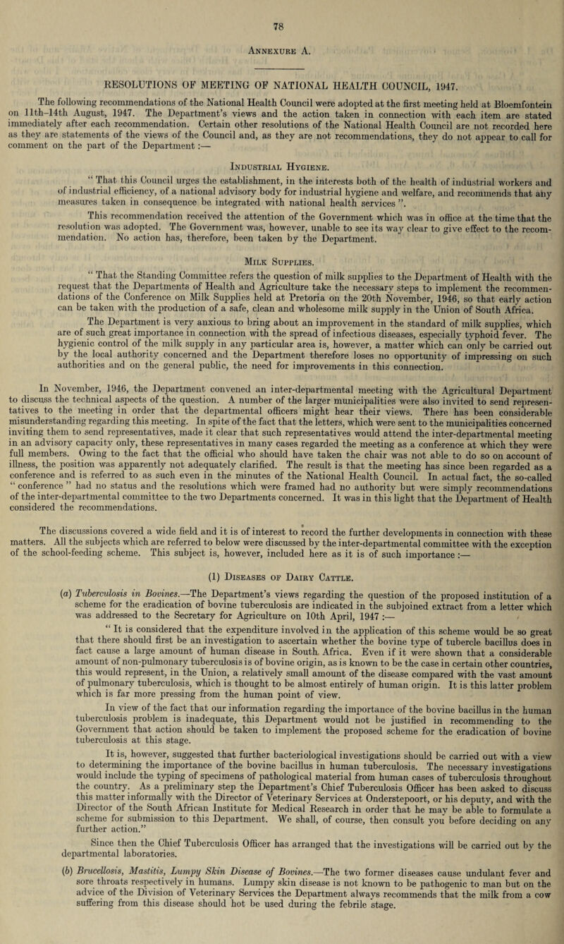Annexure A. RESOLUTIONS OF MEETING OF NATIONAL HEALTH COUNCIL, 1947. The following recommendations of the National Health Council were adopted at the first meeting held at Bloemfontein on 11th—14th August, 1947. The Department’s views and the action taken in connection with each item are stated immediately after each recommendation. Certain other resolutions of the National Health Council are not recorded here as they are statements of the views of the Council and, as they are not recommendations, they do not appear to call for comment on the part of the Department:— Industrial Hygiene. lhat this Council urges the establishment, in the interests both of the health of industrial workers and of industrial efficiency, of a national advisory body for industrial hygiene and welfare, and recommends that any measures taken in consequence be integrated with national health services ”. This recommendation received the attention of the Government which was in office at the time that the resolution was adopted. The Government was, however, unable to see its way clear to give effect to the recom¬ mendation. No action has, therefore, been taken by the Department. Milk Supplies. “ That the Standing Committee refers the question of milk supplies to the Department of Health with the request that the Departments of Health and Agriculture take the necessary steps to implement the recommen¬ dations of the Conference on Milk Supplies held at Pretoria on the 20th November, 1946, so that early action can be taken with the production of a safe, clean and wholesome milk supply in the Union of South Africa. The Department is very anxious to bring about an improvement in the standard of milk supplies, which are of such great importance in connection with the spread of infectious diseases, especially typhoid fever. The hygienic control of the milk supply in any particular area is, however, a matter which can only be carried out by the local authority concerned and the Department therefore loses no opportunity of impressing on such authorities and on the general public, the need for improvements in this connection. In November, 1946, the Department convened an inter-departmental meeting with the Agricultural Department to discuss the technical aspects of the question. A number of the larger municipalities were also invited to send represen¬ tatives to the meeting in order that the departmental officers might hear their views. There has been considerable misunderstanding regarding this meeting. In spite of the fact that the letters, which were sent to the municipalities concerned inviting them to send representatives, made it clear that such representatives would attend the inter-departmental meeting in an advisory capacity only, these representatives in many cases regarded the meeting as a conference at which they were full members. Owing to the fact that the official who should have taken the chair was not able to do so on account of illness, the position was apparently not adequately clarified. The result is that the meeting has since been regarded as a conference and is referred to as such even in the minutes of the National Health Council. In actual fact, the so-called conference had no status and the resolutions which were framed had no authority but were simply recommendations of the inter-departmental committee to the two Departments concerned. It was in this light that the Department of Health considered the recommendations. The discussions covered a wide field and it is of interest to record the further developments in connection with these matters. All the subjects which are referred to below were discussed by the inter-departmental committee with the exception of the school-feeding scheme. This subject is, however, included here as it is of such importance :— (1) Diseases of Dairy Cattle. {a) Tuberculosis in Bo-vines.-—The Department’s views regarding the question of the proposed institution of a scheme for the eradication of bovine tuberculosis are indicated in the subjoined extract from a letter which was addressed to the Secretary for Agriculture on 10th April, 1947 :— “ It is considered that the expenditure involved in the application of this scheme would be so great that there should first be an investigation to ascertain whether the bovine type of tubercle bacillus does in fact cause a large amount of human disease in South- Africa. Even if it were shown that a considerable amount of non-pulmonary tuberculosis is of bovine origin, as is known to be the case in certain other countries, this would represent, in the Union, a relatively small amount of the disease compared with the vast amount of pulmonary tuberculosis, which is thought to be almost entirely of human origin. It is this latter problem which is far more pressing from the human point of view. In view of the fact that our information regarding the importance of the bovine bacillus in the human tuberculosis problem is inadequate, this Department would not be justified in recommending to the Government that action should be taken to implement the proposed scheme for the eradication of bovine tuberculosis at this stage. It is, however, suggested that further bacteriological investigations should be carried out with a view to determining the importance of the bovine bacillus in human tuberculosis. The necessary investigations would include the typing of specimens of pathological material from human cases of tuberculosis throughout the country. As a preliminary step the Department’s Chief Tuberculosis Officer has been asked to discuss this matter informally with the Director of Veterinary Services at Onderstepoort, or his deputy, and with the Director of the South African Institute for Medical Research in order that he may be able to formulate a scheme for submission to this Department. We shall, of course, then consult you before deciding on any further action.” Since then the Chief Tuberculosis Officer has arranged that the investigations will be carried out by the departmental laboratories. (6) Brucellosis, Mastitis, Lumpy Skin Disease of Bovines.—The two former diseases cause undulant fever and sore throats respectively in humans. Lumpy skin disease is not known to be pathogenic to man but on the advice of the Division of Veterinary Services the Department always recommends that the milk from a cow suffering from this disease should hot be used during the febrile stage.
