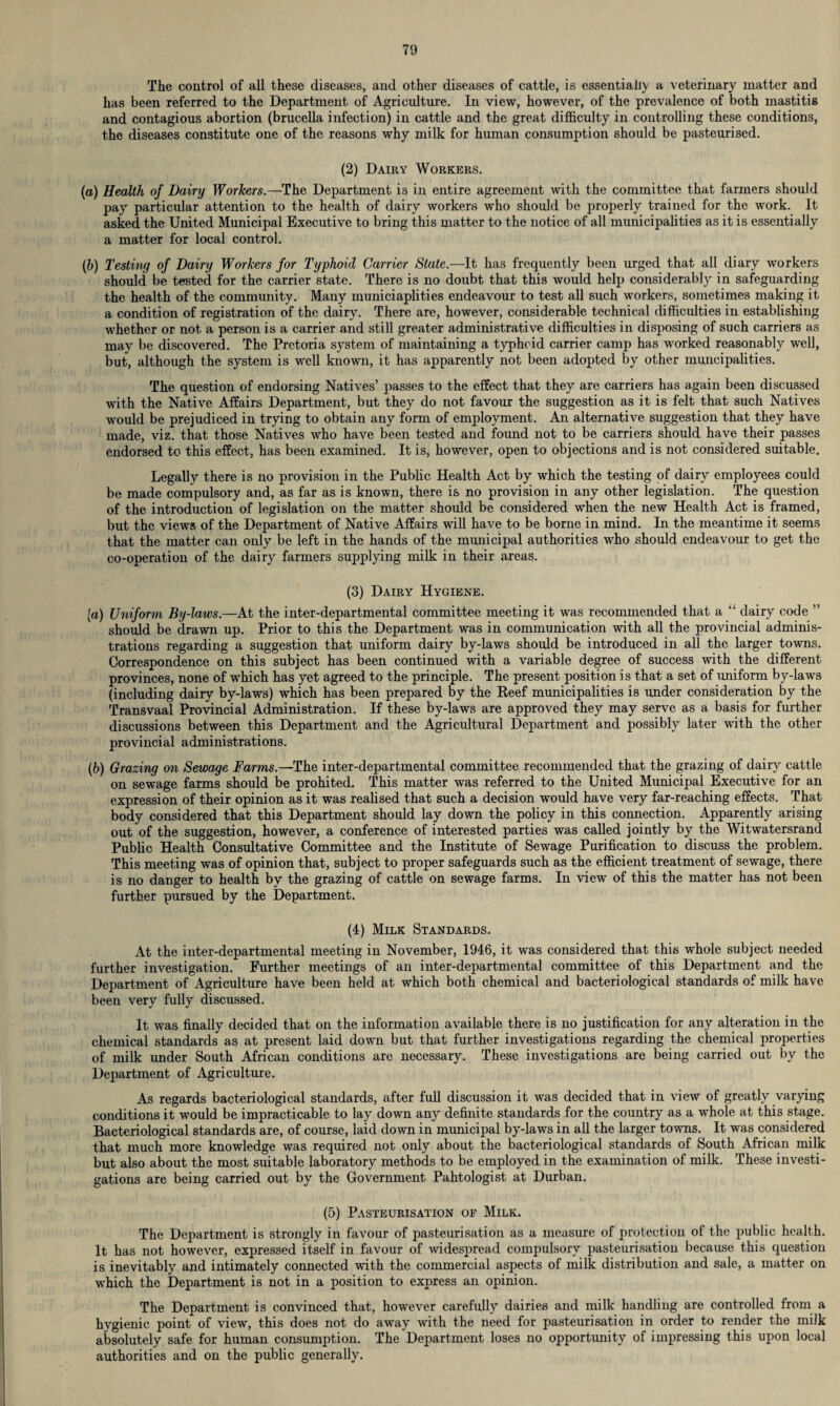 The control of all these diseases, and other diseases of cattle, is essentially a veterinary matter and has been referred to the Department of Agriculture. In view, however, of the prevalence of both mastitis and contagious abortion (brucella infection) in cattle and the great difficulty in controlling these conditions, the diseases constitute one of the reasons why milk for human consumption should be pasteurised. (2) Dairy Workers. (a) Health of Dairy Workers.—The Department is in entire agreement with the committee that farmers should pay particular attention to the health of dairy workers who should be properly trained for the work. It asked the United Municipal Executive to bring this matter to the notice of all municipalities as it is essentially a matter for local control. (b) Testing of Dairy Workers for Typhoid Carrier State.—It has frequently been urged that all diary workers should be tested for the carrier state. There is no doubt that this would help considerably in safeguarding the health of the community. Many municiaplities endeavour to test all such workers, sometimes making it a condition of registration of the dairy. There are, however, considerable technical difficulties in establishing whether or not a person is a carrier and still greater administrative difficulties in disposing of such carriers as may be discovered. The Pretoria system of maintaining a typhoid carrier camp has worked reasonably well, but, although the system is well known, it has apparently not been adopted by other muncipalities. The question of endorsing Natives’ passes to the effect that they are carriers has again been discussed with the Native Affairs Department, but they do not favour the suggestion as it is felt that such Natives would be prejudiced in trying to obtain any form of employment. An alternative suggestion that they have made, viz. that those Natives who have been tested and found not to be carriers should have their passes endorsed to this effect, has been examined. It is, however, open to objections and is not considered suitable. Legally there is no provision in the Public Health Act by which the testing of dairy employees could be made compulsory and, as far as is known, there is no provision in any other legislation. The question of the introduction of legislation on the matter should be considered when the new Health Act is framed, but the views of the Department of Native Affairs will have to be borne in mind. In the meantime it seems that the matter can only be left in the hands of the municipal authorities who should endeavour to get the co-operation of the dairy farmers supplying milk in their areas. (3) Dairy Hygiene. [a) Uniform By-laws.—At the inter-departmental committee meeting it was recommended that a “ dairy code ” should be drawn up. Prior to this the Department was in communication with all the provincial adminis¬ trations regarding a suggestion that uniform dairy by-laws should be introduced in all the larger towns. Correspondence on this subject has been continued with a variable degree of success with the different provinces, none of which has yet agreed to the principle. The present position is that a set of uniform by-laws (including dairy by-laws) which has been prepared by the Reef municipalities is under consideration by the Transvaal Provincial Administration. If these by-laws are approved they may serve as a basis for further discussions between this Department and the Agricultural Department and possibly later with the other provincial administrations. (b) Grazing on Sewage Farms.—The inter-departmental committee recommended that the grazing of dairy cattle on sewage farms should be prohited. This matter was referred to the United Municipal Executive for an expression of their opinion as it was realised that such a decision would have very far-reaching effects. That body considered that this Department should lay down the policy in this connection. Apparently arising out of the suggestion, however, a conference of interested parties was called jointly by the Witwatersrand Public Health Consultative Committee and the Institute of Sewage Purification to discuss the problem. This meeting was of opinion that, subject to proper safeguards such as the efficient treatment of sewage, there is no danger to health by the grazing of cattle on sewage farms. In view of this the matter has not been further pursued by the Department. (4) Milk Standards. At the inter-departmental meeting in November, 1946, it was considered that this whole subject needed further investigation. Further meetings of an inter-departmental committee of this Department and the Department of Agriculture have been held at which both chemical and bacteriological standards of milk have been very fully discussed. It was finally decided that on the information available there is no justification for any alteration in the chemical standards as at present laid down but that further investigations regarding the chemical properties of milk under South African conditions are necessary. These investigations are being carried out by the Department of Agriculture. As regards bacteriological standards, after full discussion it was decided that in view of greatly varying conditions it would be impracticable to lay down any definite standards for the country as a whole at this stage. Bacteriological standards are, of course, laid down in municipal by-laws in all the larger towns. It was considered that much more knowledge was required not only about the bacteriological standards of South African milk but also about the most suitable laboratory methods to be employed in the examination of milk. These investi¬ gations are being carried out by the Government Pahtologist at Durban. (5) Pasteurisation of Milk. The Department is strongly in favour of pasteurisation as a measure of protection of the public health. It has not however, expressed itself in favour of widespread compulsory pasteurisation because this question is inevitably and intimately connected with the commercial aspects of milk distribution and sale, a matter on which the Department is not in a position to express an opinion. The Department is convinced that, however carefully dairies and milk handling are controlled from a hygienic point of view, this does not do away with the need for pasteurisation in order to render the milk absolutely safe for human consumption. The Department loses no opportunity of impressing this upon local authorities and on the public generally.