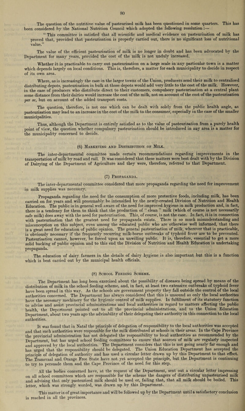 The question of the nutritive value of pasteurised milk has been questioned in some quarters. This has been considered by the National Nutrition Council which adopted the following resolution:— “ This committee is satisfied that all scientific and medical evidence on pasteurisation of milk has proved that, provided that pasteurisation is properly carried out, there is no significant loss of nutritional value.” The value of the efficient pasteurisation of milk is no longer in doubt and has been advocated by the Department for many years, provided the cost of the milk is not unduly increased. Whether it is practicable to carry out pasteurisation on a large scale in any particular town is a matter which depends largely on local conditions. This is, therefore, a matter for each municipality to decide in respect of its own area. Where, as is increasingly the case in the larger towns of the Union, producers send their milk to centralised distributing depots, pasteurisation in bulk at those depots would add very little to the cost of the milk. However, in the case of producers who distribute direct to their customers, compulsory pasteurisation at a central plant some distance from their dairies would increase the cost of the milk, not on account of the cost of the pasteurisation per se, but on account of the added transport costs. The question, therefore, is not one which can be dealt with solely from the public health angle, as pasteurisation may lead to an increase in the cost of the milk to the consumer, especially in the case of the smaller municipalities. Thus, although the Department is entirely satisfied as to the value of pasteurisation from a purely health point of view, the question whether compulsory pasteurisation should be introduced in any area is a matter for the municipality concerned to decide. (6) Marketing and Distribution of Milk. The inter-departmental committee made certain recommendations regarding improvements in the transportation of milk by road and rail. It was considered that these matters were best dealt with by the Division of Dairying of the Department of Agriculture and they were, therefore, referred to that Department. (7) Propaganda. The inter-departmental committee considered that more propaganda regarding the need for improvement in milk supplies was necessary. Propaganda regarding the need for the consumption of more protective foods, including milk, has been carried on for years and will presumably be intensified by the newly-created Division of Nutrition and Health Education. The public is in general well aware of the need for improved hygiene in milk production and, in fact, there is a tendency for them to think that the production of “ clean ” milk (which of course is not necessarily safe milk) does away with the need for pasteurisation. This, of course, is not the case. In fact, it is in connection with pasteurisation that the greatest need for propaganda exists. There is so much misunderstanding and misconception on this subject, even among the educated public who are otherwise well informed, that there is a great need for education of public opinion. The general pasteurisation of milk, wherever that is practicable, is obviously necessary if the frequently recurring milk-borne outbreaks of typhoid fever are to be prevented. Pasteurisation cannot, however, be forced upon an unwilling public. It is, therefore, essential to get a more solid backing of public opinion and to this end the Division of Nutrition and Health Education is undertaking propaganda. The education of dairy farmers in the details of dairy hygiene is also important but this is a function which is best carried out by the municipal health officials. (8) School Feeding Scheme. The Department has long been exercised about the possibility of diseases being spread by means of the distribution of milk in the school feeding scheme, and, in fact, at least two extensive outbreaks of typhoid fever have been spread in this way. As the schools are government property they fall outside the control of the local authorities concerned. The Department has always considered that this is unsound as only the local authorites have the necessary mechinery for the hygienic control of milk supplies. In fulfillment of its statutory function to advise and assist provincial administrations and local authorities in regard to matters affecting the public health, the Department pointed out to all the provincial administrations, and to the Union Education Department, about two years ago the advisability of their delegating their authority in this connection to the local authorities. It was found that in Natal the principle of delegation of responsibility to the local authorities was accepted and that such authorities were responsible for the milk distributed at schools in their areas. In the Cape Province the provincial administration has not delegated the responsibility to local authorities as recommended by the Department, but has urged school feeding committees to ensure that sources of milk are regularly inspected and approved by the local authorities. The Department considers that this is not going nearly far enough and has urged that the responsibility should be delegated. The Union Education Department has accepted the principle of delegation of authority and has used a circular letter drawn up by this Department to that effect. The Transvaal and Orange Free State have not yet accepted the principle, but the Department is continuing to try to persuade them and the Cape Province of the need for this step. All the bodies concerned have, at the request of the Department, sent out a circular letter impressing on all school committees which are responsible for the scheme the dangers of distributing unpasteurised milk and advising that only pasteurised milk should be used or, failing that, that all milk should be boiled. This letter, which was strongly worded, was drawn up by this Department. This matter is of great importance and will be followed up by the Department until a satisfactory conclusion is reached in all the provinces.