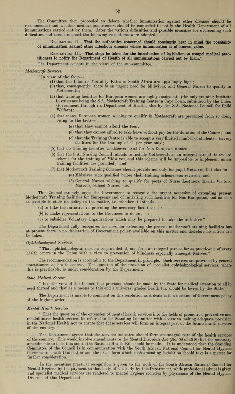 The Committee then proceeded to debate whether immunisation against other diseases should be recommended and whether medical practitioners should be compelled to notify the Health Department of all immunisations carried out by them. After the various difficulties and possible measures for overcoming such difficulties had been discussed the following resolutions were adopted :—• Resolution II.—That the authorities concerned should constantly bear in mind the possibility of immunisation against other infectious diseases where immunisation is of known value. Resolution III.—That steps be taken for the introduction of legislation to compel medical prac¬ titioners to notify the Department of Health of all immunisations carried out by them.” The Department concurs in the views of the sub-committee. Motliercraft Services. “ In view of the facts— (1) that the Infantile Mortality Rates in South Africa are appallingly high ; (2) that, consequently, there is an urgent need for Midwives, and General Nurses to quality in Mothercraft; (3) that training facilities for European women are highly inadequate (the only training Institute in existence being the S.A. Mothercraft Training Centre in Cape Town, subsidised by the Union Government through its Department of Health, also by the S.A. National Council for Child Welfare); (4) that many European women wishing to qualify in Mothercraft are prevented from so doing owing to the facts— (a) that they cannot afford the fees ; (b) that they cannot afford to take leave without pay for the duration of the Course ; and (c) that the Training Centre is able to accept a very limited number of students ; having facilities for the training of 41 per year only ; (5) that no training facilities whatsoever exist for Non-European women ; (6) that the S.A. Nursing Council intends to include Mothercraft as an integral part of its revised scheme for the training of Midwives, and this scheme will be impossible to implement unless training facilities are provided ; and (7) that Mothercraft Training Schemes should provide not only for pupil Midwives, but also for— (а) Midwives who qualified before their training scheme was revised ; and (б) General Nurses wishing to qualify for posts of Nurse Lecturers, Health Visitors, Matrons, School Nurses, etc. This Council strongly urges the Government to recognise the urgent necessity of extending present Mothercraft Training facilities for Europeans and of initiating such facilities for Non-Europeans, and as soon as possible to state its policy in the matter, i.e. whether it intends— (a) to take the initiative in providing the necessary facilities ; or (b) to make representations to the Provinces to do so ; or (c) to subsidise Voluntary Organisations which may be prepared to take the initiative.” The Department fully recognises the need for extending the present mothercraft training facilities but at present there is no declaration of Government policy available on this matter and therefore no action can be taken. Ophthalmological Services. “ That ophthalmological services be provided at, and form an integral part as far as practicable of every health centre in the Union writh a view to prevention of blindness especially amongst Natives.” The recommendation is acceptable to the Department in principle. Such services are provided by general practitioners at health centres. The question of the provision of specialist ophthalmological services, where this is practicable, is under consideration by the Department. State Medical Service. “ It is the view of this Council that provision should be made by the State for medical attention to all in need thereof and that as a means to this end a universal graded health tax should be levied by the State.” The Department is unable to comment on this resolution as it deals with a question of Government policy of the highest order. Mental Health Services. “ That the question of the extension of mental health services into the fields of promotive, preventive and rehabilitative health services be referred to the Standing Committee with a view to making adequate provision in the National Health Act to ensure that these services will form an integral part of the future health services of the country. ” The Department agrees that the services indicated should form an integral part of the health services of the country. This would involve amendments to the Mental Disorders Act (No. 38 of 1916) but the necessary amendments to both this and to the National Health Bill should be made. It is understood that the Standing Committee of the Council is in communication with the South African National Council for Mental Hygiene in connection with this matter and the exact form which such amending legislation should take is a matter for further consideration. In the meantime practical recognition is given to the work of the South African National Council for Mental Hygiene by the payment to that body of a subsidy by this Department, while professional advice is given and specialist medical services are rendered to mental hygiene societies by physicians of the Mental Hygiene Division of this Department.
