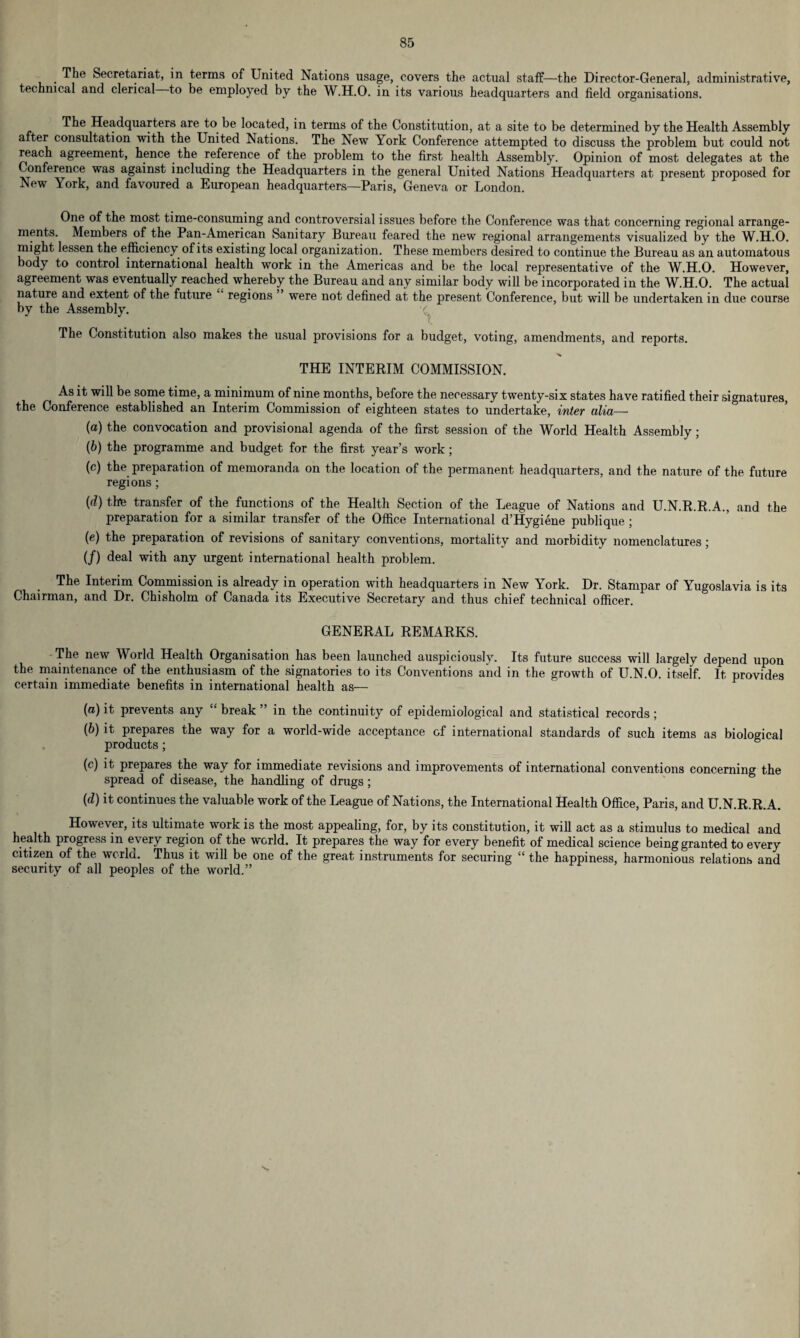 The Secretariat, in terms of United Nations usage, covers the actual staff—the Director-General, administrative, technical and clerical to be employed by the W.H.O. in its various headquarters and field organisations. The Headquarters are to be located, in terms of the Constitution, at a site to be determined by the Health Assembly after consultation with the United Nations. The New York Conference attempted to discuss the problem but could not reach agreement, hence the reference of the problem to the first health Assembly. Opinion of most delegates at the Conference was against including the Headquarters in the general United Nations Headquarters at present proposed for New York, and favoured a European headquarters—Paris, Geneva or London. One of the most time-consuming and controversial issues before the Conference was that concerning regional arrange¬ ments. Members of the Pan-American Sanitary Bureau feared the new regional arrangements visualized by the W.H.O. might lessen the efficiency of its existing local organization. These members desired to continue the Bureau as an automatous body to control international health work in the Americas and be the local representative of the W.H.O. However, agreement was eventually reached whereby the Bureau and any similar body will be incorporated in the W.H.O. The actual nature and extent of the future regions ” were not defined at the present Conference, but will be undertaken in due course by the Assembly. v The Constitution also makes the usual provisions for a budget, voting, amendments, and reports. x THE INTERIM COMMISSION. As it will be some time, a minimum of nine months, before the necessary twenty-six states have ratified their signatures, the Conference established an Interim Commission of eighteen states to undertake, inter alia— (а) the convocation and provisional agenda of the first session of the World Health Assembly ; (б) the programme and budget for the first year’s work; (c) the preparation of memoranda on the location of the permanent headquarters, and the nature of the future regions ; (d) thie transfer of the functions of the Health Section of the League of Nations and U.N.R.R.A., and the preparation for a similar transfer of the Office International d’Hygiene publique ; (e) the preparation of revisions of sanitary conventions, mortality and morbidity nomenclatures ; (/) deal with any urgent international health problem. The Interim Commission is already in operation with headquarters in New York. Dr. Stampar of Yugoslavia is its Chairman, and Dr. Chisholm of Canada its Executive Secretary and thus chief technical officer. GENERAL REMARKS. -The new World Health Organisation has been launched auspiciously. Its future success will largely depend upon the maintenance of the enthusiasm of the signatories to its Conventions and in the growth of U.N.O. itself. It provides certain immediate benefits in international health as— {a) it prevents any “ break ” in the continuity of epidemiological and statistical records; (6) it prepares the way for a world-wide acceptance of international standards of such items as biological products ; (c) it prepares the way for immediate revisions and improvements of international conventions concerning the spread of disease, the handling of drugs; (d) it continues the valuable work of the League of Nations, the International Health Office, Paris, and U.N.R.R.A. However, its ultimate work is the most appealing, for, by its constitution, it will act as a stimulus to medical and health progress in every region of the world. It prepares the way for every benefit of medical science being granted to every citizen of the world. Thus it will be one of the great instruments for securing “ the happiness, harmonious relations and security of all peoples of the world.”