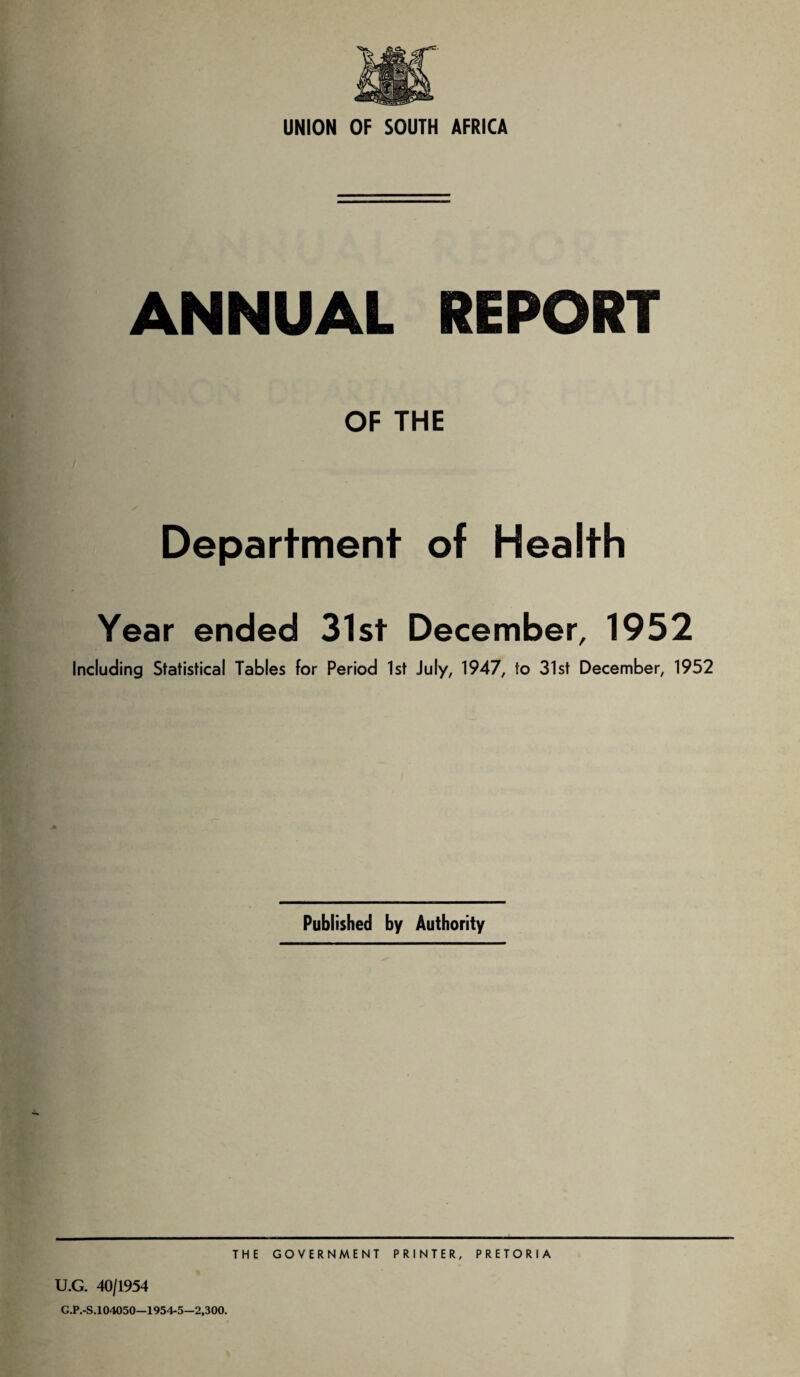 ANNUAL REPORT OF THE Department of Health Year ended 31st December, 1952 Including Statistical Tables for Period 1st July, 1947, to 31st December, 1952 Published by Authority THE GOVERNMENT PRINTER, PRETORIA U.G. 40/1954 G.P.-S. 104050—1954-5—2,300.