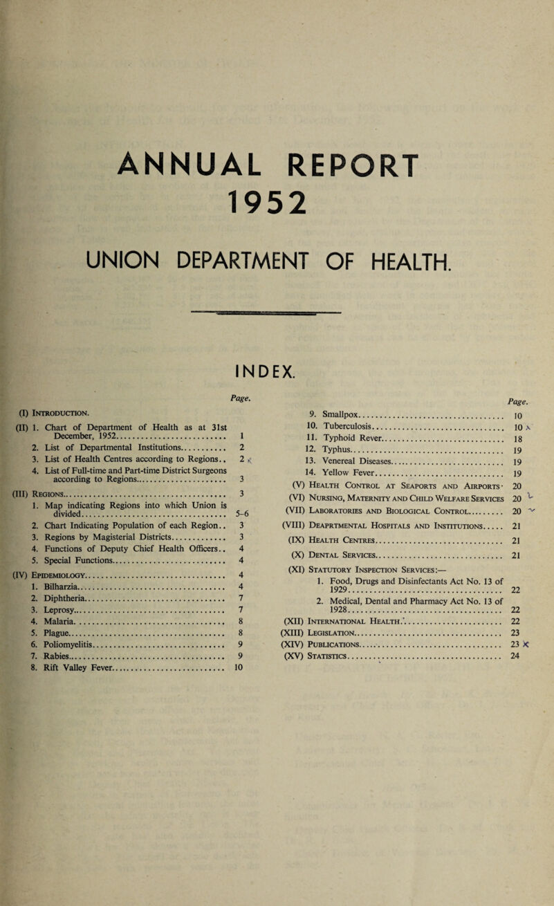 ANNUAL REPORT 1952 UNION DEPARTMENT OF HEALTH. INDEX. Page. (I) Introduction. (II) 1. Chart of Department of Health as at 31st December, 1952. 1 2. List of Departmental Institutions. 2 3. List of Health Centres according to Regions.. 2 < 4. List of Full-time and Part-time District Surgeons according to Regions. 3 (III) Regions. 3 1. Map indicating Regions into which Union is divided. 5-6 2. Chart Indicating Population of each Region.. 3 3. Regions by Magisterial Districts. 3 4. Functions of Deputy Chief Health Officers.. 4 5. Special Functions. 4 (IV) Epidemiology. 4 1. Bilharzia. 4 2. Diphtheria. 7 3. Leprosy. 7 4. Malaria. 8 5. Plague. 8 6. Poliomyelitis. 9 7. Rabies. 9 8. Rift Valley Fever. 10 Page. 9. Smallpox. jo 10. Tuberculosis. 10 \ 11. Typhoid Rever. 18 12. Typhus. 19 13. Venereal Diseases. 19 14. Yellow Fever. 19 (V) Health Control at Seaports and Airports- 20 (VI) Nursing, Maternity and Child Welfare Services 20 (VII) Laboratories and Biological Control. 20 ^ (VIII) Deaprtmental Hospitals and Institutions. 21 (IX) Health Centres. 21 (X) Dental Services. 21 (XI) Statutory Inspection Services:— 1. Food, Drugs and Disinfectants Act No. 13 of 1929. 22 2. Medical, Dental and Pharmacy Act No. 13 of 1928. 22 (XII) International Health.’. 22 (XIII) Legislation. 23 (XIV) Publications.. 23 X (XV) Statistics. 24