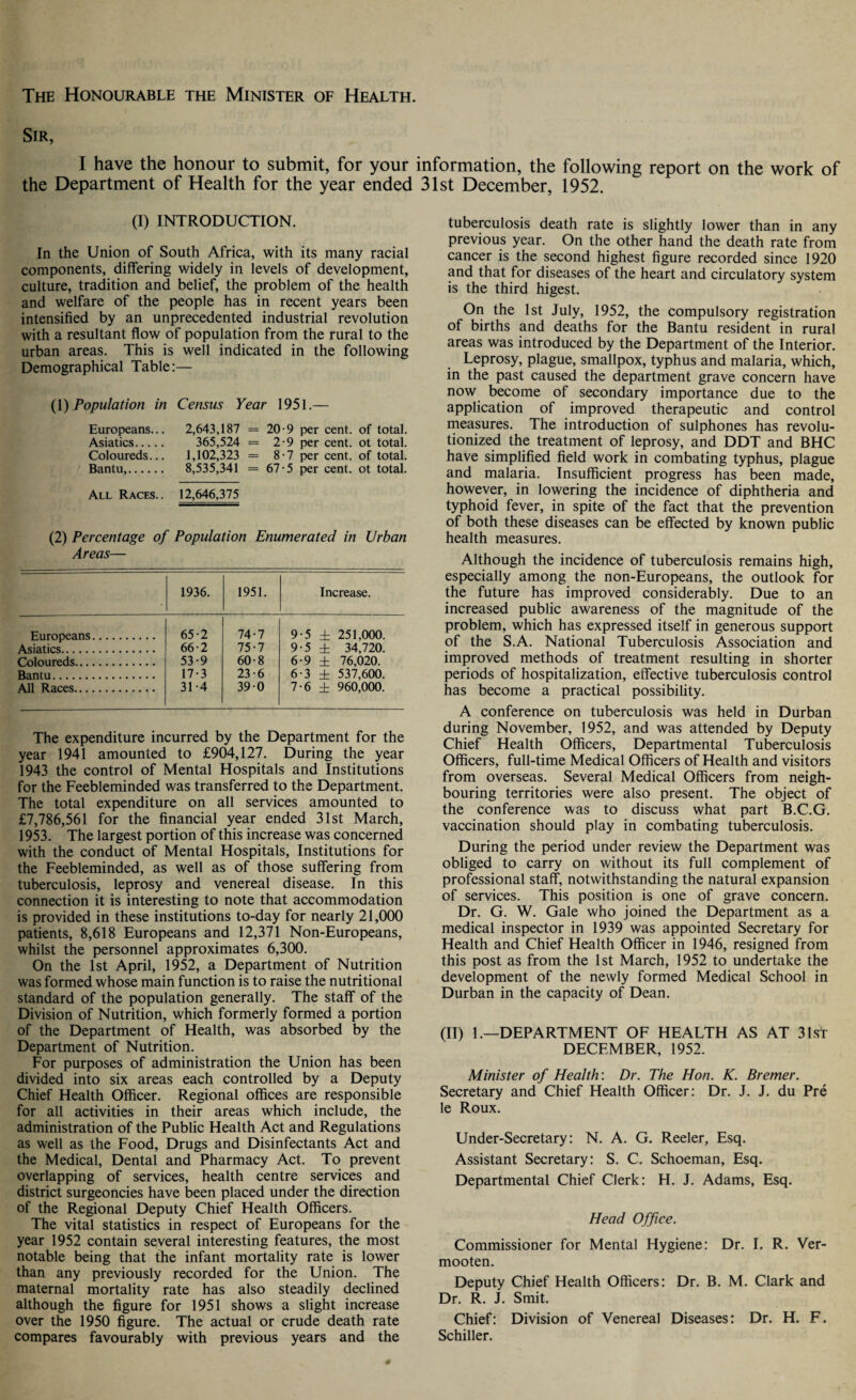 The Honourable the Minister of Health. Sir, I have the honour to submit, for your information, the following report on the work of the Department of Health for the year ended 31st December, 1952. (I) INTRODUCTION. In the Union of South Africa, with its many racial components, differing widely in levels of development, culture, tradition and belief, the problem of the health and welfare of the people has in recent years been intensified by an unprecedented industrial revolution with a resultant flow of population from the rural to the urban areas. This is well indicated in the following Demographical Table:— (1) Population in Census Year 1951.— Europeans... 2,643,187 = 20-9 per cent, of total. Asiatics. 365,524 = 2-9 per cent, ot total. Coloureds... 1,102,323 = 8-7 per cent, of total. Bantu,. 8,535,341 = 67-5 per cent, ot total. All Races.. 12,646,375 (2) Percentage of Population Enumerated in Urban Areas— 1936. 1951. Increase. Europeans. 65-2 74-7 9-5 ± 251,000. Asiatics. 66-2 75-7 9-5 ± 34,720. Coloureds. 53-9 60-8 6-9 ± 76,020. Bantu. 17-3 23-6 6-3 ± 537,600. All Races. 31 -4 390 7-6 ± 960,000. The expenditure incurred by the Department for the year 1941 amounted to £904,127. During the year 1943 the control of Mental Hospitals and Institutions for the Feebleminded was transferred to the Department. The total expenditure on all services amounted to £7,786,561 for the financial year ended 31st March, 1953. The largest portion of this increase was concerned with the conduct of Mental Hospitals, Institutions for the Feebleminded, as well as of those suffering from tuberculosis, leprosy and venereal disease. In this connection it is interesting to note that accommodation is provided in these institutions to-day for nearly 21,000 patients, 8,618 Europeans and 12,371 Non-Europeans, whilst the personnel approximates 6,300. On the 1st April, 1952, a Department of Nutrition was formed whose main function is to raise the nutritional standard of the population generally. The staff of the Division of Nutrition, which formerly formed a portion of the Department of Health, was absorbed by the Department of Nutrition. For purposes of administration the Union has been divided into six areas each controlled by a Deputy Chief Health Officer. Regional offices are responsible for all activities in their areas which include, the administration of the Public Health Act and Regulations as well as the Food, Drugs and Disinfectants Act and the Medical, Dental and Pharmacy Act. To prevent overlapping of services, health centre services and district surgeoncies have been placed under the direction of the Regional Deputy Chief Health Officers. The vital statistics in respect of Europeans for the year 1952 contain several interesting features, the most notable being that the infant mortality rate is lower than any previously recorded for the Union. The maternal mortality rate has also steadily declined although the figure for 1951 shows a slight increase over the 1950 figure. The actual or crude death rate compares favourably with previous years and the tuberculosis death rate is slightly lower than in any previous year. On the other hand the death rate from cancer is the second highest figure recorded since 1920 and that for diseases of the heart and circulatory system is the third higest. On the 1st July, 1952, the compulsory registration of births and deaths for the Bantu resident in rural areas was introduced by the Department of the Interior. Leprosy, plague, smallpox, typhus and malaria, which, in the past caused the department grave concern have now become of secondary importance due to the application of improved therapeutic and control measures. The introduction of sulphones has revolu¬ tionized the treatment of leprosy, and DDT and BHC have simplified field work in combating typhus, plague and malaria. Insufficient progress has been made, however, in lowering the incidence of diphtheria and typhoid fever, in spite of the fact that the prevention of both these diseases can be effected by known public health measures. Although the incidence of tuberculosis remains high, especially among the non-Europeans, the outlook for the future has improved considerably. Due to an increased public awareness of the magnitude of the problem, which has expressed itself in generous support of the S.A. National Tuberculosis Association and improved methods of treatment resulting in shorter periods of hospitalization, effective tuberculosis control has become a practical possibility. A conference on tuberculosis was held in Durban during November, 1952, and was attended by Deputy Chief Health Officers, Departmental Tuberculosis Officers, full-time Medical Officers of Health and visitors from overseas. Several Medical Officers from neigh¬ bouring territories were also present. The object of the conference was to discuss what part B.C.G. vaccination should play in combating tuberculosis. During the period under review the Department was obliged to carry on without its full complement of professional staff, notwithstanding the natural expansion of services. This position is one of grave concern. Dr. G. W. Gale who joined the Department as a medical inspector in 1939 was appointed Secretary for Health and Chief Health Officer in 1946, resigned from this post as from the 1st March, 1952 to undertake the development of the newly formed Medical School in Durban in the capacity of Dean. (II) 1.—DEPARTMENT OF HEALTH AS AT 31st DECEMBER, 1952. Minister of Health: Dr. The Hon. K. Bremer. Secretary and Chief Health Officer: Dr. J. J. du Pre le Roux. Under-Secretary: N. A. G. Reeler, Esq. Assistant Secretary: S. C. Schoeman, Esq. Departmental Chief Clerk: H. J. Adams, Esq. Head Office. Commissioner for Mental Hygiene: Dr. I. R. Ver- mooten. Deputy Chief Health Officers: Dr. B. M. Clark and Dr. R. J. Smit. Chief: Division of Venereal Diseases: Dr. H. F. Schiller.