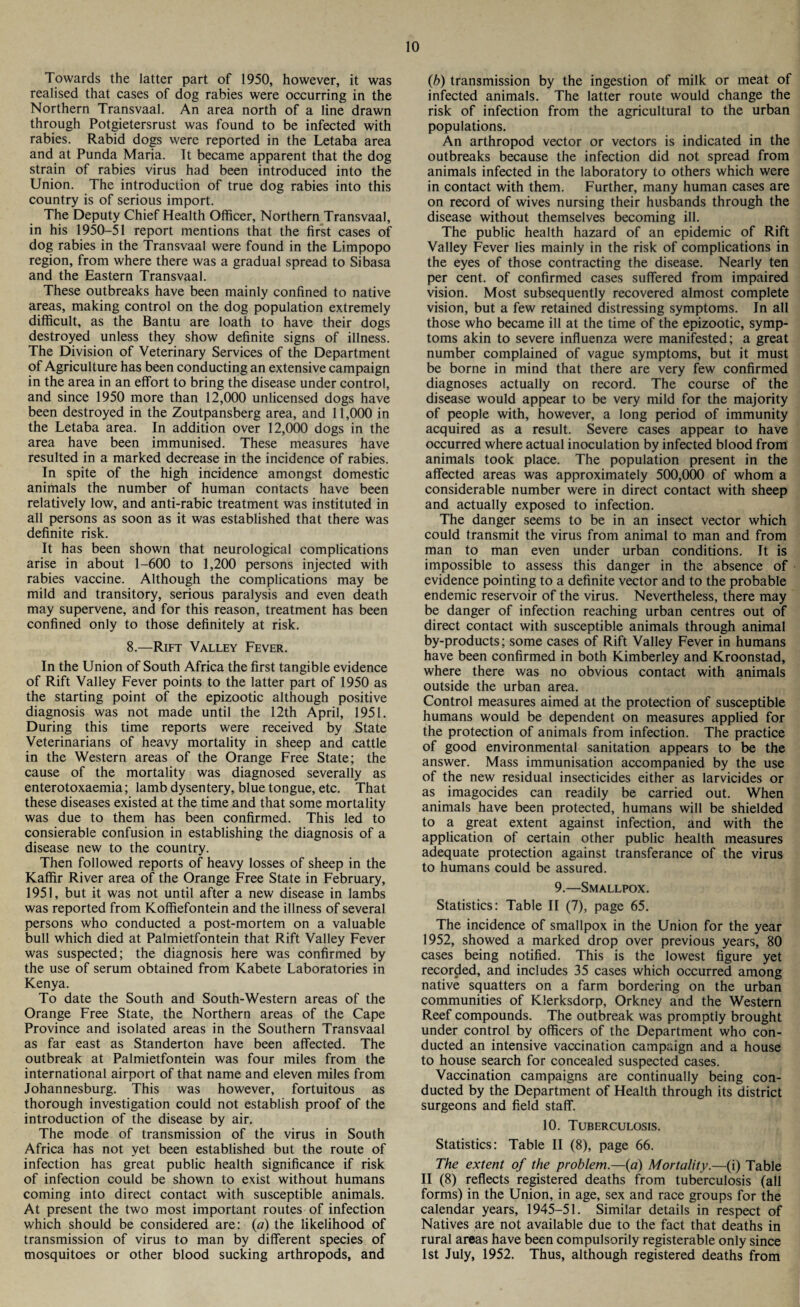 Towards the latter part of 1950, however, it was realised that cases of dog rabies were occurring in the Northern Transvaal. An area north of a line drawn through Potgietersrust was found to be infected with rabies. Rabid dogs were reported in the Letaba area and at Punda Maria. It became apparent that the dog strain of rabies virus had been introduced into the Union. The introduction of true dog rabies into this country is of serious import. The Deputy Chief Health Officer, Northern Transvaal, in his 1950—51 report mentions that the first cases of dog rabies in the Transvaal were found in the Limpopo region, from where there was a gradual spread to Sibasa and the Eastern Transvaal. These outbreaks have been mainly confined to native areas, making control on the dog population extremely difficult, as the Bantu are loath to have their dogs destroyed unless they show definite signs of illness. The Division of Veterinary Services of the Department of Agriculture has been conducting an extensive campaign in the area in an effort to bring the disease under control, and since 1950 more than 12,000 unlicensed dogs have been destroyed in the Zoutpansberg area, and 11,000 in the Letaba area. In addition over 12,000 dogs in the area have been immunised. These measures have resulted in a marked decrease in the incidence of rabies. In spite of the high incidence amongst domestic animals the number of human contacts have been relatively low, and anti-rabic treatment was instituted in all persons as soon as it was established that there was definite risk. It has been shown that neurological complications arise in about 1-600 to 1,200 persons injected with rabies vaccine. Although the complications may be mild and transitory, serious paralysis and even death may supervene, and for this reason, treatment has been confined only to those definitely at risk. 8.—Rift Valley Fever. In the Union of South Africa the first tangible evidence of Rift Valley Fever points to the latter part of 1950 as the starting point of the epizootic although positive diagnosis was not made until the 12th April, 1951. During this time reports were received by State Veterinarians of heavy mortality in sheep and cattle in the Western areas of the Orange Free State; the cause of the mortality was diagnosed severally as enterotoxaemia; lamb dysentery, blue tongue, etc. That these diseases existed at the time and that some mortality was due to them has been confirmed. This led to consierable confusion in establishing the diagnosis of a disease new to the country. Then followed reports of heavy losses of sheep in the Kaffir River area of the Orange Free State in February, 1951, but it was not until after a new disease in lambs was reported from Koffiefontein and the illness of several persons who conducted a post-mortem on a valuable bull which died at Palmietfontein that Rift Valley Fever was suspected; the diagnosis here was confirmed by the use of serum obtained from Kabete Laboratories in Kenya. To date the South and South-Western areas of the Orange Free State, the Northern areas of the Cape Province and isolated areas in the Southern Transvaal as far east as Standerton have been affected. The outbreak at Palmietfontein was four miles from the international airport of that name and eleven miles from Johannesburg. This was however, fortuitous as thorough investigation could not establish proof of the introduction of the disease by air. The mode of transmission of the virus in South Africa has not yet been established but the route of infection has great public health significance if risk of infection could be shown to exist without humans coming into direct contact with susceptible animals. At present the two most important routes of infection which should be considered are: (a) the likelihood of transmission of virus to man by different species of mosquitoes or other blood sucking arthropods, and (b) transmission by the ingestion of milk or meat of infected animals. The latter route would change the risk of infection from the agricultural to the urban populations. An arthropod vector or vectors is indicated in the outbreaks because the infection did not spread from animals infected in the laboratory to others which were in contact with them. Further, many human cases are on record of wives nursing their husbands through the disease without themselves becoming ill. The public health hazard of an epidemic of Rift Valley Fever lies mainly in the risk of complications in the eyes of those contracting the disease. Nearly ten per cent, of confirmed cases suffered from impaired vision. Most subsequently recovered almost complete vision, but a few retained distressing symptoms. In all those who became ill at the time of the epizootic, symp¬ toms akin to severe influenza were manifested; a great number complained of vague symptoms, but it must be borne in mind that there are very few confirmed diagnoses actually on record. The course of the disease would appear to be very mild for the majority of people with, however, a long period of immunity acquired as a result. Severe cases appear to have occurred where actual inoculation by infected blood from animals took place. The population present in the affected areas was approximately 500,000 of whom a considerable number were in direct contact with sheep and actually exposed to infection. The danger seems to be in an insect vector which could transmit the virus from animal to man and from man to man even under urban conditions. It is impossible to assess this danger in the absence of evidence pointing to a definite vector and to the probable endemic reservoir of the virus. Nevertheless, there may be danger of infection reaching urban centres out of direct contact with susceptible animals through animal by-products; some cases of Rift Valley Fever in humans have been confirmed in both Kimberley and Kroonstad, where there was no obvious contact with animals outside the urban area. Control measures aimed at the protection of susceptible humans would be dependent on measures applied for the protection of animals from infection. The practice of good environmental sanitation appears to be the answer. Mass immunisation accompanied by the use of the new residual insecticides either as larvicides or as imagocides can readily be carried out. When animals have been protected, humans will be shielded to a great extent against infection, and with the application of certain other public health measures adequate protection against transferance of the virus to humans could be assured. 9.—Smallpox. Statistics: Table II (7), page 65. The incidence of smallpox in the Union for the year 1952, showed a marked drop over previous years, 80 cases being notified. This is the lowest figure yet recorded, and includes 35 cases which occurred among native squatters on a farm bordering on the urban communities of Klerksdorp, Orkney and the Western Reef compounds. The outbreak was promptly brought under control by officers of the Department who con¬ ducted an intensive vaccination campaign and a house to house search for concealed suspected cases. Vaccination campaigns are continually being con¬ ducted by the Department of Health through its district surgeons and field staff. 10. Tuberculosis. Statistics: Table II (8), page 66. The extent of the problem.—(a) Mortality.—(i) Table II (8) reflects registered deaths from tuberculosis (all forms) in the Union, in age, sex and race groups for the calendar years, 1945-51. Similar details in respect of Natives are not available due to the fact that deaths in rural areas have been compulsorily registerable only since 1st July, 1952. Thus, although registered deaths from