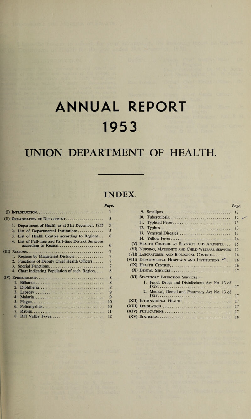 ANNUAL REPORT 1953 UNION DEPARTMENT OF HEALTH. INDEX. Page. (I) Introduction. 1 (II) Organisation of Department. 5 1. Department of Health as at 31st December, 1953 5 2. List of Departmental Institutions. 5 3. List of Health Centres according to Regions... 6 4. List of Full-time and Part-time District Surgeons according to Region. 6 (III) Regions. 7 1. Regions by Magisterial Districts. 7 2. Functions of Deputy Chief Health Officers. 7 3. Special Functions. 7 4. Chart indicating Population of each Region. 8 (IV) Epidemiology. 8 1. Bilharzia. 8 2. Diphtheria. 8 3. Leprosy. 9 4. Malaria. 9 5. Plague. 10 6. Poliomyelitis. 10 7. Rabies. 11 8. Rift Valley Fever. 12 Page. 9. Smallpox. 12 10. Tuberculosis. 12 ^ 11. Typhoid Fever. 13 12. Typhus. 13 13. Venereal Diseases. 13 14. Yellow Fever. 14 (V) Health Control at Seaports and Airports.... 15 (VI) Nursing, Maternity and Child Welfare Services 15 (VII) Laboratories and Biological Control. 16 (VIII) Departmental Hospitals and Institutions..*^... 16 (IX) Health Centres. 16 (X) Dental Services. 17 (XI) Statutory Inspection Services:— 1. Food, Drugs and Disinfectants Act No. 13 of 1929. 17 2. Medical, Dental and Pharmacy Act No. 13 of 1928. 17 (XII) International Health. 17 (XIII) Legislation. n (XIV) Publications. 17 (XV) Statistics. ]8