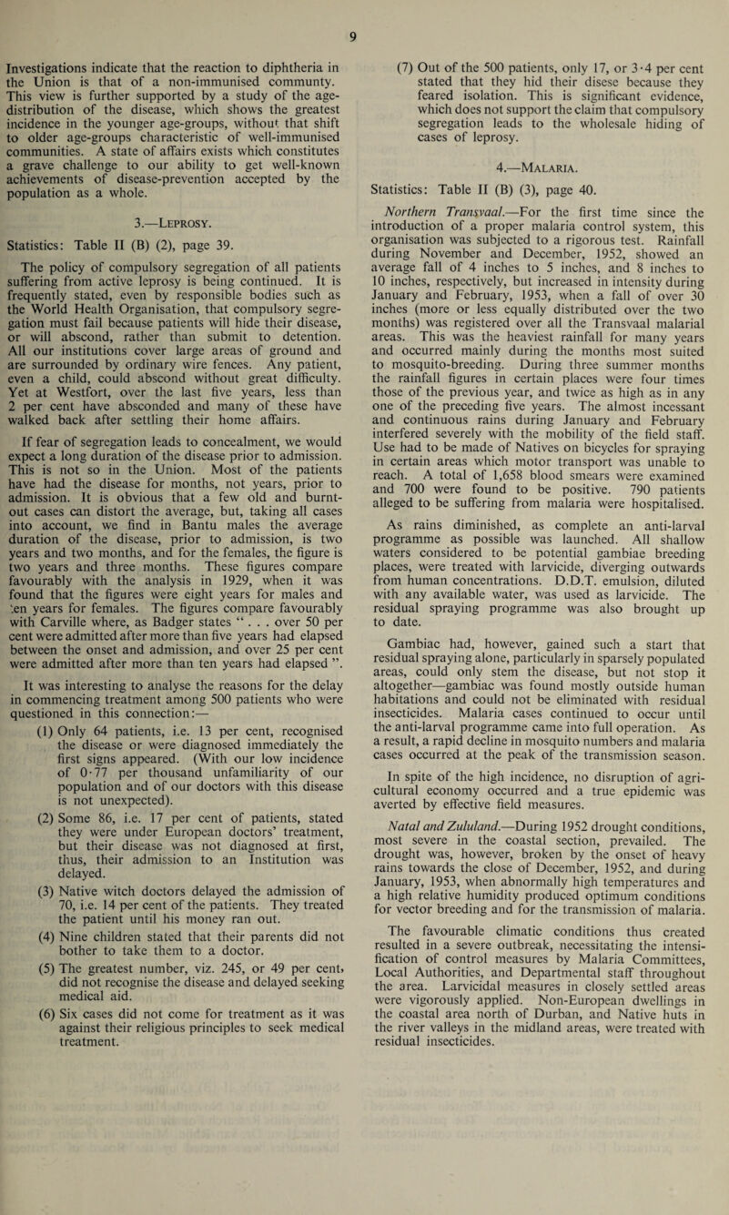 Investigations indicate that the reaction to diphtheria in the Union is that of a non-immunised communty. This view is further supported by a study of the age- distribution of the disease, which shows the greatest incidence in the younger age-groups, without that shift to older age-groups characteristic of well-immunised communities. A state of affairs exists which constitutes a grave challenge to our ability to get well-known achievements of disease-prevention accepted by the population as a whole. 3.—Leprosy. Statistics: Table II (B) (2), page 39. The policy of compulsory segregation of all patients suffering from active leprosy is being continued. It is frequently stated, even by responsible bodies such as the World Health Organisation, that compulsory segre¬ gation must fail because patients will hide their disease, or will abscond, rather than submit to detention. All our institutions cover large areas of ground and are surrounded by ordinary wire fences. Any patient, even a child, could abscond without great difficulty. Yet at Westfort, over the last five years, less than 2 per cent have absconded and many of these have walked back after settling their home affairs. If fear of segregation leads to concealment, we would expect a long duration of the disease prior to admission. This is not so in the Union. Most of the patients have had the disease for months, not years, prior to admission. It is obvious that a few old and burnt- out cases can distort the average, but, taking all cases into account, we find in Bantu males the average duration of the disease, prior to admission, is two years and two months, and for the females, the figure is two years and three months. These figures compare favourably with the analysis in 1929, when it was found that the figures were eight years for males and L.en years for females. The figures compare favourably with Carville where, as Badger states “ . . . over 50 per cent were admitted after more than five years had elapsed between the onset and admission, and over 25 per cent were admitted after more than ten years had elapsed ”. It was interesting to analyse the reasons for the delay in commencing treatment among 500 patients who were questioned in this connection:— (1) Only 64 patients, i.e. 13 per cent, recognised the disease or were diagnosed immediately the first signs appeared. (With our low incidence of 0-77 per thousand unfamiliarity of our population and of our doctors with this disease is not unexpected). (2) Some 86, i.e. 17 per cent of patients, stated they were under European doctors’ treatment, but their disease was not diagnosed at first, thus, their admission to an Institution was delayed. (3) Native witch doctors delayed the admission of 70, i.e. 14 per cent of the patients. They treated the patient until his money ran out. (4) Nine children stated that their parents did not bother to take them to a doctor. (5) The greatest number, viz. 245, or 49 per cent, did not recognise the disease and delayed seeking medical aid. (6) Six cases did not come for treatment as it was against their religious principles to seek medical treatment. (7) Out of the 500 patients, only 17, or 3-4 per cent stated that they hid their disese because they feared isolation. This is significant evidence, which does not support the claim that compulsory segregation leads to the wholesale hiding of cases of leprosy. 4.—Malaria. Statistics: Table II (B) (3), page 40. Northern Transvaal.—For the first time since the introduction of a proper malaria control system, this organisation was subjected to a rigorous test. Rainfall during November and December, 1952, showed an average fall of 4 inches to 5 inches, and 8 inches to 10 inches, respectively, but increased in intensity during January and February, 1953, when a fall of over 30 inches (more or less equally distributed over the two months) was registered over all the Transvaal malarial areas. This was the heaviest rainfall for many years and occurred mainly during the months most suited to mosquito-breeding. During three summer months the rainfall figures in certain places were four times those of the previous year, and twice as high as in any one of the preceding five years. The almost incessant and continuous rains during January and February interfered severely with the mobility of the field staff. Use had to be made of Natives on bicycles for spraying in certain areas which motor transport was unable to reach. A total of 1,658 blood smears were examined and 700 were found to be positive. 790 patients alleged to be suffering from malaria were hospitalised. As rains diminished, as complete an anti-larval programme as possible was launched. All shallow waters considered to be potential gambiae breeding places, were treated with larvicide, diverging outwards from human concentrations. D.D.T. emulsion, diluted with any available water, was used as larvicide. The residual spraying programme was also brought up to date. Gambiae had, however, gained such a start that residual spraying alone, particularly in sparsely populated areas, could only stem the disease, but not stop it altogether—gambiae was found mostly outside human habitations and could not be eliminated with residual insecticides. Malaria cases continued to occur until the anti-larval programme came into full operation. As a result, a rapid decline in mosquito numbers and malaria cases occurred at the peak of the transmission season. In spite of the high incidence, no disruption of agri¬ cultural economy occurred and a true epidemic was averted by effective field measures. Natal and Zululand.—During 1952 drought conditions, most severe in the coastal section, prevailed. The drought was, however, broken by the onset of heavy rains towards the close of December, 1952, and during January, 1953, when abnormally high temperatures and a high relative humidity produced optimum conditions for vector breeding and for the transmission of malaria. The favourable climatic conditions thus created resulted in a severe outbreak, necessitating the intensi¬ fication of control measures by Malaria Committees, Local Authorities, and Departmental staff throughout the area. Larvicidal measures in closely settled areas were vigorously applied. Non-European dwellings in the coastal area north of Durban, and Native huts in the river valleys in the midland areas, were treated with residual insecticides.