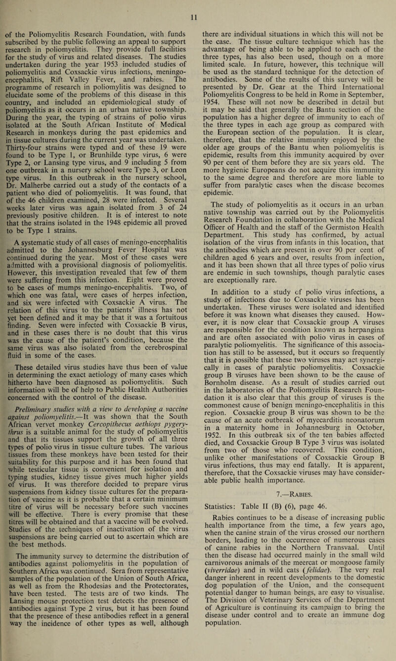 of the Poliomyelitis Research Foundation, with funds subscribed by the public following an appeal to support research in poliomyelitis. They provide full facilities for the study of virus and related diseases. The studies undertaken during the year 1953 included studies of poliomyelitis and Coxsackie virus infections, meningo¬ encephalitis, Rift Valley Fever, and rabies. The programme of research in poliomylitis was designed to elucidate some of the problems of this disease in this country, and included an epidemiological study of poliomyelitis as it occurs in an urban native township. During the year, the typing of strains of polio virus isolated at the South African Institute of Medical Research in monkeys during the past epidemics and in tissue cultures during the current year was undertaken. Thirty-four strains were typed and of these 19 were found to be Type 1, or Brunhilde type virus, 6 were Type 2, or Lansing type virus, and 9 including 5 from one outbreak in a nursery school were Type 3, or Leon type virus. In this outbreak in the nursery school, Dr. Malherbe carried out a study of the contacts of a patient who died of poliomyelitis. It was found, that of the 46 children examined, 28 were infected. Several weeks later virus was again isolated from 3 of 24 previously positive children. It is of interest to note that the strains isolated in the 1948 epidemic all proved to be Type 1 strains. A systematic study of all cases of meningo-encephalitis admitted to the Johannesburg Fever Hospital was continued during the year. Most of these cases were admitted with a provisional diagnosis of poliomyelitis. However, this investigation revealed that few of them were suffering from this infection. Eight were proved to be cases of mumps meningo-encephalitis. Two, of which one was fatal, were cases of herpes infection, and six were infected with Coxsackie A virus. The relation of this virus to the patients’ illness has not yet been defined and it may be that it was a fortuitous finding. Seven were infected with Coxsackie B virus, and in these cases there is no doubt that this virus was the cause of the patient’s condition, because the same virus was also isolated from the cerebrospinal fluid in some of the cases. These detailed virus studies have thus been of value in determining the exact aetiology of many cases which hitherto have been diagnosed as poliomyelitis. Such information will be of help to Public Health Authorities concerned with the control of the disease. Preliminary studies with a view to developing a vaccine against poliomyelitis.—It was shown that the South African vervet monkey Cercopithecus aethiops pygery- thrus is a suitable animal for the study of poliomyelitis and that its tissues support the growth of all three types of polio virus in tissue culture tubes. The various tissues from these monkeys have been tested for their suitability for this purpose and it has been found that while testicular tissue is convenient for isolation and typing studies, kidney tissue gives much higher yields of virus. It was therefore decided to prepare virus suspensions from kidney tissue cultures for the prepara¬ tion of vaccine as it is probable that a certain minimum titre of virus will be necessary before such vaccines will be effective. There is every promise that these titres will be obtained and that a vaccine will be evolved. Studies of the techniques of inactivation of the virus suspensions are being carried out to ascertain which are the best methods. The immunity survey to determine the distribution of antibodies against poliomyelitis in the population of Southern Africa was continued. Sera from representative samples of the population of the Union of South Africa, as well as from the Rhodesias and the Protectorates, have been tested. The tests are of two kinds. The Lansing mouse protection test detects the presence of antibodies against Type 2 virus, but it has been found that the presence of these antibodies reflect in a general way the incidence of other types as well, although there are individual situations in which this will not be the case. The tissue culture technique which has the advantage of being able to be applied to each of the three types, has also been used, though on a more limited scale. In future, however, this technique will be used as the standard technique for the detection of antibodies. Some of the results of this survey will be presented by Dr. Gear at the Third International Poliomyelitis Congress to be held in Rome in September, 1954. These will not now be described in detail but it may be said that generally the Bantu section of the population has a higher degree of immunity to each of the three types in each age group as compared with the European section of the population. It is clear, therefore, that the relative immunity enjoyed by the older age groups of the Bantu when poliomyelitis is epidemic, results from this immunity acquired by over 90 per cent of them before they are six years old. The more hygienic Europeans do not acquire this immunity to the same degree and therefore are more liable to suffer from paralytic cases when the disease becomes epidemic. The study of poliomyelitis as it occurs in an urban native township was carried out by the Poliomyelitis Research Foundation in collaboration with the Medical Officer of Health and the staff of the Germiston Health Department. This study has confirmed, by actual isolation of the virus from infants in this location, that the antibodies which are present in over 90 per cent of children aged 6 years and over, results from infection, and it has been shown that all three types of polio virus are endemic in such townships, though paralytic cases are exceptionally rare. In addition to a study of polio virus infections, a study of infections due to Coxsackie viruses has been undertaken. These viruses were isolated and identified before it was known what diseases they caused. How¬ ever, it is now clear that Coxsackie group A viruses are responsible for the condition known as herpangina and are often associated with polio virus in cases of paralytic poliomyelitis. The significance of this associa¬ tion has still to be assessed, but it occurs so frequently that it is possible that these two viruses may act synergi- cally in cases of paralytic poliomyelitis. Coxsackie group B viruses have been shown to be the cause of Bornholm disease. As a result of studies carried out in the laboratories of the Poliomyelitis Research Foun¬ dation it is also clear that this group of viruses is the commonest cause of benign meningo-encephalitis in this region. Coxsackie group B virus was shown to be the cause of an acute outbreak of myecarditis neonatorum in a maternity home in Johannesburg in October, 1952. In this outbreak six of the ten babies affected died, and Coxsackie Group B Type 3 virus was isolated from two of those who recovered. This condition, unlike other manifestations of Coxsackie Group B virus infections, thus may end fatally. It is apparent, therefore, that the Coxsackie viruses may have consider¬ able public health importance. 7.—Rabies. Statistics: Table II (B) (6), page 46. Rabies continues to be a disease of increasing public health importance from the time, a few years ago, when the canine strain of the virus crossed our northern borders, leading to the occurrence of numerous cases of canine rabies in the Northern Transvaal. Until then the disease had occurred mainly in the small wild carnivorous animals of the meercat or mongoose family (viverridae) and in wild cats (felidae). The very real danger inherent in recent developments to the domestic dog population of the Union, and the consequent potential danger to human beings, are easy to visualise. The Division of Veterinary Services of the Department of Agriculture is continuing its campaign to bring the disease under control and to create an immune dog population.