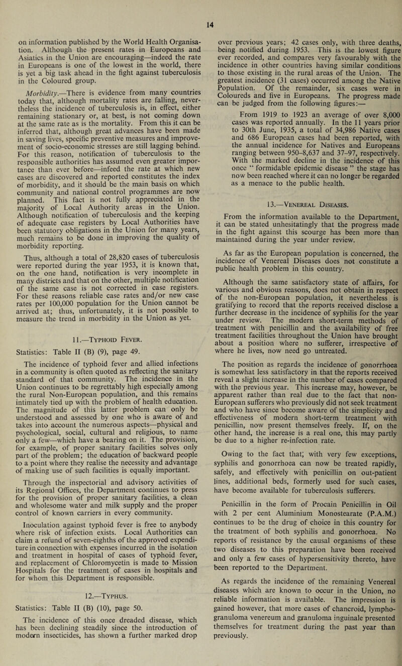 on information published by the World Health Organisa¬ tion. Although the present rates in Europeans and Asiatics in the Union are encouraging—indeed the rate in Europeans is one of the lowest in the world, there is yet a big task ahead in the fight against tuberculosis in the Coloured group. Morbidity.—There is evidence from many countries today that, although mortality rates are falling, never¬ theless the incidence of tuberculosis is, in effect, either remaining stationary or, at best, is not coming down at the same rate as is the mortality. From this it can be inferred that, although great advances have been made in saving lives, specific preventive measures and improve¬ ment of socio-economic stresses are still lagging behind. For this reason, notification of tuberculosis to the responsible authorities has assumed even greater impor¬ tance than ever before—infeed the rate at which new cases are discovered and reported constitutes the index of morbidity, and it should be the main basis on which community and national control programmes are now planned. This fact is not fully appreciated in the majority of Local Authority areas in the Union. Although notification of tuberculosis and the keeping of adequate case registers by Local Authorities have been statutory obligations in the Union for many years, much remains to be done in improving the quality of morbidity reporting. Thus, although a total of 28,820 cases of tuberculosis were reported during the year 1953, it is known that, on the one hand, notification is very incomplete in many districts and that on the other, multiple notification of the same case is not corrected in case registers. For these reasons reliable case rates and/or new case rates per 100,000 population for the Union cannot be arrived at; thus, unfortunately, it is not possible to measure the trend in morbidity in the Union as yet. 11.—Typhoid Fever. Statistics: Table II (B) (9), page 49. The incidence of typhoid fever and allied infections in a community is often quoted as reflecting the sanitary standard of that community. The incidence in the Union continues to be regrettably high especially among the rural Non-European population, and this remains intimately tied up with the problem of health education. The magnitude of this latter problem can only be understood and assessed by one who is aware of and takes into account the numerous aspects—physical and psychological, social, cultural and religious, to name only a few—which have a bearing on it. The provision, for example, of proper sanitary facilities solves only part of the problem; the education of backward people to a point where they realise the necessity and advantage of making use of such facilities is equally important. Through the inspectorial and advisory activities of its Regional Offices, the Department continues to press for the provision of proper sanitary facilities, a clean and wholesome water and milk supply and the proper control of known carriers in every community. Inoculation against typhoid fever is free to anybody where risk of infection exists. Local Authorities can claim a refund of seven-eighths of the approved expendi¬ ture in connection with expenses incurred in the isolation and treatment in hospital of cases of typhoid fever, and replacement of Chloromycetin is made to Mission Hospitals for the treatment of cases in hospitals and for whom this Department is responsible. 12.—Typhus. Statistics: Table II (B) (10), page 50. The incidence of this once dreaded disease, which has been declining steadily since the introduction of modern insecticides, has shown a further marked drop over previous years; 42 cases only, with three deaths, being notified during 1953. This is the lowest figure ever recorded, and compares very favourably with the incidence in other countries having similar conditions to those existing in the rural areas of the Union. The greatest incidence (31 cases) occurred among the Native Population. Of the remainder, six cases were in Coloureds and five in Europeans. The progress made can be judged from the following figures:— From 1919 to 1923 an average of over 8,000 cases was reported annually. In the 11 years prior to 30th June, 1935, a total of 34,986 Native cases and 686 European cases had been reported, with the annual incidence for Natives and Europeans ranging between 950-8,637 and 37-97, respectively. With the marked decline in the incidence of this once “ formidable epidemic disease ” the stage has now been reached where it can no longer be regarded as a menace to the public health. 13.—Venereal Diseases. From the information available to the Department, it can be stated unhesitatingly that the progress made in the fight against this scourge has been more than maintained during the year under review. As far as the European population is concerned, the incidence of Venereal Diseases does not constitute a public health problem in this country. Although the same satisfactory state of affairs, for various and obvious reasons, does not obtain in respect of the non-European population, it nevertheless is gratifying to record that the reports received disclose a further decrease in the incidence of syphilis for the year under review. The modern short-term methods of treatment with penicillin and the availability of free treatment facilities throughout the Union have brought about a position where no sufferer, irrespective of where he lives, now need go untreated. The position as regards the incidence of gonorrhoea is somewhat less satisfactory in that the reports received reveal a slight increase in the number of cases compared with the previous year. This increase may, however, be apparent rather than real due to the fact that non- European sufferers who previously did not seek treatment and who have since become aware of the simplicity and effectiveness of modern short-term treatment with penicillin, now present themselves freely. If, on the other hand, the increase is a real one, this may partly be due to a higher re-infection rate. Owing to the fact that; with very few exceptions, syphilis and gonorrhoea can now be treated rapidly, safely, and effectively with penicillin on out-patient lines, additional beds, formerly used for such cases, have become available for tuberculosis sufferers. Penicillin in the form of Procain Penicillin in Oil with 2 per cent Aluminium Monostearate (P.A.M.) continues to be the drug of choice in this country for the treatment of both syphilis and gonorrhoea. No reports of resistance by the causal organisms of these two diseases to this preparation have been received and only a few cases of hypersensitivity thereto, have been reported to the Department. As regards the incidence of the remaining Venereal diseases which are known to occur in the Union, no reliable information is available. The impression is gained however, that more cases of chancroid, lympho¬ granuloma venereum and granuloma inguinale presented themselves for treatment during the past year than previously.