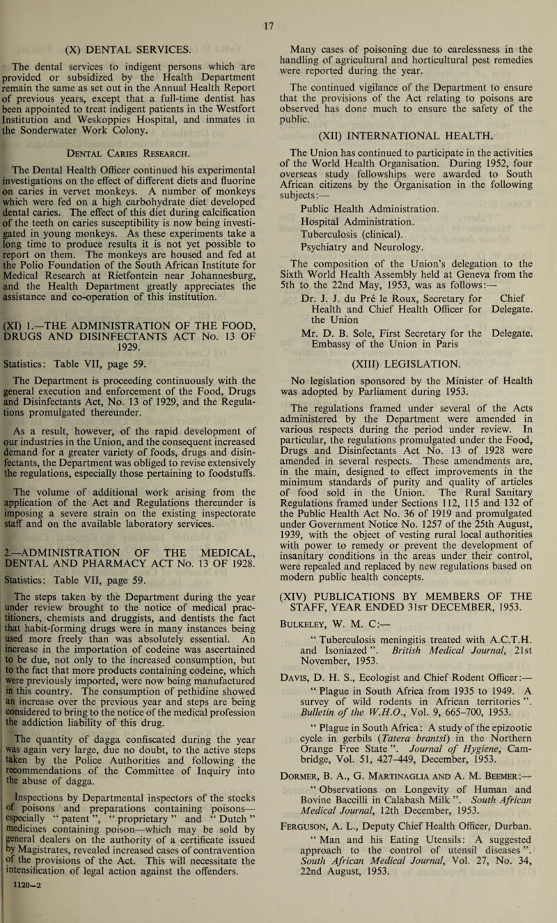 (X) DENTAL SERVICES. The dental services to indigent persons which are provided or subsidized by the Health Department remain the same as set out in the Annual Health Report of previous years, except that a full-time dentist has been appointed to treat indigent patients in the Westfort Institution and Weskoppies Hospital, and inmates in the Sonderwater Work Colony. Dental Caries Research. The Dental Health Officer continued his experimental investigations on the effect of different diets and fluorine on caries in vervet monkeys. A number of monkeys which were fed on a high carbohydrate diet developed dental caries. The effect of this diet during calcification of the teeth on caries susceptibility is now being investi¬ gated in young monkeys. As these experiments take a long time to produce results it is not yet possible to report on them. The monkeys are housed and fed at the Polio Foundation of the South African Institute for Medical Research at Rietfontein near Johannesburg, and the Health Department greatly appreciates the assistance and co-operation of this institution. (XI) 1.—THE ADMINISTRATION OF THE FOOD, DRUGS AND DISINFECTANTS ACT No. 13 OF 1929. Statistics: Table VII, page 59. The Department is proceeding continuously with the general execution and enforcement of the Food, Drugs and Disinfectants Act, No. 13 of 1929, and the Regula¬ tions promulgated thereunder. As a result, however, of the rapid development of our industries in the Union, and the consequent increased demand for a greater variety of foods, drugs and disin¬ fectants, the Department was obliged to revise extensively the regulations, especially those pertaining to foodstuffs. The volume of additional work arising from the application of the Act and Regulations thereunder is imposing a severe strain on the existing inspectorate staff and on the available laboratory services. 2.—ADMINISTRATION OF THE MEDICAL, DENTAL AND PHARMACY ACT No. 13 OF 1928. Statistics: Table VII, page 59. The steps taken by the Department during the year under review brought to the notice of medical prac¬ titioners, chemists and druggists, and dentists the fact that habit-forming drugs were in many instances being used more freely than was absolutely essential. An increase in the importation of codeine was ascertained to be due, not only to the increased consumption, but to the fact that more products containing codeine, which were previously imported, were now being manufactured in this country. The consumption of pethidine showed an increase over the previous year and steps are being considered to bring to the notice of the medical profession the addiction liability of this drug. The quantity of dagga confiscated during the year was again very large, due no doubt, to the active steps taken by the Police Authorities and following the recommendations of the Committee of Inquiry into the abuse of dagga. Inspections by Departmental inspectors of the stocks of poisons and preparations containing poisons— especially “ patent ”, “ proprietary ” and “ Dutch ” medicines containing poison—which may be sold by general dealers on the authority of a certificate issued by Magistrates, revealed increased cases of contravention of the provisions of the Act. This will necessitate the intensification of legal action against the offenders. 1120-2 Many cases of poisoning due to carelessness in the handling of agricultural and horticultural pest remedies were reported during the year. The continued vigilance of the Department to ensure that the provisions of the Act relating to poisons are observed has done much to ensure the safety of the public. (XII) INTERNATIONAL HEALTH. The Union has continued to participate in the activities of the World Health Organisation. During 1952, four overseas study fellowships were awarded to South African citizens by the Organisation in the following subjects:— Public Health Administration. Hospital Administration. Tuberculosis (clinical). Psychiatry and Neurology. The composition of the Union’s delegation to the Sixth World Health Assembly held at Geneva from the 5th to the 22nd May, 1953, was as follows:— Dr. J. J. du Pre le Roux, Secretary for Chief Health and Chief Health Officer for Delegate. the Union Mr. D. B. Sole, First Secretary for the Delegate. Embassy of the Union in Paris (XIII) LEGISLATION. No legislation sponsored by the Minister of Health was adopted by Parliament during 1953. The regulations framed under several of the Acts administered by the Department were amended in various respects during the period under review. In particular, the regulations promulgated under the Food, Drugs and Disinfectants Act No. 13 of 1928 were amended in several respects. These amendments are, in the main, designed to effect improvements in the minimum standards of purity and quality of articles of food sold in the Union. The Rural Sanitary Regulations framed under Sections 112, 115 and 132 of the Public Health Act No. 36 of 1919 and promulgated under Government Notice No. 1257 of the 25th August, 1939, with the object of vesting rural local authorities with power to remedy or prevent the development of insanitary conditions in the areas under their control, were repealed and replaced by new regulations based on modern public health concepts. (XIV) PUBLICATIONS BY MEMBERS OF THE STAFF, YEAR ENDED 31st DECEMBER, 1953. Bulkeley, W. M. C:— “ Tuberculosis meningitis treated with A.C.T.H. and Isoniazed ”. British Medical Journal, 21st November, 1953. Davis, D. H. S., Ecologist and Chief Rodent Officer:—• “ Plague in South Africa from 1935 to 1949. A survey of wild rodents in African territories ”. Bulletin of the W.H.O., Vol. 9, 665-700, 1953. “ Plague in South Africa: A study of the epizootic cycle in gerbils (Tatera brantsi) in the Northern Orange Free State Journal of Hygiene, Cam¬ bridge, Vol. 51, 427-449, December, 1953. Dormer, B. A., G. Martinaglia and A. M. Beemer:— “ Observations on Longevity of Human and Bovine Baccilli in Calabash Milk ”. South African Medical Journal, 12th December, 1953. Ferguson, A. L., Deputy Chief Health Officer, Durban. “ Man and his Eating Utensils: A suggested approach to the control of utensil diseases ”. South African Medical Journal, Vol. 27, No. 34, 22nd August, 1953.