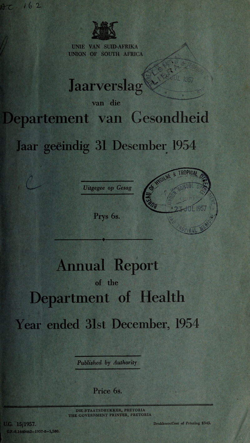 UNIE VAN SUID-AFRIKA UNION OF SOUTH AFRICA w.jf' <x._ <5 uji\ f $ fi: * H Jaarverslag V.p 5 j! ‘oQ/ van die epartement van Gesondheid Jaar geeindig 31 Desember 1954 d Annual Report of the Department of Health Year ended 31st December, 1954 | Published by Authority Price 6s. DIE STAATSDRUKKER, PRETORIA THE GOVERNMENT PRINTER, PRETORIA U.G. 15/1957. G.P.-S.1440462—1957-8—1,580. Drukkoste/Cost of Printing £345.