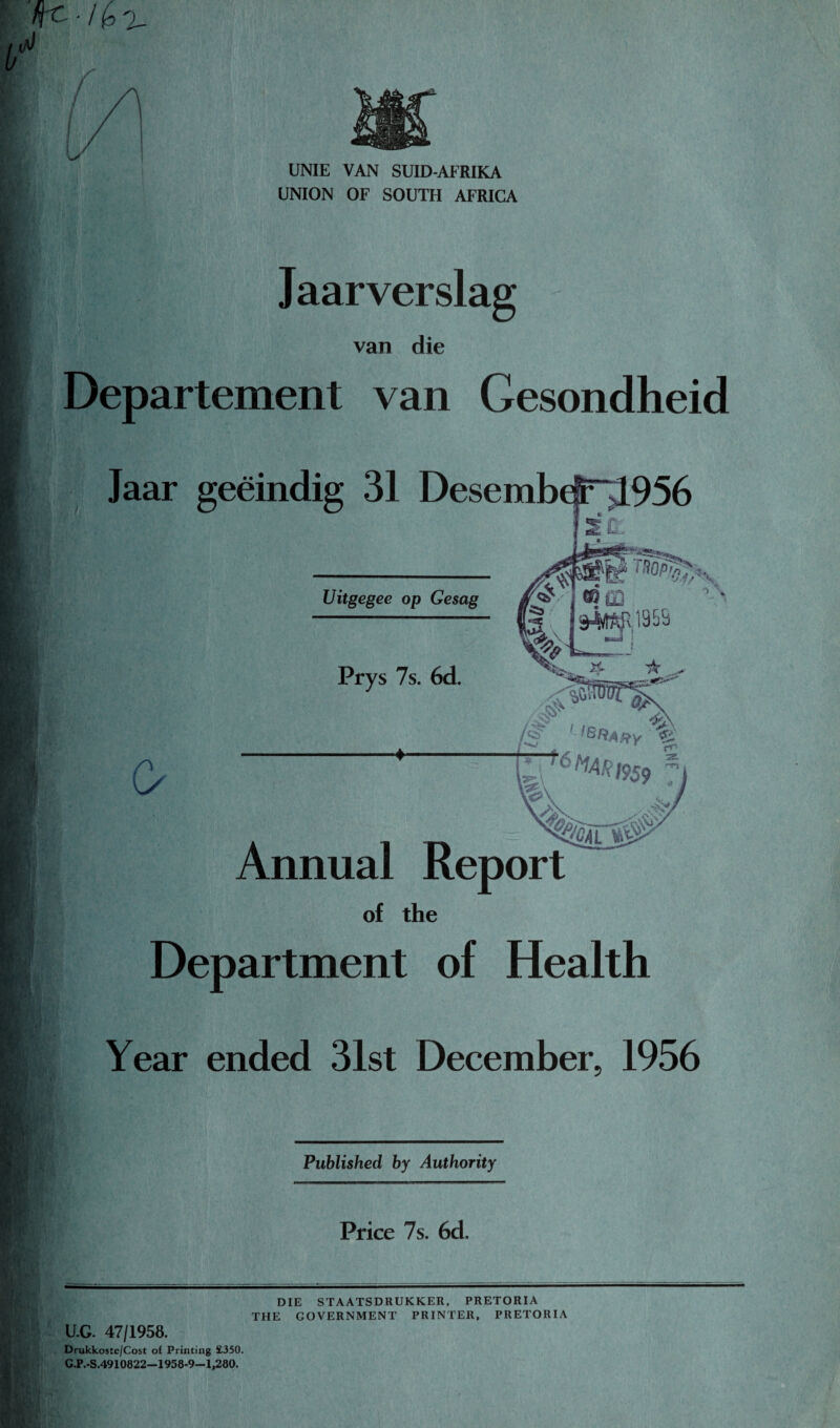 UNIE VAN SUID-AFRIKA UNION OF SOUTH AFRICA Jaarverslag van die Departement van Gesondheid Jaar geeindig 31 Uitgegee op Gesag Prys 7s. 6d. o LI**A*y% I'&MAR Annual Report of the Department of Health Year ended 31st December. 1956 Published by Authority Price 7s. 6d. U.G. 47/1958. Drukkoste/Cost of Printing £350. C.P.-S.4910822—1958-9—1,280. DIE STAATSDRUKKER, PRETORIA THE GOVERNMENT PRINTER, PRETORIA