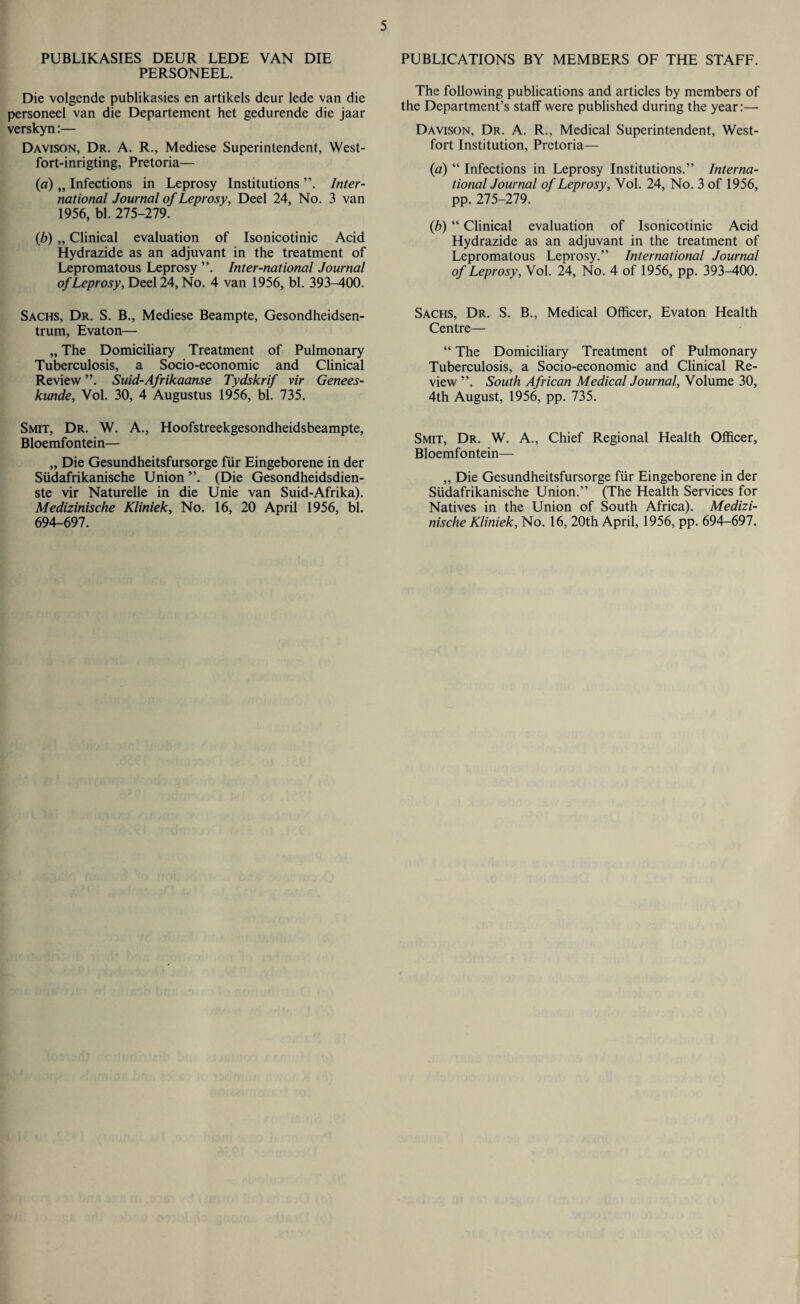 PUBLIKASIES DEUR LEDE VAN DIE PERSONEEL. Die volgende publikasies en artikels deur lede van die personeel van die Departement het gedurende die jaar verskyn:— Davison, Dr. A. R., Mediese Superintendent, West- fort-inrigting, Pretoria— (a) „ Infections in Leprosy Institutions Inter¬ national Journal of Leprosy, Deel 24, No. 3 van 1956, bl. 275-279. (b) „ Clinical evaluation of Isonicotinic Acid Hydrazide as an adjuvant in the treatment of Lepromatous Leprosy ”. Inter-national Journal of Leprosy, Deel 24, No. 4 van 1956, bl. 393-400. Sachs, Dr. S. B., Mediese Beampte, Gesondheidsen- trum, Evaton— „ The Domiciliary Treatment of Pulmonary Tuberculosis, a Socio-economic and Clinical Review Suid-Afrikaanse Tydskrif vir Genees- kunde, Vol. 30, 4 Augustus 1956, bl. 735. Smit, Dr. W. A., Hoofstreekgesondheidsbeampte, Bloemfontein— „ Die Gesundheitsfursorge fur Eingeborene in der Sudafrikanische Union (Die Gesondheidsdien- ste vir Naturelle in die Unie van Suid-Afrika). Medizinische Kliniek, No. 16, 20 April 1956, bl. 694-697. PUBLICATIONS BY MEMBERS OF THE STAFF. The following publications and articles by members of the Department’s staff were published during the year:—- Davison, Dr. A. R., Medical Superintendent, West- fort Institution, Pretoria— (a) “ Infections in Leprosy Institutions.” Interna¬ tional Journal of Leprosy, Vol. 24, No. 3 of 1956, pp. 275-279. (b) “ Clinical evaluation of Isonicotinic Acid Hydrazide as an adjuvant in the treatment of Lepromatous Leprosy.” International Journal of Leprosy, Vol. 24, No. 4 of 1956, pp. 393^400. Sachs, Dr. S. B., Medical Officer, Evaton Health Centre— “ The Domiciliary Treatment of Pulmonary Tuberculosis, a Socio-economic and Clinical Re¬ view ”. South African Medical Journal, Volume 30, 4th August, 1956, pp. 735. Smit, Dr. W. A., Chief Regional Health Officer, Bloemfontein— ,, Die Gesundheitsfursorge fiir Eingeborene in der Siidafrikanische Union.” (The Health Services for Natives in the Union of South Africa). Medizi¬ nische Kliniek, No. 16, 20th April, 1956, pp. 694-697.