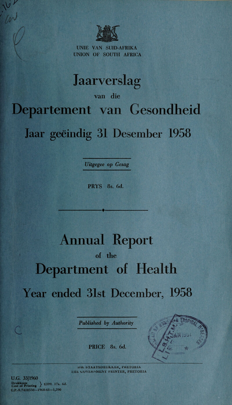 UNIE VAN SUID-AFRIKA UNION OF SOUTH AFRICA Jaarverslag van die Departement van Gesondheid Jaar geeindig 31 Desember 1958 Uitgegee op Gesag PRYS 8s. 6d. Annual Report of the Department of Health Year ended 31st December, 1958 UlE bTAATSDRUKKER, PRETORIA 1 HE GOVERNMENT PRINTER, PRETORIA U.G. 33/1960 Drukkostc \ ooqo 17. <-Ki Cost of Printing / J'8' oa‘ G.P.-S.7428550—1960-61—1,290