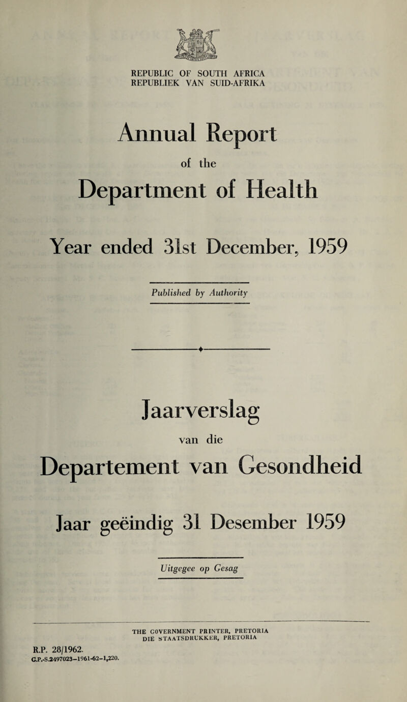 REPUBLIC OF SOUTH AFRICA REPUBLIEK VAN SUID-AFRIKA Annual Report of the Department of Health Year ended 31st December, 1959 Published by Authority Jaarverslag van die Departement van Gesondheid Jaar geeindig 31 Desember 1959 Uitgegee op Gesag R.P. 28/1962. G.P.-S.2497023—1961*62—1,220. THE GOVERNMENT PRINTER, PRETORIA DIE STAATSDRGKKER. PRETORIA