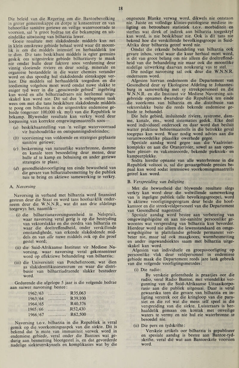 Die beleid van die Regering om die Bantoebevolking in groter gemeenskappe en dorpe te konsentreer en van behooriike sanitere geriewe en veilige watervoorrade te voorsien, sal ’n groot bydrae tot die bekamping en uit- eindelike uitwissing van bilharzia lewer. Goeie resultate met slakdodende middels kan net in klein omskrewe gebiede behaal word waar dit moont- lik is om die middels intensief en herhaaldelik toe te dien. Die tans beskikbare middels is egter geensins geskik om uitgestrekte gebiede bilharziavry te maak nie omdat hulle deur faktore soos verdunning deur vinnig vloeiende riviere en deur sonlig, minerale en organiese bestanddele in die water chemies verander word en dus spoedig hul slakdodende eienskappe ver- loor. Die middels sal herhaaldelik toegedien en die toediening volgehou moet word omdat nuwe slakke te eniger tyd weer in die „gesuiwerde gebied” ingebring kan word en alle bilharziadraers nie heeltemal uitge- skakel kan word nie. Dit sal dus ’n onbegonne taak wees om met die tans beskikbare slakdodende middels te poog om bilharzia in die uitgestrekte endemiese ge¬ biede (ongeveer 100,000 vk. myl) van die Republiek te bekamp. Blywender resultate kan verkry word deur toepassing van korrekte omgewingsmaatreels soos— (a) beskikbaarstelling van ’n veilige watervoorraad vir huishoudelike en ontspanningsdoeleindes; (b) voorsiening van voldoende en strategies geplaaste sanitere geriewe; (c) beskerming van natuurlike waterbronne, damme en kanale teen besoedeling deur mense, deur hulle af te kamp en behuising en ander geriewe strategies te plaas; (d) gesondheidsvoorligting ten einde bewustheid van die gevare van bilharziabesmetting by die publiek tuis te bring en aktiewe samewerking te verkry. A. Navorsing Navorsing in verband met bilharzia word finansieel gesteun deur die Staat en word tans hoofsa^klik onder- neem deur die W.N.N.R., wat dit aan drie afdelings toegewys het, naamlik— (i) die bilharzianavorsingseenheid te Nelspruit, waar navorsing veral gerig is op die bestryding van vektorslakke en die oordra van bilharzia en waar die doeltreffendheid, onder verskillende omstandighede, van erkende slakdodende mid- dels en van alle nuwe middels ook op die proef gestel word; (ii) die Suid-Afrikaanse Instituut vir Mediese Na¬ vorsing, waar navorsing veral gekonsentreer word op effektiewe behandeling van bilharzia; (iii) die Universiteit van Potchefstroom, wat dien as slakidentifikasiesentrum en waar die distri- busie van bilharziadraende slakke bestudeer word. Gedurende die afgelope 5 jaar is die volgende bedrae aan suiwer navorsing bestee: 1962/63 . . R35,063 1963/64 . . R39.100 1964/65 . . R40,376 1965/66 . . R52,430 1966/67 . . R62,500 Navorsing t.o.v. bilharzia in die Republiek is veral gemik op die voorkomingsaspek van die siekte. Dit is bekend dat ’n mate van immuniteit verwek word in endemiese gebiede, veral onder die Bantoes wat ge- durig aan besmetting blootgestel is, en dat gevorderde nadelige siekteverskynsels en komplikasies wat by die ongesoute Blanke verwag word, dikwels nie ontstaan nie. Juiste en volledige klinies-patologiese mediese in- ligting en betroubare statistiek t.o.v. morbiditeit en sterftes wat direk of indirek aan bilharzia toegeskryf kan word, is nie beskikbaar nie. Ook is dit tans nie bekend hoe die verskillende bevolkingsgroepe in Suid- Afrika deur bilharzia getref word nie. Omdat die erkende behandeling van bilharzia ook gevare inhou, veral waar die kuur herhaal moet word, is dit van groot belang om nie alleen die doeltreffend¬ heid van die behandeling nie maar ook die moontlike nadelige uitwerking daarvan noukeurig vas te stel. Die nodige navorsing sal ook deur die W.N.N.R. onderneem word. Afgesien hiervan onderneem die Departement van Gesondheid deur sy Ekologiese Af deling te Johannes¬ burg in samewerking met sy streekpersoneel en die W.N.N.R. en die Instituut vir Mediese Navorsing uit- gebreide opnames dwarsdeur die Republiek ten einde die voorkoms van bilharzia en die distribusie van vektorslakke buite die reeds bekende endemiese ge¬ biede te behandel. Die hele gebied, insluitende riviere, systrome, dam¬ me, kanale, ens., word sistematies gedek. Elke deel word individueel ondersoek en daar word dan besluit watter praktiese beheermaatreels in die betrokke geval toegepas kan word. Waar nodig word advies aan die verantwoordelike plaaslike owerhede gegee. Spesiale aandag word gegee aan die Vaalrivier- kompleks en aan die Oranjerivier, sowel as aan open- bare plesier- en vakansieoorde, bekende piekniek- en kampeerplekke. Sodra hierdie opname van alle waterbronne in die Republiek voltooi is, sal die gevaargebiede presies be- paal kan word sodat intensiewe voorkomingsmaatreels getref kan word. B. Verspreiding van lnligting Met die bewustheid dat blywende resultate slegs verkry kan word deur die welwillende samewerking van ’n ingeligte publiek (alle bevolkingsgroepe), word ’n aktiewe voorligtingsprogram deur beide die hoof- kantoor en die streekveldpersoneel van die Departement van Gesondheid nagestreef. Spesiale aandag word bestee aan verbetering van omgewingshigiene en aan nie-sanitere persoonlike ge- woontes wat verspreiding van bilharzia kan bevorder. Hierdeur word nie alleen die lewenstandaard en omge¬ wingshigiene in plattelandse gebiede permanent ver- beter nie, maar sal ook maagkoors, wurmbesmetting en ander ingewandsiektes saam met bilharzia uitge- skakel kan word. Afgesien van individuele en groepsvoorligting op persoonlike vlak deur veldpersoneel in endemiese gebiede maak die Departement reeds jare lank gebruik van die volgende voorligtingsmetodes: (i) Die radio: By verskeie geleenthede is praatjies oor die radio, veral Radio Bantoe, met vriendelike ver- gunning van die Suid-Afrikaanse Uitsaaikorpo- rasie aan die publiek uitgesaai. Daar is veral gewaarsku teen die gevare van bilharzia en in- ligting verstrek oor die kringloop van die para- siet en die rol wat die mens self speel in die verspreiding van die siekte. Luisteraars is her¬ haaldelik gemaan om kontak met onveilige waters te vermy en nie hul eie waterbronne te besoedel nie. (ii) Die pers en tydskrifte: Verskeie artikels oor bilharzia is gepubliseer en spesiale aandag is bestee aan Bantoe-tyd- skrifte, veral die wat aan Bantoeskole voorsien word.