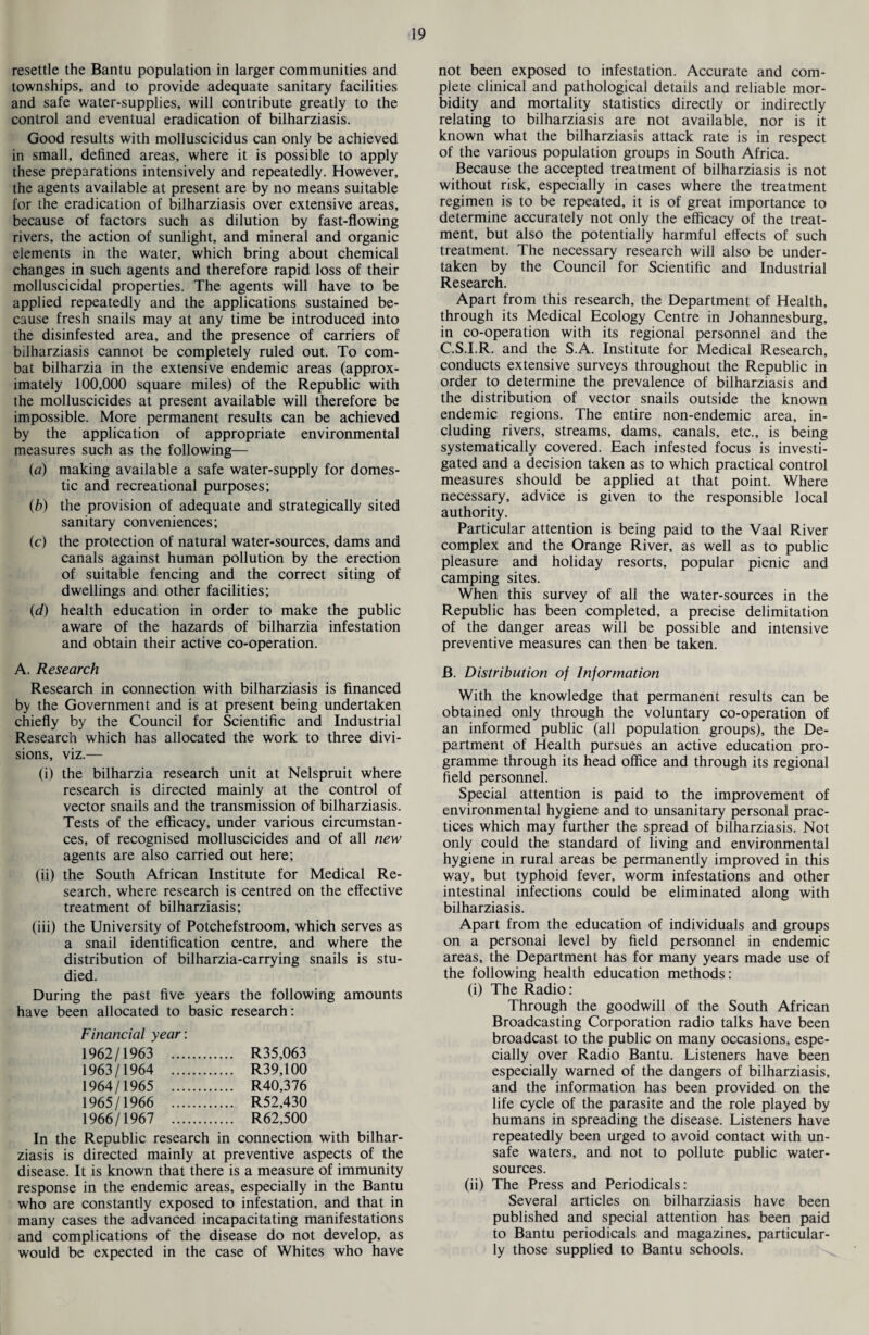 resettle the Bantu population in larger communities and townships, and to provide adequate sanitary facilities and safe water-supplies, will contribute greatly to the control and eventual eradication of bilharziasis. Good results with molluscicidus can only be achieved in small, defined areas, where it is possible to apply these preparations intensively and repeatedly. However, the agents available at present are by no means suitable for the eradication of bilharziasis over extensive areas, because of factors such as dilution by fast-flowing rivers, the action of sunlight, and mineral and organic elements in the water, which bring about chemical changes in such agents and therefore rapid loss of their molluscicidal properties. The agents will have to be applied repeatedly and the applications sustained be¬ cause fresh snails may at any time be introduced into the disinfested area, and the presence of carriers of bilharziasis cannot be completely ruled out. To com¬ bat bilharzia in the extensive endemic areas (approx¬ imately 100,000 square miles) of the Republic with the molluscicides at present available will therefore be impossible. More permanent results can be achieved by the application of appropriate environmental measures such as the following— (a) making available a safe water-supply for domes¬ tic and recreational purposes; (b) the provision of adequate and strategically sited sanitary conveniences; (c) the protection of natural water-sources, dams and canals against human pollution by the erection of suitable fencing and the correct siting of dwellings and other facilities; (d) health education in order to make the public aware of the hazards of bilharzia infestation and obtain their active co-operation. A. Research Research in connection with bilharziasis is financed by the Government and is at present being undertaken chiefly by the Council for Scientific and Industrial Research which has allocated the work to three divi¬ sions, viz.— (i) the bilharzia research unit at Nelspruit where research is directed mainly at the control of vector snails and the transmission of bilharziasis. Tests of the efficacy, under various circumstan¬ ces, of recognised molluscicides and of all new agents are also carried out here; (ii) the South African Institute for Medical Re¬ search, where research is centred on the effective treatment of bilharziasis; (iii) the University of Potchefstroom, which serves as a snail identification centre, and where the distribution of bilharzia-carrying snails is stu¬ died. During the past five years the following amounts have been allocated to basic research: Financial year: 1962/1963 R35,063 1963/1964 R39,100 1964/1965 R40,376 1965/1966 R52,430 1966/1967 . R62,500 In the Republic research in connection with bilhar¬ ziasis is directed mainly at preventive aspects of the disease. It is known that there is a measure of immunity response in the endemic areas, especially in the Bantu who are constantly exposed to infestation, and that in many cases the advanced incapacitating manifestations and complications of the disease do not develop, as would be expected in the case of Whites who have not been exposed to infestation. Accurate and com¬ plete clinical and pathological details and reliable mor¬ bidity and mortality statistics directly or indirectly relating to bilharziasis are not available, nor is it known what the bilharziasis attack rate is in respect of the various population groups in South Africa. Because the accepted treatment of bilharziasis is not without risk, especially in cases where the treatment regimen is to be repeated, it is of great importance to determine accurately not only the efficacy of the treat¬ ment, but also the potentially harmful effects of such treatment. The necessary research will also be under¬ taken by the Council for Scientific and Industrial Research. Apart from this research, the Department of Health, through its Medical Ecology Centre in Johannesburg, in co-operation with its regional personnel and the C.S.I.R. and the S.A. Institute for Medical Research, conducts extensive surveys throughout the Republic in order to determine the prevalence of bilharziasis and the distribution of vector snails outside the known endemic regions. The entire non-endemic area, in¬ cluding rivers, streams, dams, canals, etc., is being systematically covered. Each infested focus is investi¬ gated and a decision taken as to which practical control measures should be applied at that point. Where necessary, advice is given to the responsible local authority. Particular attention is being paid to the Vaal River complex and the Orange River, as well as to public pleasure and holiday resorts, popular picnic and camping sites. When this survey of all the water-sources in the Republic has been completed, a precise delimitation of the danger areas will be possible and intensive preventive measures can then be taken. B. Distribution of Information With the knowledge that permanent results can be obtained only through the voluntary co-operation of an informed public (all population groups), the De¬ partment of Health pursues an active education pro¬ gramme through its head office and through its regional field personnel. Special attention is paid to the improvement of environmental hygiene and to unsanitary personal prac¬ tices which may further the spread of bilharziasis. Not only could the standard of living and environmental hygiene in rural areas be permanently improved in this way, but typhoid fever, worm infestations and other intestinal infections could be eliminated along with bilharziasis. Apart from the education of individuals and groups on a personal level by field personnel in endemic areas, the Department has for many years made use of the following health education methods: (i) The Radio: Through the goodwill of the South African Broadcasting Corporation radio talks have been broadcast to the public on many occasions, espe¬ cially over Radio Bantu. Listeners have been especially warned of the dangers of bilharziasis, and the information has been provided on the life cycle of the parasite and the role played by humans in spreading the disease. Listeners have repeatedly been urged to avoid contact with un¬ safe waters, and not to pollute public water- sources. (ii) The Press and Periodicals: Several articles on bilharziasis have been published and special attention has been paid to Bantu periodicals and magazines, particular¬ ly those supplied to Bantu schools.