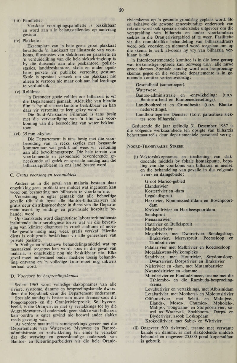 (iii) Pamflette: Verskeie voorligtingspamflette is beskikbaar en word aan alle belangstellendes op aanvraag gestuur. (iv) Plakkate: Eksemplare van ’n baie goeie groot plakkaat bevattende ’n landkaart ter illustrasie van voor- koms, illustrasies van slakdraers en parasiete en ’n verduideliking van die hele siektekringloop is by die duisende aan alle poskantore, polisie- stasies, landdroskantore, skole en ander open- bare persele vir publieke vertoning gestuur. Skole is spesiaal versoek om die plakkaat nie alleen te vertoon nie maar ook aan hul leerlinge te verduidelik. (v) Rolfilms: ’n Besonder goeie rolfilm oor bilharzia is vir die Departement gemaak. Afdrukke van hierdie film is by alle streekkantore beskikbaar en kan daar vir vertoning te leen gekry word. Die Suid-Afrikaanse Filmraad is tans besig met die vervaardiging van ’n film wat voor- koming van die besoedeling van water beklem- toon. (vi) 35 mm.-skyfies: Die Departement is tans besig met die voor- bereiding van ’n reeks skyfies met bygaande kommentaar wat geskik sal wees vir vertoning aan alle bevolkingsgroepe. Die hele terrein van voorkomende en gesondheid bevorderende ge- neeskunde sal gedek en spesiale aandag aan die bilharziaprobleem in ons land bestee word. C. Gratis voorsorg en teenmiddels Anders as in die geval van malaria bestaan daar ongelukkig geen profilaktiese middel wat ingeneem kan word om besmetting met bilharzia te voorkom nie. Voorsiening is egter gemaak dat alle behoeftige gevalle (dit sluit byna alle Bantoe-bilharzialyers in) gratis deur distriksgeneeshere in diens van die Departe¬ ment asook by sending- en provinsiale hospitale be- handel word. Op staatskoste word diagnostiese laboratoriumdienste insluitende duur serologiese toetse wat vir die bevesti- ging van kliniese diagnoses in vroee stadiums of moei- like gevalle nodig mag wees, gratis verskaf. Hierdie diens is ook gratis beskikbaar vir alle geneeshere van private pasiente. ’n Veilige en effektiewe behandelingsmiddel wat op massaskaal toegepas kan word, soos in die geval van malaria, is ongelukkig nog nie beskikbaar nie. Elke geval moet individueel onder mediese toesig behande- ling ontvang en ’n volledige kuur moet nog dikwels herhaal word. D. Voorsorg by besproeiingskemas Sedert 1963 word volledige slakopnames van alle riviere, systrome, damme en besproeiingskanale dwars- deur die Republiek deur die Departement ondemeem. Spesiale aandag is bestee aan nuwe skemas soos die Pongolapoort- en die Oranjerivierprojek. So, byvoor- beeld, is die Oranjerivier met sy vertakkings tot by die Augrabieswaterval ondersoek; geen slakke wat bilharzia kan oordra is egter gevind nie hoewel ander slakke reeds gevestig was. As verdere maatreel is samesprekings gevoer met die Departemente van Waterwese, Mynwese en Bantoe- administrasie en -ontwikkeling ten einde te verseker dat die werwing en geneeskundige ondersoek van Bantoe- en Kleurling-arbeiders vir die hele Oranje- rivierskema op ’n gesonde grondslag geplaas word. Bo en behalwe die gewone geneeskundige ondersoek van rekrute word ook spesiale ondersoeke uitgevoer om die verspreiding van bilharzia en ander voorkombare siektes in die Oranjeriviergebied af te weer. Fasiliteite vir die onmiddellike behandeling van bilharziadraers word ook voorsien en niemand word toegelaat om op die skema te werk alvorens hy vry van bilharzia ver- klaar is nie. ’n Interdepartementele komitee is in die lewe geroep wat toekomstige optrede kan oorweeg t.o.v. alle nuwe groot skemas. Spesiale aandag word aan besproeiing¬ skemas gegee en die volgende departemente is in ge- noemde komitee verteenwoordig: Gesondheid (sameroeper). Waterwese. Bantoe-administrasie en -ontwikkeling: (t.o.v. Bantoe-arbeid en Bantoenedersettings). Landboukrediet en Grondbesit: (t.o.v. Blanke- nedersettings). Landbou-tegniese Dienste: (t.o.v. parasitiese siek¬ tes soos bilharzia). Gedurende die jaar geeindig 31 Desember 1967 is die volgende werksaamhede ten opsigte van bilharzia beheermaatreels deur departementele personeel verrig: Noord-Transvaalse Streek (i) Vektorslakopnames en toediening van slak- dodende middels by fokale kontakpunte, bepa- ling van die voorkoms van bilharzia in mense, en die behandeling van gevalle in die volgende rivier- en damgebiede: Groot Marico-gebied Elandsrivier Kosterrivier en -dam Legaladispruit Hexrivier, Kommissiedrifdam en Boschpoort- dam Krokodilrivier en Hartbeespoortdam Sandspruit Pienaarsrivier Platrivier en Buffelspruit Matlabasrivier Mogolrivier, met Dwarsrivier, Sondagsloop, Brakrivier, Merryspruit, Poerseloop en Tambotirivier Palalarivier met Melkrivier en Koedoesloop Mogalakwena-Nylkompleks Sandrivier, met Houtrivier, Strydomsloop, Dwarsrivier, Dorpsrivier en Brakrivier Njelerivier en -dam, met Mutambarivier Nwanedzirivier en -damme Mutalerivier en Fundudzimeer, tesame met die Tshiombo- en die Rambuda-besproeiing- skema Levuburivier en vertakkings, met Albisinidam Letabarivier, met Mooketsi- en Molototsirivier Olifantsrivier, met Selati- en Makujwe-, Elands-, Moses-, Chumies-, Mpholele-, Malips-, Tougwane- en Stulpoortrivier, so- wel as Waterval-, Spekboom-, Dorps- en Blyderivier, asook Loskopdam Krokodilrivier, met Sabie- en Witrivier. (ii) Ongeveer 500 riviermyl, tesame met verwante kanale en damme, is met slakdodende middels behandel en ongeveer 25,000 pond kopersulfaat is gebruik.