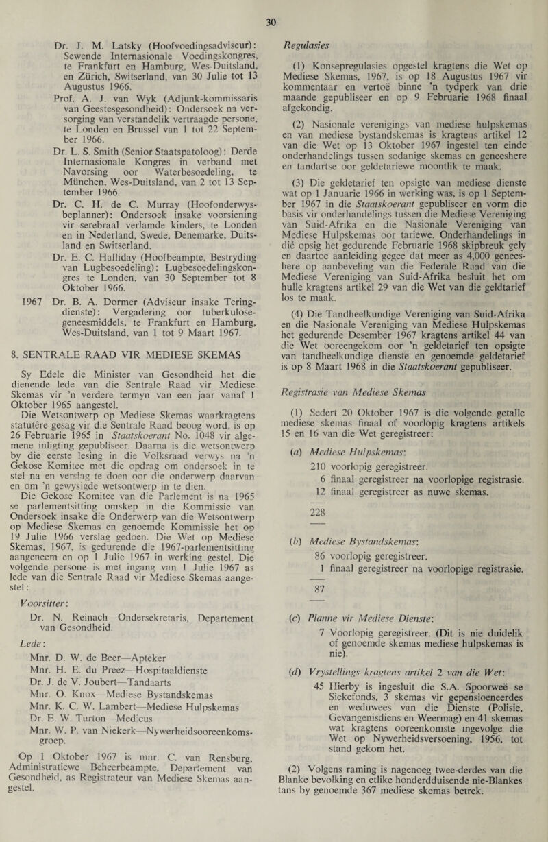 Dr. J. M. Latsky (Hoofvoedingsadviseur): Sewende Intemasionale Voedingskongres, te Frankfurt en Hamburg, Wes-Duitsland, en Zurich, Switserland, van 30 Julie tot 13 Augustus 1966. Prof. A. J. van Wyk (Adjunk-kommissaris van Geestesgesondheid): Ondersoek na ver- sorging van verstandelik vertraagde persone, te Londen en Brussel van 1 tot 22 Septem¬ ber 1966. Dr. L. S. Smith (Senior Staatspatoloog): Derde Intemasionale Kongres in verband met Navorsing oor Waterbesoedeling, te Miinchen, Wes-Duitsland, van 2 tot 13 Sep¬ tember 1966. Dr. C. H. de C. Murray (Hoofonderwys- beplanner): Ondersoek insake voorsiening vir serebraal verlamde kinders, te Londen en in Nederland, Swede, Denemarke, Duits- land en Switserland. Dr. E. C. Halliday (Hoofbeampte, Bestryding van Lugbesoedeling): Lugbesoedelingskon- gres te Londen, van 30 September tot 8 Oktober 1966. 1967 Dr. B. A. Dormer (Adviseur insake Tering- dienste): Vergadering oor tuberkulose- geneesmiddels, te Frankfurt en Flamburg, Wes-Duitsland, van 1 tot 9 Maart 1967. 8. SENTRALE RAAD VIR MEDIESE SKEMAS Sy Edele die Minister van Gesondheid het die dienende lede van die Sentrale Raad vir Mediese Skemas vir ’n verdere termyn van een jaar vanaf 1 Oktober 1965 aangestel. Die Wetsontwerp op Mediese Skemas waarkragtens statutere gesag vir die Sentrale Raad beoog word, is op 26 Februarie 1965 in Staatskoerant No. 1048 vir alge- mene inligting gepubliseer. Daama is die wetsontwerp by die eerste lesing in die Volksraad verwys na ’n Gekose Komitee met die opdrag om ondersoek in te stel na en ver.slag te doen oor the onderwerp daarvan en om ’n gewysmde wetsontwerp in te dien. Die Gekose Komitee van die Parlement is na 1965 se parlementsitting omskep in die Kommissie van Ondersoek insake die Onderwerp van die Wetsontwerp op Mediese Skemas en genoemde Kommissie het op 19 Julie 1966 verslag gedoen. Die Wet op Mediese Skemas, 1967, is gedurende die 1967-parlementsitting aangeneem en op 1 Julie 1967 in werking gestel. Die volgende persone is met ingang van 1 Julie 1967 as lede van die Sentrale Raad vir Mediese Skemas aange¬ stel : V oor sit ter: Dr. N. Reinach—Ondersekretaris, Departement van Gesondheid. Lede: Mnr. D. W. de Beer—Apteker Mnr. H. E. du Preez—Hospitaaldienste Dr. J. de V. Joubert—Tandaarts Mnr. O. Knox—Mediese Bystandskemas Mnr. K. C. W. Lambert—Mediese Hulpskemas Dr. E. W. Turton—Med'cus Mnr. W. P. van Niekerk—Nywerheidsooreenkoms- groep. Op 1 Oktober 1967 is mnr. C. van Rensburg, Administratiewe Beheerbeampte, Departement van Gesondheid, as Registrateur van Mediese Skemas aan¬ gestel. Regulasies (1) Konsepregulasies opgestel kragtens die Wet op Mediese Skemas, 1967, is op 18 Augustus 1967 vir kommentaar en vertoe binne ’n tydperk van drie maande gepubliseer en op 9 Februarie 1968 finaal afgekondig. (2) Nasionale verenigings van mediese hulpskemas en van mediese bystandskemas is kragtens artikel 12 van die Wet op 13 Oktober 1967 ingestel ten einde onderhandelings tussen sodanige skemas en geneeshere en tandartse oor geldetariewe moontlik te maak. (3) Die geldetarief ten opsigte van mediese dienste wat op 1 Januarie 1966 in werking was, is op 1 Septem¬ ber 1967 in die Staatskoerant gepubliseer en vorm die basis vir onderhandelings tussen die Mediese Vereniging van Suid-Afrika en die Nasionale Vereniging van Mediese Hulpskemas oor tariewe. Onderhandelings in die opsig het gedurende Februarie 1968 skipbreuk gely en daartoe aanleiding gegee dat meer as 4,000 genees¬ here op aanbeveling van die Federale Raad van die Mediese Vereniging van Suid-Afrika besluit het om hulle kragtens artikel 29 van die Wet van die geldtarief los te maak. (4) Die Tandheelkundige Vereniging van Suid-Afrika en die Nasionale Vereniging van Mediese Hulpskemas het gedurende Desember 1967 kragtens artikel 44 van die Wet ooreengekom oor ’n geldetarief ten opsigte van tandheelkundige dienste en genoemde geldetarief is op 8 Maart 1968 in die Staatskoerant gepubliseer. Registrasie van Mediese Skemas (1) Sedert 20 Oktober 1967 is die volgende getalle mediese skemas finaal of voorlopig kragtens artikels 15 en 16 van die Wet geregistreer: (a) Mediese Hulpskemas: 210 voorlopig geregistreer. 6 finaal geregistreer na voorlopige registrasie. 12 finaal geregistreer as nuwe skemas. 228 (b) Mediese Bystandskemas: 86 voorlopig geregistreer. 1 finaal geregistreer na voorlopige registrasie. 87 (c) Planne vir Mediese Dienste: 7 Voorlopig geregistreer. (Dit is nie duidelik of genoemde skemas mediese hulpskemas is nie) (d) Vrystellings kragtens artikel 2 van die Wet: 45 Hierby is ingesluit die S.A. Spoorwee se Siekefonds, 3 skemas vir gepensioeneerdes en weduwees van die Dienste (Polisie, Gevangenisdiens en Weermag) en 41 skemas wat kragtens ooreenkomste ingevolge die Wet op Nywerheidsversoening, 1956, tot stand gekom het. (2) Volgens raming is nagenoeg twee-derdes van die Blanke bevolking en etlike honderdduisende nie-Blankes tans by genoemde 367 mediese skemas betrek.