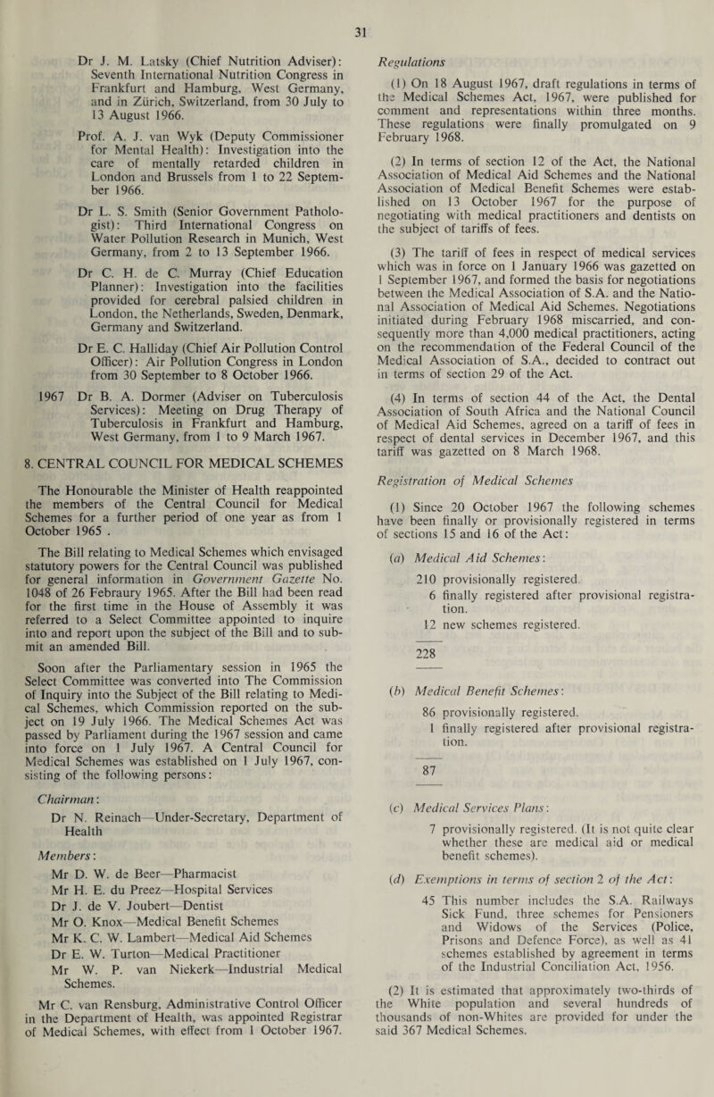 Dr J. M. Latsky (Chief Nutrition Adviser): Seventh International Nutrition Congress in Frankfurt and Flamburg, West Germany, and in Zurich, Switzerland, from 30 July to 13 August 1966. Prof. A. J. van Wyk (Deputy Commissioner for Mental Health): Investigation into the care of mentally retarded children in London and Brussels from 1 to 22 Septem¬ ber 1966. Dr L. S. Smith (Senior Government Patholo¬ gist): Third International Congress on Water Pollution Research in Munich, West Germany, from 2 to 13 September 1966. Dr C. H. de C. Murray (Chief Education Planner): Investigation into the facilities provided for cerebral palsied children in London, the Netherlands, Sweden, Denmark, Germany and Switzerland. Dr E. C. Halliday (Chief Air Pollution Control Officer): Air Pollution Congress in London from 30 September to 8 October 1966. 1967 Dr B. A. Dormer (Adviser on Tuberculosis Services): Meeting on Drug Therapy of Tuberculosis in Frankfurt and Hamburg, West Germany, from 1 to 9 March 1967. 8. CENTRAL COUNCIL FOR MEDICAL SCHEMES The Honourable the Minister of Health reappointed the members of the Central Council for Medical Schemes for a further period of one year as from 1 October 1965 . The Bill relating to Medical Schemes which envisaged statutory powers for the Central Council was published for general information in Government Gazette No. 1048 of 26 Febraury 1965. After the Bill had been read for the first time in the House of Assembly it was referred to a Select Committee appointed to inquire into and report upon the subject of the Bill and to sub¬ mit an amended Bill. Soon after the Parliamentary session in 1965 the Select Committee was converted into The Commission of Inquiry into the Subject of the Bill relating to Medi¬ cal Schemes, which Commission reported on the sub¬ ject on 19 July 1966. The Medical Schemes Act was passed by Parliament during the 1967 session and came into force on 1 July 1967. A Central Council for Medical Schemes was established on 1 July 1967, con¬ sisting of the following persons: Chairman: Dr N. Reinach—Under-Secretary, Department of Health Members: Mr D. W. de Beer—Pharmacist Mr H. E. du Preez—Flospital Services Dr J. de V. Joubert—Dentist Mr O. Knox—Medical Benefit Schemes Mr K. C. W. Lambert—Medical Aid Schemes Dr E. W. Turton—Medical Practitioner Mr W. P. van Niekerk—Industrial Medical Schemes. Mr C. van Rensburg, Administrative Control Officer in the Department of Health, was appointed Registrar of Medical Schemes, with effect from 1 October 1967. Regulations (1) On 18 August 1967, draft regulations in terms of the Medical Schemes Act, 1967, were published for comment and representations within three months. These regulations were finally promulgated on 9 February 1968. (2) In terms of section 12 of the Act, the National Association of Medical Aid Schemes and the National Association of Medical Benefit Schemes were estab¬ lished on 13 October 1967 for the purpose of negotiating with medical practitioners and dentists on the subject of tariffs of fees. (3) The tariff of fees in respect of medical services which was in force on 1 January 1966 was gazetted on 1 September 1967, and formed the basis for negotiations between the Medical Association of S.A. and the Natio¬ nal Association of Medical Aid Schemes. Negotiations initiated during February 1968 miscarried, and con¬ sequently more than 4,000 medical practitioners, acting on the recommendation of the Federal Council of the Medical Association of S.A., decided to contract out in terms of section 29 of the Act. (4) In terms of section 44 of the Act, the Dental Association of South Africa and the National Council of Medical Aid Schemes, agreed on a tariff of fees in respect of dental services in December 1967, and this tariff was gazetted on 8 March 1968. Registration of Medical Schemes (1) Since 20 October 1967 the following schemes have been finally or provisionally registered in terms of sections 15 and 16 of the Act: (a) Medical Aid Schemes: 210 provisionally registered. 6 finally registered after provisional registra¬ tion. 12 new schemes registered. 228 (b) Medical Benefit Schemes: 86 provisionally registered. 1 finally registered after provisional registra¬ tion. 87 (c) Medical Services Plans: 7 provisionally registered. (It is not quite clear whether these are medical aid or medical benefit schemes). (d) Exemptions in terms of section 2 of the Act: 45 This number includes the S.A. Railways Sick Fund, three schemes for Pensioners and Widows of the Services (Police, Prisons and Defence Force), as well as 41 schemes established by agreement in terms of the Industrial Conciliation Act, 1956. (2) It is estimated that approximately two-thirds of the White population and several hundreds of thousands of non-Whites are provided for under the said 367 Medical Schemes.
