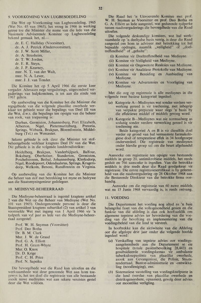 9. VOORKOMING VAN LUGBESOEDELING Die Wet op Voorkoming van Lugbesoedeling, 1965 (Wet No. 45 van 1965), het vroeg in 1966 in werking getree toe die Minister die name van die lede van die Nasionale Adviserende Komitee op Lugbesoedeling bekend gemaak het, nl.— dr. E. C. Halliday (Voorsitter), dr. A. J. Petrick (Ondervoorsitter), dr. J. W. Scott Millar, dr. A. Strasheim, dr. T. W. Jorden, dr. E. R. Steyn, dr. J. P. Kearney, mnr. N. T. van der Walt, mnr. N. A. Lever, mnr. J. J. van Tonder. Die Komitee het op 5 April 1966 die eerste keer vergader. Altesaam nege vergaderings, uitgesonderd ver- gaderings van hulpkomitees, is tot aan die einde van 1967 gehou. Op aanbeveling van die Komitee het die Minister die regsgebiede van die volgende plaaslike owerhede ver- klaar tot gebiede waar die bepalings van Deel III van die Wet, d.w.s. die bepalings ten opsigte van die beheer van rook, van toepassing is: Durban, Germiston, Johannesburg, Port Elizabeth, Alberton, Nigel, Pietermaritzburg, Pretoria, Springs, Witbank, Brakpan, Bloemfontein, Middel- burg (Tvl.) en Worcester. Sekere gebiede is ook deur die Minister tot stof- beheergebiede verklaar kragtens Deel IV van die Wet. Die gebiede is in die volgende landdrosdistrikte: Heidelberg, Brakpan, Vanderbijlpark, Balfour, Boksburg, Oberholzer, Standerton, Germiston, Potchefstroom, Bethal, Johannesburg, Klerksdorp, Nigel, Roodepoort, Odendaalsrus, Springs, Krugers- dorp, Welkom, Benoni, Randfontein en Virginia. Op aanbeveling van die Komitee het die Minister die beheer van stof met betrekking tot myne en bedrywe aan die Staatsmyningenieur gedelegeer. 10. MEDISYNE-BEHEERRAAD Die Medisyne-beheerraad is ingestel kragtens artikel 2 van die Wet op die Beheer van Medisyne (Wet No. 101 van 1965). Ondergenoemde persone is deur die Staatspresident kragtens subartikel (2) van artikel 3 van voormelde Wet met ingang van 1 April 1966 vir ’n tydperk van vyf jaar as lede van die Medisyne-beheer¬ raad aangestel: Prof. W. H. Snyman (Voorsitter) Prof. Deo Botha Dr. B. M. Clark Mnr. J. W. de Graad Prof. G. A. Elliott Prof. H. Grant-Whyte Mnr. O. Knox Dr. D. Krige Prof. C. H. Price Prof. N. Sapeika Die bevoegdhede wat die Raad kan uitoefen en die vverksaamhede wat deur genoemde Wet aan horn toe- gewys is, het ten doel die registrasie van alle bestaande asook nuwe medisynes wat aan sekere vereistes gestel deur die Wet voldoen. Die Raad het ’n Uitvoerende Komitee met prof. W. H. Snyman as Voorsitter en prof. Deo Botha en G. A. Elliott as lede aangestel, wat gedurende tydperke tussen raadsvergaderings die bevoegdhede van die Raad uitoefen. Die volgende deskundige komitees, wat hul werk- saamhede op ’n deeltydse basis verrig, is deur die Raad aangestel om horn te adviseer met betrekking tot hul bepaalde opdragte, naamlik „veiligheid” of „doel- treffendheid” of „gehalte”: (i) Komitee vir Doeltreffendheid van Medisyne. (ii) Komitee vir Veiligheid van Medisyne. (iii) Komitee vir Ongewenste Reaksies van Medisyne. (iv) Komitee vir Analitiese Protokolle van Medisyne. (v) Komitee vir Bereiding en Aanbieding van Medisyne. (vi) Komitee vir Advertensies en Voorligting van Medisyne. Met die oog op registrasie is alle medisynes in die volgende twee basiese kategoriee ingedeel: (a) Kategorie A—Medisynes wat sonder verdere ver- werking gereed is vir toediening, met inbegrip van verpakte preparate waar slegs ’n basis by die effektiewe middel of middels gevoeg word. (b) Kategorie B—Medisynes wat nie normaalweg as sodanig sonder verdere verwerking gereed is vir toediening nie. Beide kategoriee A en B is vir dieselfde doel verder op grond van hul vernaamste farmakolo- giese doel of terapeutiese effek in 34 hoofgroepe onderverdeel. Die registrasie van medisynes onder hierdie groep sal om die beurt afgehandel word. Aansoeke om registrasie ten opsigte van bestaande middels in groep 20, antimikrobiese middels, het reeds gesluit en 766 aansoeke is ingedien. Van die betrokke middels is drie reeds deur die Raad goedgekeur vir registrasie. Die eerste registrasiesertifikaat is by geleent- heid van die raadsvergadering op 28 Oktober 1968 aan die Besturende Direkteur van die betrokke firma oor- handig. Aansoeke om die registrasie van 60 nuwe middels wat na 15 Junie 1968 vervaardig is, is reeds ontvang. 11. VOEDING Die Departement het voeding nog altyd as ’n baie belangrike faset van die volksgesondheid gesien en die funksie van die afdeling is dan ook hoofsaaklik om algemene tegniese advies ter bevordering van die voe¬ ding van die bevolking en implementering van die voedingsbeleid van die land te verstrek. In hooftrekke kan die aktiwiteite van die Afdeling oor die afgelope drie jaar onder die volgende hoofde ingedeel word: (a) Verskaffing van tegniese advies oor voedings- aangeleenthede aan die Departement se eie hospitale (totale pasientbevolking 28,443) en gesubsidieerde voedingskemas vir ambulante tuberkulosepasiente van plaaslike owerhede, asook aan Gevangenisse, die Polisie, Staats- tenderraad, Bantoe-administrasie en -ontwikke- ling (noodleniging), ens. (b) Sistematiese vasstelling van voedingsknelpunte in die land (verslae van plaaslike owerhede en distriksgeneeshere, opnames), gevolg deur advies oor moontlike verligting.