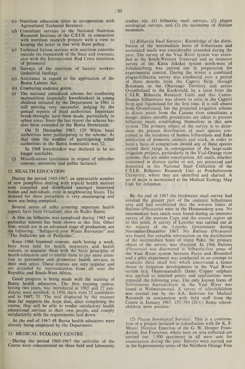 (c) Nutrition education (also in co-operation with Agricultural Technical Services). (d) Consultant services to the National Nutrition Research Institute of the C.S.I.R. in connection with nutrition research projects with a view to keeping the latter in line with State policy. (e) Technical liaison services with nutrition concerns outside the framework of the State and overseas; also with the International Red Cross (nutrition of prisoners). (/) Surveys of the nutrition of factory workers (industrial feeding). (g) Assistance in regard to the application of the Bantu Labour Act. (h) Combating endemic goitre. (0 The national subsidized scheme for combating malnutrition (especially kwashiorkor) in young children initiated by the Department in 1961 is still proving very successful, judging by the annual reports of local authorities. Important break-throughs have been made, particularly in urban areas. Since the last report the scheme has also been extended to the Bantu Homelands. On 31 December 1967, 129 White local authorities were participating in the scheme. At that time the number of participating tribal authorities in the Bantu homelands was 12. In 1968 kwashiorkor was declared to be no longer notifiable. (/) Miscellaneous (assistance in respect of refresher courses, university and public lectures). 12. HEALTH EDUCATION During the period 1965-1967, an appreciable number of new pamphlets dealing with topical health matters were compiled and distributed amongst interested bodies and individuals, even in neighbouring States. The demand for these pamphlets is very encouraging and more are being compiled. Several series of talks covering important health aspects have been broadcast, also on Radio Bantu. A film on bilharzia was completed during 1965 and particular interest has been shown in this film. Other films which are in an advanced stage of production, are the following: “Safeguard your Water Resources” and “The Judicious use of Pesticides”. Since 1966 biannual courses, each lasting a week, have been held for health inspectors and health visitors, to acquaint them with the basic principles of health education and to enable them to pay more atten¬ tion to preventive and promotive health services in their own areas. These courses are very popular and are attended by representatives from all over the Republic and South-West Africa. Good progress is being made with the training of Bantu health educators. The first training course, lasting two years, was introduced in 1965 and 27 can¬ didates were enrolled; in 1966 there were 23 candidates and in 1967, 21. The zeal displayed by the trainees thus far supports the hope that, after completing the course, they will be able to render satisfactory health educational services to their own people, and comply satisfactorily with the requirements laid down. At the end of 1967 48 Bantu health educators were already being employed by the Department. 13. MEDICAL ECOLOGY CENTRE During the period 1965-1967 the activities of the Centre were concentrated on three field and laboratory studies viz. (1) bilharzia snail surveys, (2) plague serological surveys, and (3) the taxonomy of African mammals. (1) Bilharzia Snail Surveys: Knowledge of the distri¬ bution of the intermediate hosts of bilharziasis and associated snails was considerably extended during the year. The survey of the Vaal River system was exten¬ ded to the South-Western Transvaal and an intensive survey of the Klein Jukskei system north-west of Johannesburg was carried out in preparation for experimental control. During the winter a combined plague-bilharzia survey was conducted over a period of three months from the Caprivi Strip, through Botswana to the Okavango Territory and across Ovamboland to the Kaokoveld, by a team from the C.S.I.R. Bilharzia Research Units and this Centre. Human bilharziasis was shown to exist in the Caprivi Strip and Ngamiland for the first time. It is still absent from Ovamboland, but the projected irrigation scheme to divert water from the Cunene river constitutes a danger unless suitable precautions are taken to prevent bilharzia snails establishing themselves in this new system. The primary object of the survey is to deter¬ mine the present distribution of snail species con¬ cerned in the incidence of human bilharziasis and fluke infestation of domestic animals and stock, in order to have a basis of comparison should any of these species extend their range in consequence of the large-scale irrigation projects, particularly in the Vaal-Orange river systems, that are under construction. All snails, whether concerned in disease cycles or not, are preserved and deposited in the National Snail Collection of the C.S.I.R. Bilharzia Research Unit at Potchefstroom University, where they are identified and charted. A set of maps is maintained at the Medical Ecology Map Unit for reference. By the end of 1967 the freshwater snail survey had covered the greater part of the endemic bilharziasis area and had established that the western limits of Bulinus (Physopsis) were in the Humansdorp area. No intermediate host snails were found during an intensive survey of the western Cape and the coastal region up to this point. A survey of Lesotho was carried out at the request of the Lesotho Government during November-December 1967. No Bulinus (Physopsis) was found, but valuable information on the distribution of the intermediate hosts of sheep fluke, the primary object of the survey, was obtained. In 1966 Bulinus (Physopsis) was discovered in bilharzia-free areas of the Vaal River system between Parys and Bloemhof and a pilot experiment was conducted in an attempt to eradicate these small foci which constituted a future threat to irrigation developments in the Vaal River system (e.g. Oppermansdrift Dam). Copper sulphate was applied to infested points and applications were repeated the following year. The only known focus of Schistosoma haematobium in the Vaal River was found at Wolmaransstad. A survey of schoolchildren was carried out by the S.A. Institute for Medical Research in conjunction with field staff from the Centre in January 1967. 153/584 (26%) Bantu school- children were positive. (2) Plague Serological Surveys: This is a continua¬ tion of a project initiated in consultation with Dr K. F. Meyer, Director Emeritus of the G. W. Hooper Foun¬ dation, San Francisco, where tests on sera collected are carried out. 1,500 specimens in all were sent for examination during the year. Surveys were carried out in the hyperenzootic areas of the Northern Orange Free