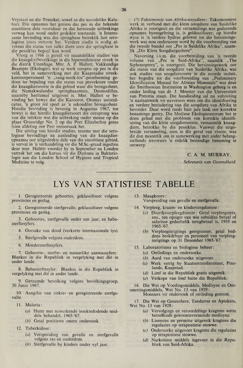 Vrystaat en die Transkei. sowel as die noordelike Kala¬ hari. Die opnames het getoon dat pes in die bekende ensootiese dele voorlduur en dat hernieude uitbrekings verwag kan word onder geskikte toestande. ’n Interes- sante bevinding was dat springhase betreklik hoe sero- logiese titers vertoon het. Verdere studie is ncdig al- vorens die status van sulke diere soos die springhase in die pessiklus bepaal kan word. Vroeg in 1966 is gereel vir maandelikse studies van die knaagdierbevolkings in die hiperendemiese streek in die distrik Uitenhage. Mnr. A. F. Hallett, Vakkundige Beampte (Ekologie), wat sy werk toespits op pes in die veld, het in samewerking met die Kaapstadse streek- kantoorpersoneel ’n ,,vang-merk-los”-proefneming ge- doen ter bepaling van die status van pesvektore onder die knaagdiersoorte in die gebied waar die brongasheer, die Namakwalandse springhaasmuis, Desmodillus, naasteby heeltemal uitgeroei is. Mnr. Hallett se be¬ vinding het bewys dat die Karoorot, Otomys uniscul- catus, ’n groot rol speel as ’n sekondere brongasheer. Hierdie bevinding is bevestig in Augustus 1967, toe bewys is dat hierdie knaagdiersoort die oorsprong was van die infeksie wat die uitbreking onder mense op die plaas Grassridge No. 2 op die Port Elizabethse grens (sien afdeling oor Pes) veroorsaak het. Die uitslag van hierdie studies, tesame met die sero- logiese bevindings na aanleiding van die knaagdier- opnames oor uitgestrekte dele van die ensootiese gebied, is vervat in ’n verhandeling vir die M.Sc.-graad ingedien deur mnr. Hallett voordat hy in September na Londen vertrek het om die kursus vir die Diploma in Bakterio- logie aan die London School of Hygiene and Tropical Medicine te volg. (3) Taksonomie van Afrika-soogdiere: Taksonomiese werk in verband met die klein soogdiere van Suidelike Afrika is voorlgesit en die versamelings wat gedurende opnames byeengebring is, is geidentifiseer; op hierdie wyse is ’n verdere bydrae gelewer tot die hersienings- werk wat nou onderneem word by die voorbereding van die tweede bundel oor „Pes in Suidelike Afrika”, naam- lik „Die Klein Soogdiergashere”. Navorsing i.v.m. die voorbereiding van ’n tweede volume van „Pes in Suid-Afrika”, naamlik „The Siphonoptera”, is voortgesit. Die hersieningswerk oor die status van die soogdiere van Suidelike Afrika, wat ook studies van soogdiersoorte in die noorde insluit, het bygedra tot die voorbereiding van preliminary Identification Manual for African Mammals” wat deur die Smithsonian Institution te Washington geborg is en onder leiding van dr. J. Meester van die Universiteit van Pretoria staan. Die handleiding sal na voltooiing ’n naslaanwerk vir navorsers wees om die identifisering en verdere bestudering van die soogdiere van Afrika te bevorder. Daar word reeds baie jare lank oor korrekte benamings gestry. Die Mediese Ekologiesentrum het te doen gehad met die probleem van korrekte identifi¬ sering van die klein soogdiersoorte, vernaamlik knaag- diere, betrokke by die pessiklus. Vanwee die uitge- breide versameling, soos in die geval van vlooie, was dit dan moontlik om in samewerking met ander belang- stellende navorsers ’n redelik bestendige benaming te ontwerp. C. A. M. MURRAY, Sekretaris van Gesondheid. LYS VAN STATISTIESE TABELLE 1. Geregistreerde geboortes, geklassifiseer volgens provinsies en geslag. 2. Geregistreerde sterfgevalle, geklassifiseer volgens provinsies en geslag. 3. Geboortes, sterfgevalle onder een jaar, en baba- sterftesyfers. 4. Oorsake van dood (verkorte internasionale lys). 5. Sterfgevalle volgens ouderdom. 6. Moedersterftesyfers. 7. Geboorte-, sterfte- en natuurlike aanwassyfers: Blankes in die Republiek in vergelyking met die in ander lande. 8. Babasterftesyfer: Blankes in die Republiek in vergelyking met die in ander lande. 9. Geraamde bevolking volgens bevolkingsgroep, 30 Junie 1967. 10. Aangifte van siektes en geregistreerde sterfge¬ valle. 11. Malaria: (a) Hutte met nawerkende insektedodende mid- dels behandel, 1965-’67. (b) Getal positiewe smere ondersoek. 12. Tuberkulose: (a) Verspreiding van gevalle en sterfgevalle volgens ras en ouderdom. (b) Sterfgevalle by kinders onder vyf jaar. 13. Maagkoors: Verspreiding van gevalle en sterfgevalle. 14. Verpleeg, kraam- en kindersorgdienste: (a) Distriksverpleegdienste: Getal verpleegsters, ens., ten opsigte van wie subsidies betaal of salarisse gedeeltelik terugbetaal is, 1935 en 1965-’67. (b) Verpleeginrigtings geregistreer, getal bed- dens beskikbaar en personeel van verpleeg¬ inrigtings op 31 Desember 1965-’67. 15. Laboratoriums en biologiese beheer: (a) Ontledings en ondersoeke. (b) Aard van ondersoeke uitgevoer. (c) Werk verrig by Staatsentstofinstituut, Pine- lands, Kaapstad. (d) Limf in die Republiek gratis uitgereik. (e) Verkope van limf buite die Republiek. 16. Die Wet op Voedingsmiddels, Medisyne en Ont- smettingsmiddels, Wet No. 13 van 1929: Monsters vir ondersoek of ontleding geneem. 17. Die Wet op Geneeshere, Tandartse en Aptekers, Wet No. 13 van 1928: (a) Vervolgings en veroordelings kragtens wette betreffende gewoontevormende medisyne. (b) Lisensies en permitte uitgereik kragtens die regulasies op terapeutiese stowwe. (c) Ondersoeke uitgevoer kragtens die regulasies op terapeutiese stowwe. (d) Narkotiese middels ingevoer in die Repu¬ bliek van Suid-Afrika.