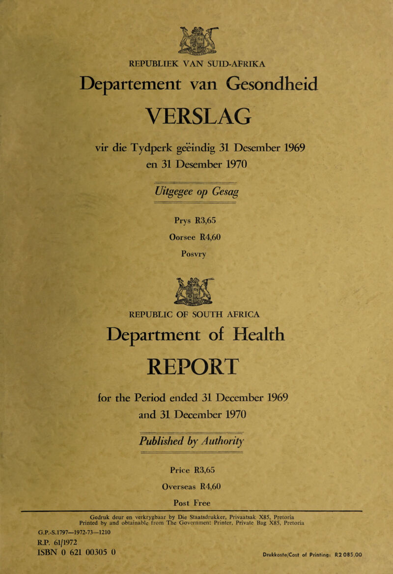 Departement van Gesondheid VERSLAG vir die Tydperk geeindig 31 Desember 1969 en 31 Desember 1970 Uitgegee op Gesag Prys R3,65 Oorsee R4,60 Posvry REPUBLIC OF SOUTH AFRICA Department of Health REPORT for the Period ended 31 December 1969 and 31 December 1970 Published by Authority Price R3,65 Overseas R4,60 Post Free Gedruk deur en verkrygbaar by Die Staatsdrukker, Privaatsak X85, Pretoria Printed by and obtainable from The Government Printer, Private Bag X85, Pretoria G.P.-S.1797—1972-73—1210 RP. 61/1972 ISBN 0 621 00305 0 Drukkoste/Cost of Printing: R2 085,00