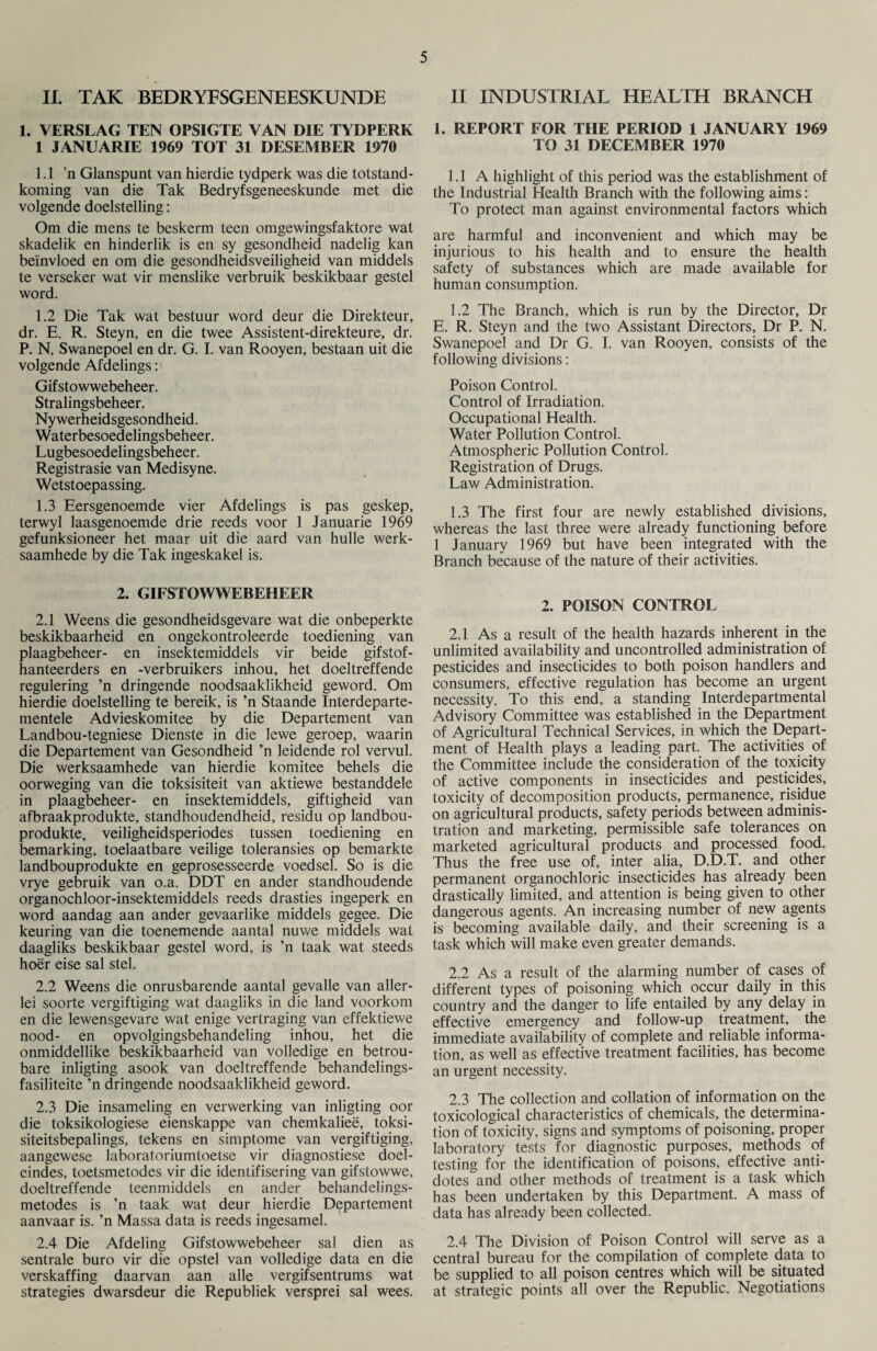 II. TAK BEDRYFSGENEESKUNDE I. VERSLAG TEN OPSIGTE VAN DIE TYDPERK 1 JANUARIE 1969 TOT 31 DESEMBER 1970 1.1 ’n Glanspunt van hierdie tydperk was die totstand- koming van die Tak Bedryfsgeneeskunde met die volgende doelstelling: Om die mens te beskerm teen omgewingsfaktore wat skadelik en hinderlik is en sy gesondheid nadelig kan beinvloed en om die gesondheidsveiligheid van middels te verseker wat vir menslike verbruik beskikbaar gestel word. 1.2 Die Tak wat bestuur word deur die Direkteur, dr. E. R. Steyn, en die twee Assistent-direkteure, dr. P. N. Swanepoel en dr. G. I. van Rooyen, bestaan uit die volgende Afdelings: i Gifstowwebeheer. Stralingsbeheer. Nywerheidsgesondheid. Waterbesoedelingsbeheer. Lugbesoedelingsbeheer. Registrasie van Medisyne. Wetstoepassing. 1.3 Eersgenoemde vier Afdelings is pas geskep, terwyl laasgenoemde drie reeds voor 1 Januarie 1969 gefunksioneer het maar uit die aard van hulle werk- saamhede by die Tak ingeskakel is. 2. GIFSTOWWEBEHEER 2.1 Weens die gesondheidsgevare wat die onbeperkte beskikbaarheid en ongekontroleerde toediening van plaagbeheer- en insektemiddels vir beide gifstof- hanteerders en -verbruikers inhou, het doeltreffende regulering ’n dringende noodsaaklikheid geword. Om hierdie doelstelling te bereik, is ’n Staande Interdeparte- mentele Advieskomitee by die Departement van Landbou-tegniese Dienste in die lewe geroep, waarin die Departement van Gesondheid ’n leidende rol vervul. Die werksaamhede van hierdie komitee behels die oorweging van die toksisiteit van aktiewe bestanddele in plaagbeheer- en insektemiddels, giftigheid van afbraakprodukte, standhoudendheid, residu op landbou- produkte, veiligheidsperiodes tussen toediening en bemarking, toelaatbare veilige toleransies op bemarkte landbouprodukte en geprosesseerde voedsel. So is die vrye gebruik van o.a. DDT en ander standhoudende organochloor-insektemiddels reeds drasties ingeperk en word aandag aan ander gevaarlike middels gegee. Die keuring van die toenemende aantal nuwe middels wat daagliks beskikbaar gestel word, is ’n taak wat steeds hoer eise sal stel. 2.2 Weens die onrusbarende aantal gevalle van aller- lei soorte vergiftiging wat daagliks in die land voorkom en die lewensgevare wat enige vertraging van effektiewe nood- en opvolgingsbehandeling inhou, het die onmiddellike beskikbaarheid van volledige en betrou- bare inligting asook van doeltreffende behandelings- fasiliteite ’n dringende noodsaaklikheid geword. 2.3 Die insameling en verwerking van inligting oor die toksikologiese eienskappe van chemkaliee, toksi- siteitsbepalings, tekens en simptome van vergiftiging, aangewese laboratoriumtoetse vir diagnostiese doel- eindes, toetsmetodes vir die identifisering van gifstowwe, doeltreffende teenmiddels en ander behandelings- metodes is ’n taak wat deur hierdie Departement aanvaar is. ’n Massa data is reeds ingesamel. 2.4 Die Afdeling Gifstowwebeheer sal dien as sentrale buro vir die opstel van volledige data en die verskaffing daarvan aan alle vergifsentrums wat strategies dwarsdeur die Republiek versprei sal wees. II INDUSTRIAL HEALTH BRANCH 1. REPORT FOR THE PERIOD 1 JANUARY 1969 TO 31 DECEMBER 1970 1.1 A highlight of this period was the establishment of the Industrial Health Branch with the following aims: To protect man against environmental factors which are harmful and inconvenient and which may be injurious to his health and to ensure the health safety of substances which are made available for human consumption. 1.2 The Branch, which is run by the Director, Dr E. R. Steyn and the two Assistant Directors, Dr P. N. Swanepoel and Dr G. I. van Rooyen, consists of the following divisions: Poison Control. Control of Irradiation. Occupational Health. Water Pollution Control. Atmospheric Pollution Control. Registration of Drugs. Law Administration. 1.3 The first four are newly established divisions, whereas the last three were already functioning before 1 January 1969 but have been integrated with the Branch because of the nature of their activities. 2. POISON CONTROL 2.1 As a result of the health hazards inherent in the unlimited availability and uncontrolled administration of pesticides and insecticides to both poison handlers and consumers, effective regulation has become an urgent necessity. To this end, a standing Interdepartmental Advisory Committee was established in the Department of Agricultural Technical Services, in which the Depart¬ ment of Health plays a leading part. The activities of the Committee include the consideration of the toxicity of active components in insecticides and pesticides, toxicity of decomposition products, permanence, risidue on agricultural products, safety periods between adminis¬ tration and marketing, permissible safe tolerances on marketed agricultural products and processed food. Thus the free use of, inter alia, D.D.T. and other permanent organochloric insecticides has already been drastically limited, and attention is being given to other dangerous agents. An increasing number of new agents is becoming available daily, and their screening is a task which will make even greater demands. 2.2 As a result of the alarming number of cases of different types of poisoning which occur daily in this country and the danger to life entailed by any delay in effective emergency and follow-up treatment, the immediate availability of complete and reliable informa¬ tion, as well as effective treatment facilities, has become an urgent necessity. 2.3 The collection and collation of information on the toxicological characteristics of chemicals, the determina¬ tion of toxicity, signs and symptoms of poisoning, proper laboratory tests for diagnostic purposes, methods of testing for the identification of poisons, effective anti¬ dotes and other methods of treatment is a task which has been undertaken by this Department. A mass of data has already been collected. 2.4 The Division of Poison Control will serve as a central bureau for the compilation of complete data to be supplied to all poison centres which will be situated at strategic points all over the Republic. Negotiations
