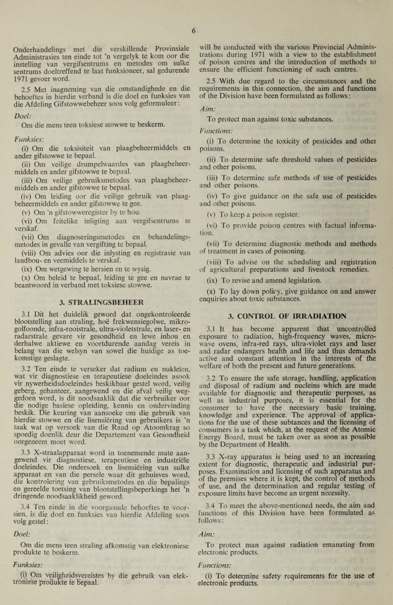 Onderhandelings met die verskillende Provinsiale Administrasies ten einde tot ’n vergelyk te kom oor die instelling van vergifsentrums en metodes om sulke sentrums doeltreffend te laat funksioneer, sal gedurende 1971 gevoer word. 2.5 Met inagneming van die omstandighede en die behoeftes in hierdie verband is die doel en funksies van die Afdeling Gifstowwebeheer soos volg geformuleer: Doel: Om die mens teen toksiese stowwe te beskerm. Funksies: (i) Om die toksisiteit van plaagbeheermiddels en ander gifstowwe te bepaal. (ii) Om veilige drumpelwaardes van plaagbeheer¬ middels en ander gifstowwe te bepaal. (iii) Om veilige gebruiksmetodes van plaagbeheer¬ middels en ander gifstowwe te bepaal. (iv) Om leiding oor die veilige gebruik van plaag¬ beheermiddels en ander gifstowwe te gee. (v) Om 'n gif stow weregister by te hou. (vi) Om feitelike inligting aan vergifsentrums te verskaf. (vii) Om diagnoseringsmetodes en behandelings- metodes in gevalle van vergifting te bepaal. (viii) Om advies oor die inlysting en registrasie van landbou- en veemiddels te verskaf. (ix) Om wetgewing te hersien en te wysig. (x) Om beleid te bepaal, leiding te gee en navrae te beantwoord in verband met toksiese stowwe. 3. STRALINGSBEHEER 3.1 Dit het duidelik geword dat ongekontroleerde blootstelling aan straling, hoe frekwensiegolwe, mikro- golfoonde, infra-rooistrale, ultra-violetstrale, en laser- en radarstrale gevare vir gesondheid en lewe inhou en derhalwe aktiewe en voortdurende aandag vereis in belang van die welsyn van sowel die huidige as toe- komstige geslagte. 3.2 Ten einde te verseker dat radium en nukleien, wat vir diagnostiese en terapeutiese doeleindes asook vir nywerheidsdoeleindes beskikbaar gestel word, veilig geberg, gehanteer, aangewend en die afval veilig weg- gedoen word, is dit noodsaaklik dat die verbruiker oor die nodige basiese opleiding, kennis en ondervinding beskik. Die keuring van aansoeke om die gebruik van hierdie stowwe en die lisensiering van gebruikers is ’n taak wat op versoek van die Raad op Atoomkrag so spoedig doenlik deur die Departement van Gesondheid oorgeneem moet word. 3.3 X-straalapparaat word in toenemende mate aan¬ gewend vir diagnostiese, terapeutiese en industriele doeleindes. Die ondersoek en lisensiering van sulke apparaat en van die persele waar dit gehuisves word, die kontrolering van gebruiksmetodes en die bepalings en gereelde toetsing van blootstellingsbeperkings het ’n dringende noodsaaklikheid geword. 3.4 Ten einde in die voorgaande behoeftes te voor- sien, is die doel en funksies van hierdie Afdeling soos volg gestel: Doel: Om die mens teen straling afkomstig van elektroniese produkte te beskerm. Funksies: (i) Om veiligheidsvereistes by die gebruik van elek- troniese produkte te bepaal. will be conducted with the various Provincial Adminis¬ trations during 1971 with a view to the establishment of poison centres and the introduction of methods to ensure the efficient functioning of such centres. 2.5 With due regard to the circumstances and the requirements in this connection, the aim and functions of the Division have been formulated as follows: Aim: To protect man against toxic substances. Functions: (i) To determine the toxicity of pesticides and other poisons. (ii) To determine safe threshold values of pesticides and other poisons. (iii) To determine safe methods of use of pesticides and other poisons. (iv) To give guidance on the safe use of pesticides and other poisons. (v) To keep a poison register. (vi) To provide poison centres with factual informa¬ tion. (vii) To determine diagnostic methods and methods of treatment in cases of poisoning. (viii) To advise on the scheduling and registration of agricultural preparations and livestock remedies. (ix) To revise and amend legislation. (x) To lay down policy, give guidance on and answer enquiries about toxic substances. 3. CONTROL OF IRRADIATION 3.1 It has become apparent that uncontrolled exposure to radiation, high-frequency waves, micro- wave ovens, infra-red rays, ultra-violet rays and laser and radar endangers health and life and thus demands active and constant attention in the interests of the welfare of both the present and future generations. 3.2 To ensure the safe storage, handling, application and disposal of radium and nucleins which are made available for diagnostic and therapeutic purposes, as well as industrial purposes, it is essential for the consumer to have the necessary basic training, knowledge and experience. The approval of applica¬ tions for the use of these subtances and the licensing of consumers is a task which, at the request of the Atomic Energy Board, must be taken over as soon as possible by the Department of Health. 3.3 X-ray apparatus is being used to an increasing extent for diagnostic, therapeutic and industrial pur¬ poses. Examination and licensing of such apparatus and of the premises where it is kept, the control of methods of use, and the determination and regular testing of exposure limits have become an urgent necessity. 3.4 To meet the above-mentioned needs, the aim and functions of this Division have been formulated as follows: Aim: To protect man against radiation emanating from electronic products. Functions: (i) To determine safety requirements for the use of electronic products.
