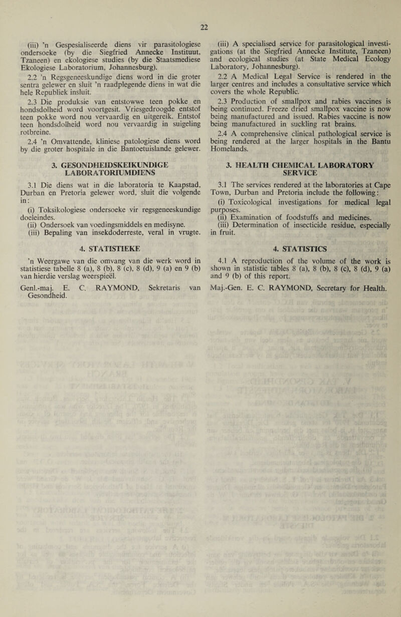 (iii) ’n Gespesialiseerde diens vir parasitologiese ondersoeke (by die Siegfried Annecke Instituut, Tzaneen) en ekologiese studies (by die Staatsmediese Ekologiese Laboratorium, Johannesburg). 2.2 ’n Regsgeneeskundige diens word in die groter sentra gelewer en sluit ’n raadplegende diens in wat die hele Republiek insluit. 2.3 Die produksie van entstowwe teen pokke en hondsdolheid word voortgesit. Vriesgedroogde entstof teen pokke word nou vervaardig en uitgereik. Entstof teen hondsdolheid word nou vervaardig in suigeling rotbreine. 2.4 ’n Omvattende, kliniese patologiese diens word by die groter hospitale in die Bantoetuislande gelewer. 3. GESONDHEIDSKEIKUNDIGE LABORATORIUM DIENS 3.1 Die diens wat in die laboratoria te Kaapstad, Durban en Pretoria gelewer word, sluit die volgende in: (i) Toksikologiese ondersoeke vir regsgeneeskundige doeleindes. (ii) Ondersoek van voedingsmiddels en medisyne. (iii) Bepaling van insekdoderreste, veral in vrugte. 4. STATIST!EKE ’n Weergawe van die omvang van die werk word in statistiese tabelle 8 (a), 8 (b), 8 (c), 8 (d), 9 (a) en 9 (b) van hierdie verslag weerspieel. Genl.-maj. E. C. RAYMOND, Sekretaris van Gesondheid. (iii) A specialised service for parasitological investi¬ gations (at the Siegfried Annecke Institute, Tzaneen) and ecological studies (at State Medical Ecology Laboratory, Johannesburg). 2.2 A Medical Legal Service is rendered in the larger centres and includes a consultative service which covers the whole Republic. 2.3 Production of smallpox and rabies vaccines is being continued. Freeze dried smallpox vaccine is now being manufactured and issued. Rabies vaccine is now being manufactured in suckling rat brains. 2.4 A comprehensive clinical pathological service is being rendered at the larger hospitals in the Bantu Homelands. 3. HEALTH CHEMICAL LABORATORY SERVICE 3.1 The services rendered at the laboratories at Cape Town, Durban and Pretoria include the following: (i) Toxicological investigations for medical legal purposes. (ii) Examination of foodstuffs and medicines. (iii) Determination of insecticide residue, especially in fruit. 4. STATISTICS 4.1 A reproduction of the volume of the work is shown in statistic tables 8 (a), 8 (b), 8 (c), 8 (d), 9 (a) and 9 (b) of this report. Maj.-Gen. E. C. RAYMOND, Secretary for Health.
