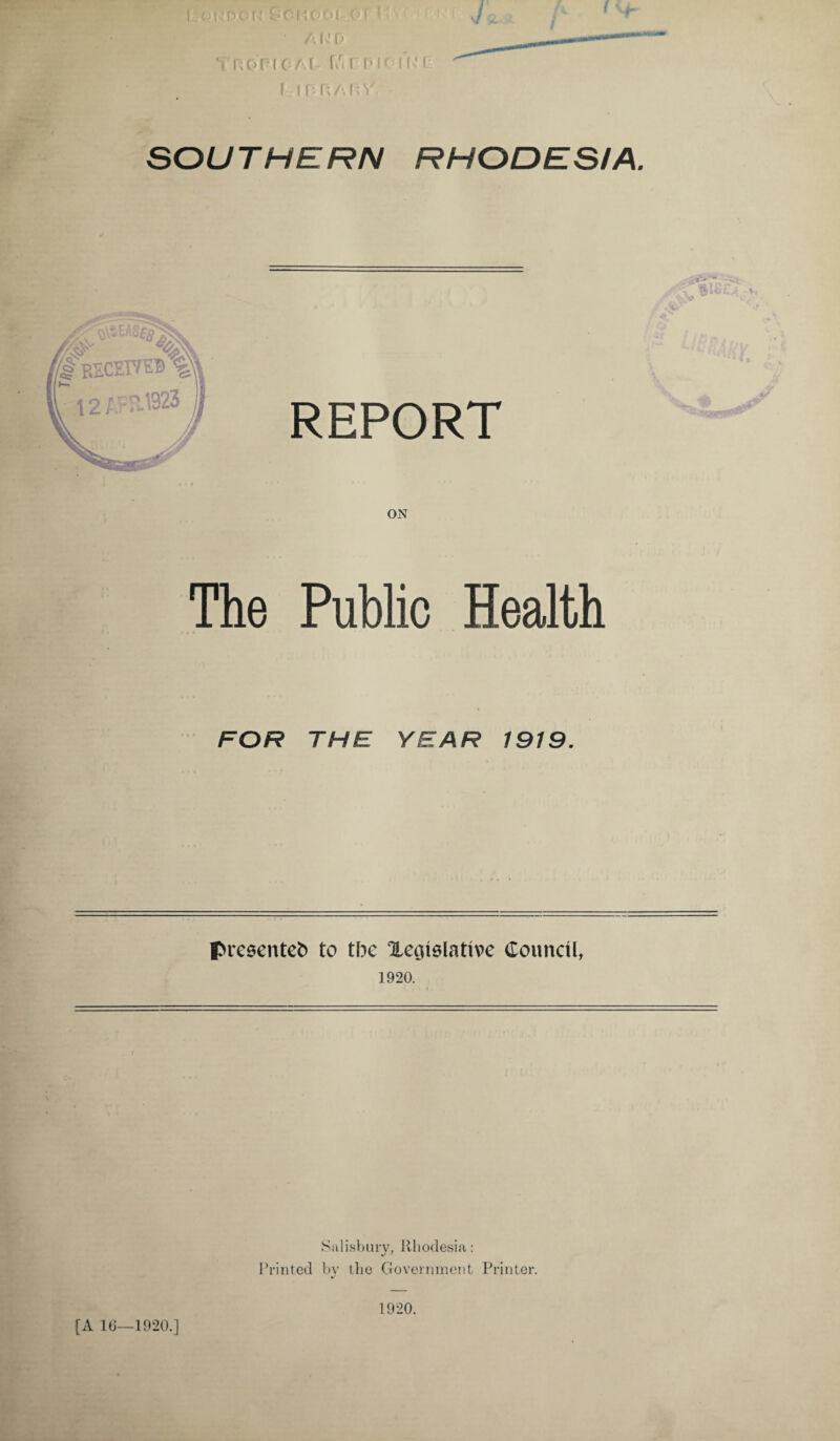 V, • A Iv 0 b ROPlCAf fu l D K I f' I r:inr;/'.n v. SOUTHERN RHODESIA. . m REPORT ON The Public Health FOR THE YEAR 1919. presented to the Xegielattve Council, 1920. [A 16—1920.] Salisbury, Rhodesia: Printed by the Government Printer. 1920.