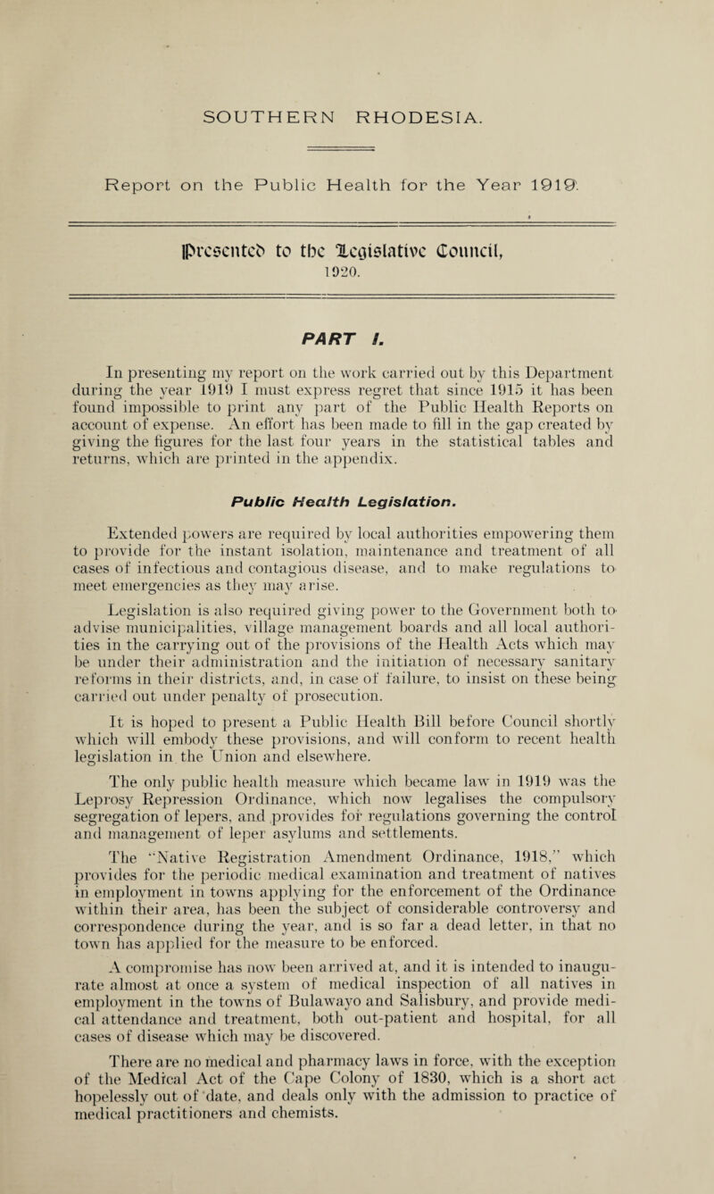 Report on the Public Health for the Year 1919'. presents to tbc ^Legislative Council, 1920. PART B. In presenting my report on the work carried out by this Department during the year 1919 I must express regret that since 1915 it has been found impossible to print any part of the Public Health Reports on account of expense. An effort has been made to fill in the gap created by giving the figures for the last four years in the statistical tables and returns, which are printed in the appendix. Public Health Legislation. Extended powers are required by local authorities empowering them to provide for the instant isolation, maintenance and treatment of all cases of infectious and contagious disease, and to make regulations to meet emergencies as they may arise. Legislation is also required giving power to the Government both tO' advise municipalities, village management boards and all local authori¬ ties in the carrying out of the provisions of the Health Acts which may be under their administration and the initiation of necessary sanitarv reforms in their districts, and, in case of failure, to insist on these being carried out under penalty of prosecution. It is hoped to present a Public Health Bill before Council shortly which will embody these provisions, and will conform to recent health legislation in the Union and elsewhere. The only public health measure which became law in 1919 was the Leprosy Repression Ordinance, which now legalises the compulsory segregation of lepers, and provides for regulations governing the control and management of leper asylums and settlements. The “Native Registration Amendment Ordinance, 1918,” which provides for the periodic medical examination and treatment of natives in employment in towns applying for the enforcement of the Ordinance within their area, has been the subject of considerable controversy and correspondence during the year, and is so far a dead letter, in that no town has applied for the measure to be enforced. A compromise has now been arrived at, and it is intended to inaugu¬ rate almost at once a system of medical inspection of all natives in employment in the towns of Bulawayo and Salisbury, and provide medi¬ cal attendance and treatment, both out-patient and hospital, for all cases of disease which may be discovered. There are no medical and pharmacy laws in force, with the exception of the Medical Act of the Cape Colony of 1830, which is a short act hopelessly out of date, and deals only with the admission to practice of medical practitioners and chemists.