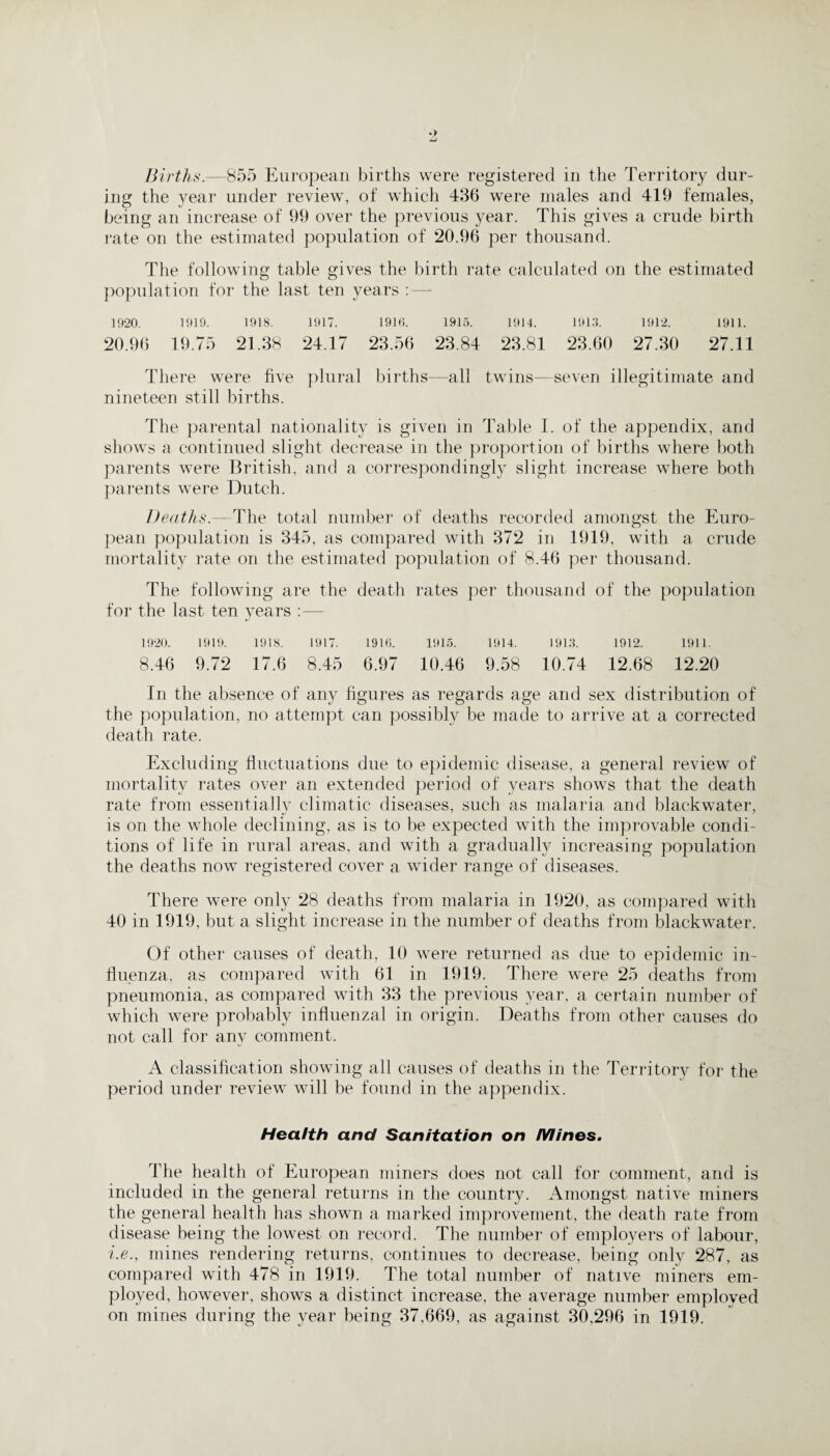 Births.—855 European births were registered in the Territory dur¬ ing the vear under review, of which 436 were males and 419 females, being an increase of 99 over the previous year. This gives a crude birth rate on the estimated population of 20.96 per thousand. The following table gives the birth rate calculated on the estimated population for the last ten years : — 1920. 1919. 1918. 1917. 1910. 1915. 1914. 1913. 1912. 1911. 20.96 19.75 21.38 24.17 23.56 23.84 23.81 23.60 27.30 27.11 There were five plural births—all twins-—seven illegitimate and nineteen still births. The parental nationality is given in Table I. of the appendix, and shows a continued slight decrease in the proportion of births where both parents were British, and a correspondingly slight increase where both parents were Dutch. Deaths.— The total number of deaths recorded amongst the Euro¬ pean population is 345, as compared with 372 in 1919, with a crude mortality rate on the estimated population of 8.46 per thousand. The following are the death rates per thousand of the population for the last ten years :— 1920. 1919. 1918. 1917. 1916. 1915. 1914. 1913. 1912. 1911. 8.46 9.72 17.6 8.45 6.97 10.46 9.58 10.74 12.68 12.20 In the absence of any figures as regards age and sex distribution of the population, no attempt can possibly be made to arrive at a corrected death rate. Excluding fluctuations due to epidemic disease, a general review of mortality rates over an extended period of years shows that the death rate from essentially climatic diseases, such as malaria and blackwater, is on the whole declining, as is to be expected with the improvable condi¬ tions of life in rural areas, and with a gradually increasing population the deaths now registered cover a wider range of diseases. There were only 28 deaths from malaria in 1920, as compared with 40 in 1919, but a slight increase in the number of deaths from blackwater. Of other causes of death, 10 were returned as due to epidemic in¬ fluenza, as compared with 61 in 1919. There were 25 deaths from pneumonia, as compared with 33 the previous year, a certain number of which were probably influenzal in origin. Deaths from other causes do not call for any comment. A classification showing all causes of deaths in the Territory for the period under review will be found in the appendix. Health and Sanitation on Mines. The health of European miners does not call for comment, and is included in the general returns in the country. Amongst native miners the general health has shown a marked improvement, the death rate from disease being the lowest on record. The number of employers of labour, i.e., mines rendering returns, continues to decrease, being only 287, as compared with 478 in 1919. The total number of native miners em¬ ployed, however, shows a distinct increase, the average number employed