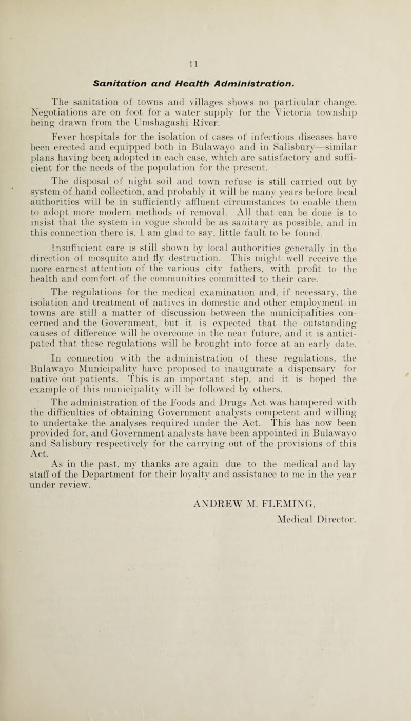 Sanitation and Health Administration. The sanitation of towns and villages shows no particular change. Negotiations are on foot for a water supply for the Victoria township being drawn from the Umshagashi River. Fever hospitals for the isolation of cases of infectious diseases have been erected and equipped both in Bulawayo and in Salisbury—similar plans having been adopted in each case, which are satisfactory and suffi¬ cient for the needs of the population for the present. The disposal of night soil and town refuse is still carried out by system of hand collection, and probably it will be many years before local authorities will be in sufficiently affluent circumstances to enable them to adopt more modern methods of removal. All that can be done is to insist that the system in vogue should be as sanitary as possible, and in this connection there is, I am glad to say, little fault to be found. Insufficient care is still shown by local authorities generally in the direction of mosquito and fly destruction. This might well receive the more earnest attention of the various city fathers, with profit to the health and comfort of the communities committed to their care. The regulations for the medical examination and, if necessary, the isolation and treatment of natives in domestic and other employment in towns are still a matter of discussion between the municipalities con¬ cerned and the Government, but it is expected that the outstanding causes of difference will be overcome in the near future, and it is antici¬ pated that these regulations will be brought into force at an early date. In connection with the administration of these regulations, the Bulawayo Municipality have proposed to inaugurate a dispensary for native out-patients. This is an important step, and it is hoped the example of this municipality will be followed by others. The administration of the Foods and Drugs Act was hampered with the difficulties of obtaining Government analysts competent and willing to undertake the analyses required under the Act. This has now been provided for, and Government analysts have been appointed in Bulawayo and Salisbury respectively for the carrying out of the provisions of this Act. As in the past, my thanks are again due to the medical and lay staff of the Department for their loyalty and assistance to me in the year under review. ANDREW M. FLEMING, Medical Director.