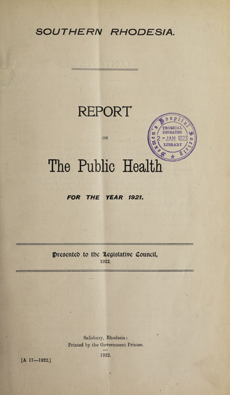 SOUTHERN RHODESIA. REPORT ON The Public Health FOR THE YEAR 1921. presented to tbe Xegislative Council, 1922. ■ ■ - - ■ ■ — ■— ■ ■ ■ 1 ■ — / Salisbury, Rhodesia: Printed by the Government Printer. [A 17—1922.] 1922.