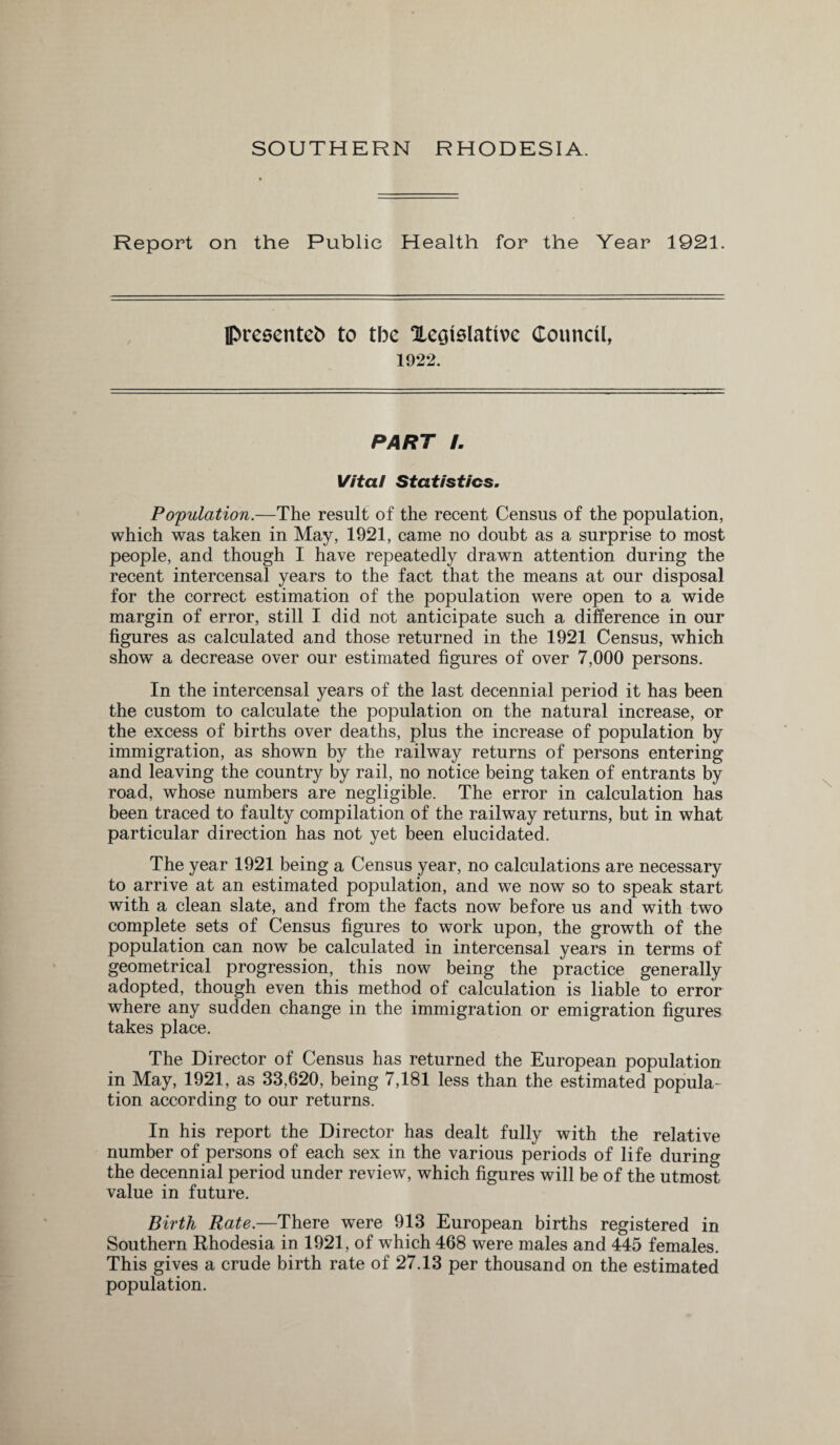 Report on the Public Health for the Year 1921. presented to tbe ^Legislative Council, 1922. PART L Vital Statistics. Population.—The result of the recent Census of the population, which was taken in May, 1921, came no doubt as a surprise to most people, and though I have repeatedly drawn attention during the recent intercensal years to the fact that the means at our disposal for the correct estimation of the population were open to a wide margin of error, still I did not anticipate such a difference in our figures as calculated and those returned in the 1921 Census, which show a decrease over our estimated figures of over 7,000 persons. In the intercensal years of the last decennial period it has been the custom to calculate the population on the natural increase, or the excess of births over deaths, plus the increase of population by immigration, as shown by the railway returns of persons entering and leaving the country by rail, no notice being taken of entrants by road, whose numbers are negligible. The error in calculation has been traced to faulty compilation of the railway returns, but in what particular direction has not yet been elucidated. The year 1921 being a Census year, no calculations are necessary to arrive at an estimated population, and we now so to speak start with a clean slate, and from the facts now before us and with two complete sets of Census figures to work upon, the growth of the population can now be calculated in intercensal years in terms of geometrical progression, this now being the practice generally adopted, though even this method of calculation is liable to error where any sudden change in the immigration or emigration figures takes place. The Director of Census has returned the European population in May, 1921, as 33,620, being 7,181 less than the estimated popula¬ tion according to our returns. In his report the Director has dealt fully with the relative number of persons of each sex in the various periods of life during the decennial period under review, which figures will be of the utmost value in future. Birth Rate.—There were 913 European births registered in Southern Rhodesia in 1921, of which 468 were males and 445 females. This gives a crude birth rate of 27.13 per thousand on the estimated population.