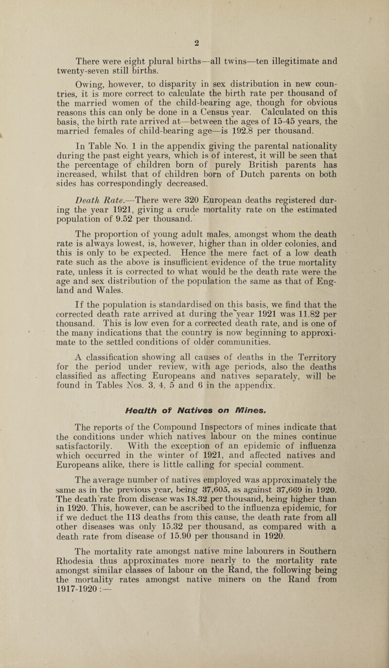 There were eight plural births—all twins—ten illegitimate and twenty-seven still births. Owing, however, to disparity in sex distribution in new coun¬ tries, it is more correct to calculate the birth rate per thousand of the married women of the child-bearing age, though for obvious reasons this can only be done in a Census year. Calculated on this basis, the birth rate arrived at—between the ages of 15-45 years, the married females of child-bearing age—is 192.8 per thousand. In Table No. 1 in the appendix giving the parental nationality during the past eight years, which is of interest, it will be seen that the percentage of children born of purely British parents has increased, whilst that of children born of Dutch parents on both sides has correspondingly decreased. Death Rate.—There were 320 European deaths registered dur¬ ing the year 1921, giving a crude mortality rate on the estimated population of 9.52 per thousand.' The proportion of young adult males, amongst whom the death rate is always lowest, is, however, higher than in older colonies, and this is only to be expected. Hence the mere fact of a low death rate such as the above is insufficient evidence of the true mortality rate, unless it is corrected to what would be the death rate were the age and sex distribution of the population the same as that of Eng¬ land and Wales. If the population is standardised on this basis, we find that the corrected death rate arrived at during the'year 1921 was 11.82 per thousand. This is low even for a corrected death rate, and is one of the many indications that the country is now beginning to approxi¬ mate to the settled conditions of older communities. A classification showing all causes of deaths in the Territory for the period under review, with age periods, also the deaths classified as affecting Europeans and natives separately, will be found in Tables Nos. 3, 4, 5 and 6 in the appendix. Health of Natives on IVSines. The reports of the Compound Inspectors of mines indicate that the conditions under which natives labour on the mines continue satisfactorily. With the exception of an epidemic of influenza which occurred in the winter of 1921, and affected natives and Europeans alike, there is little calling for special comment. The average number of natives employed was approximately the same as in the previous year, being 37,605, as against 37,669 in 1920. The death rate from disease was 18.32 per thousand, being higher than in 1920. This, however, can be ascribed to the influenza epidemic, for if we deduct the 113 deaths from this cause, the death rate from all other diseases was only 15.32 per thousand, as compared with a death rate from disease of 15.90 per thousand in 1920. The mortality rate amongst native mine labourers in Southern Rhodesia thus approximates more nearly to the mortality rate amongst similar classes of labour on the Rand, the following being the mortality rates amongst native miners on the Rand from 1917-1920 : —