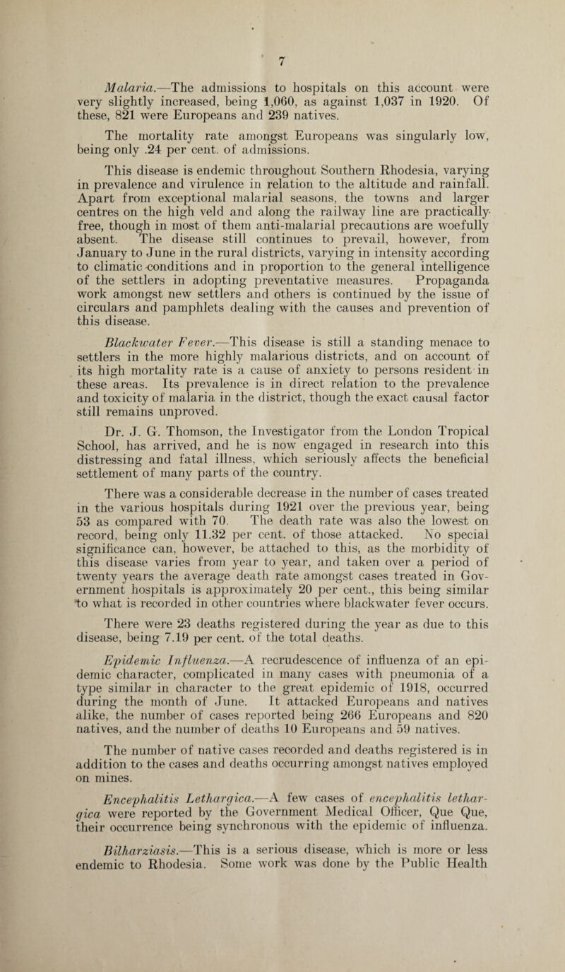 Malaria.—The admissions to hospitals on this account were very slightly increased, being 1,060, as against 1,037 in 1920. Of these, 821 were Europeans and 239 natives. The mortality rate amongst Europeans was singularly low, being only .24 per cent, of admissions. This disease is endemic throughout Southern Rhodesia, varying in prevalence and virulence in relation to the altitude and rainfall. Apart from exceptional malarial seasons, the towns and larger centres on the high veld and along the railway line are practically free, though in most of them anti-malarial precautions are woefully absent. The disease still continues to prevail, however, from January to June in the rural districts, varying in intensity according to climatic conditions and in proportion to the general intelligence of the settlers in adopting preventative measures. Propaganda work amongst new settlers and others is continued by the issue of circulars and pamphlets dealing with the causes and prevention of this disease. Blackwater Fever— This disease is still a standing menace to settlers in the more highly malarious districts, and on account of its high mortality rate is a cause of anxiety to persons resident in these areas. Its prevalence is in direct relation to the prevalence and toxicity of malaria in the district, though the exact causal factor still remains unproved. Dr. J. G. Thomson, the Investigator from the London Tropical School, has arrived, and he is now engaged in research into this distressing and fatal illness, which seriously affects the beneficial settlement of many parts of the country. There was a considerable decrease in the number of cases treated in the various hospitals during 1921 over the previous year, being 53 as compared with 70. The death rate was also the lowest on record, being only 11.32 per cent, of those attacked. No special significance can, however, be attached to this, as the morbidity of this disease varies from year to year, and taken over a period of twenty years the average death rate amongst cases treated in Gov¬ ernment hospitals is approximately 20 per cent., this being similar to what is recorded in other countries where blackwater fever occurs. There were 23 deaths registered during the year as due to this disease, being 7.19 per cent, of the total deaths. Epidemic Influenza.—A recrudescence of influenza of an epi¬ demic character, complicated in many cases with pneumonia of a type similar in character to the great epidemic of 1918, occurred during the month of June. It attacked Europeans and natives alike, the number of cases reported being 266 Europeans and 820 natives, and the number of deaths 10 Europeans and 59 natives. The number of native cases recorded and deaths registered is in addition to the cases and deaths occurring amongst natives employed on mines. Encephalitis Lethargica.—A few cases of encephalitis lethar- gica were reported by the Government Medical Officer, Que Que, their occurrence being synchronous with the epidemic of influenza. Bilharziasis.—This is a serious disease, which is more or less endemic to Rhodesia. Some work was done by the Public Health