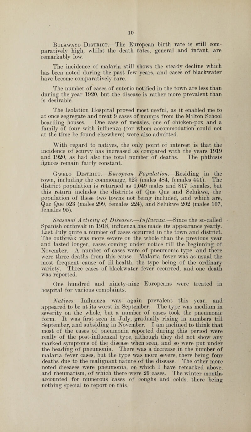Bulawayo District.—The European birth rate is still com¬ paratively high, whilst the death rates, general and infant, are remarkably low. The incidence of malaria still shows the steady decline which has been noted during the past few years, and cases of blackwater have become comparatively rare. The number of cases of enteric notified in the town are less than during the year 1920, but the disease is rather more prevalent than is desirable. The Isolation Hospital proved most useful, as it enabled me to at once segregate and treat 9 cases of mumps from the Milton School boarding houses. One case of measles, one of chicken-pox and a family of four with influenza (for whom accommodation could not at the time be found elsewhere) were also admitted. With regard to natives, the only point of interest is that the incidence of scurvy has increased as compared with the years 1919 and 1920, as had also the total number of deaths. The phthisis figures remain fairly constant. Gwelo District.—European Population— Residing in the town, including the commonage, 925 (males 484, females 441). The district population is returned as 1,049 males and 817 females, but this return includes the districts of Que Que and Selukwe, the population of these two towns not being included, and which are, Que Que 523 (males 299, females 224), and Selukwe 202 (males 107, females 95). Seasonal Activity of Diseases.—Influenza.—Since the so-called Spanish outbreak in 1918, influenza has made its appearance yearly. Last July quite a number of cases occurred in the town and district. The outbreak was more severe on the whole than the previous year and lasted longer, cases coming under notice till the beginning of November. A number of cases were of pneumonic type, and there were three deaths from this cause. Malaria fever was as usual the most frequent cause of ill-health, the type being of the ordinary variety. Three cases of blackwater fever occurred, and one death was reported. One hundred and ninety-nine Europeans were treated in hospital for various complaints. Natives.—Influenza was again prevalent this year, and appeared to be at its worst in September. The type was medium in severity on the whole, but a number of cases took the pneumonic form. It was first seen in July, gradually rising in numbers till September, and subsiding in November. I am inclined to think that most of the cases of pneumonia reported during this period were really of the post-influenzal type, although they did not show any marked symptoms of the disease when seen, and so were put under the heading of pneumonia. There was a decrease in the number of malaria fever cases, but the type was more severe, there being four deaths due to the malignant nature of the disease. The other more noted diseases were pneumonia, on which I have remarked above, and rheumatism, of which there were 26 cases. The winter months accounted for numerous cases of coughs and colds, there being nothing special to report on this.