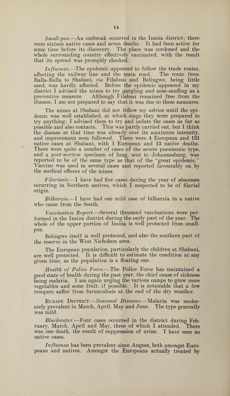 Small-pox.—An outbreak occurred in the Insiza district; there were sixteen native cases and seven deaths. It had been active for some time before its discovery. The place was cordoned and the whole surrounding country effectively vaccinated, with the result that its spread was promptly checked. Influenza.—The epidemic appeared to follow the trade routes, affecting the railway line and the main road. The route from Balla-Balla to Shabani, via Filabusi and Belingwe, being little used, was hardly affected. Before the epidemic appeared in my district I advised the mines to try gargling and nose-snuffing as a preventive measure. Although Filabusi remained free from the disease, I am not prepared to say that it was due to these measures. The mines at Shabani did not follow my advice until the epi¬ demic was well established, at which stage they were prepared to try anything; I advised them to try and isolate the cases as far as possible and also contacts. This was partly carried out, but I think the disease at that time was already over its maximum intensity, and improvement soon followed. There were 4 European and 131 native cases at Shabani, with 1 European and 13 native deaths. There were quite a number of cases of the severe pneumonic type, and a post-mortem specimen of lung, sent to Johannesburg, was reported to be of the same type as that of the “great epidemic.” Vaccine was used in several cases and reported favourably on by the medical officers of the mines. Filariasis.—I have had five cases during the year of abscesses occurring in Northern natives, which I suspected to be of filarial origin. Bilharzia.—I have had one mild case of bilharzia in a native who came from the South. Vaccination Report.—Several thousand vaccinations were per¬ formed in the Insiza district during the early part of the year. The whole of the upper portion of Insiza is well protected from small¬ pox. Belingwe itself is well protected, and also the southern part of the reserve in the West Nicholson area. The European population, particularly the children at Shabani, are well protected. It is difficult to estimate the condition at any given time, as the population is a floating one. Health of Police Force.—The Police Force has maintained a good state of health during the past year, the chief cause of sickness being malaria. I am again urging the various camps to grow more vegetables and some fruit, if possible. It is noticeable that a few troopers suffer from furunculosis at the end of the dry weather. Rusape District.—Seasonal Diseases.—Malaria was moder¬ ately prevalent in March, April, May and June. The type generally was mild. Blackwater.—Four cases occurred in the district during Feb¬ ruary, March, April and May, three of which I attended. There was one death, the result of suppression of urine. I have seen no native cases. Influenza has been prevalent since August, both amongst Euro¬ peans and natives. Amongst the Europeans actually treated by
